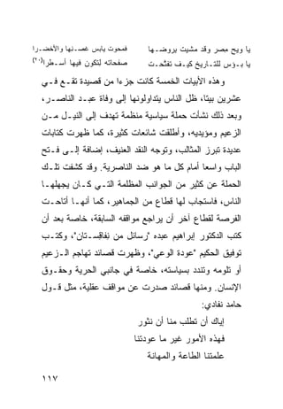 ‫ﻓ ‪ ‬ﻭﺕ ﻴﺎﺒﺱ ﹸﺼـ ِﻬﺎ ﻭﺍﻷﺨ ‪‬ـﺭﺍ‬
   ‫ﻀ‬        ‫‪‬ﻏ ﻨ‬       ‫ﹶﻤ ﺤ ‪ ‬ﹶ‬      ‫ﻴﺎ ﻭﻴﺢ ﻤ ‪‬ﺭ ﻭﻗﺩ ‪‬ﺸﻴﺕ ﺒﺭﻭ ‪‬ـﻬﺎ‬
                                        ‫ﻤ ﹶ ِ ‪ ‬ﻀ‬      ‫‪ِ   ‬ﺼ‬
‫)٠٢(‬
   ‫‪‬ﻔﺤﺎ ﹸﻪ ِﺘﻜﻭﻥ ﻓﻴﻬﺎ ﺃﺴ‪‬ـ ﹸﺭﺍ‬
     ‫ﻁ‬           ‫ﺼ ﺘ ﻟﹶ ‪‬‬            ‫ﻴﺎ ﺒـﺅﺱ ﻟﻠﺘـﺎﺭﻴﺦ ﻜﻴـﻑ ﺘﻔ ﱠﺤـﺕ‬
                                        ‫ﹶ ﹶﺘ‬               ‫‪‬‬

   ‫ﻭﻫﺫﻩ ﺍﻷﺒﻴﺎﺕ ﺍﻟﺨﻤﺴﺔ ﻜﺎﻨﺕ ﺠﺯ ‪‬ﺍ ﻤﻥ ﻗﺼﻴﺩﺓ ﺘﻘـﻊ ﻓـﻲ‬
                      ‫ﺀ‬
   ‫ﻋﺸﺭﻴﻥ ﺒ ‪‬ﺘﺎ، ﻅل ﺍﻟﻨﺎﺱ ﻴﺘﺩﺍﻭﻟﻭﻨﻬﺎ ﺇﻟﻰ ﻭﻓﺎﺓ ﻋﺒـﺩ ﺍﻟﻨﺎﺼـﺭ،‬
                                                 ‫ﻴ‬
   ‫ﻭﺒﻌﺩ ﺫﻟﻙ ﻨﺸﺄﺕ ﺤﻤﻠﺔ ﺴﻴﺎﺴﻴﺔ ﻤﻨﻅﻤﺔ ﺘﻬﺩﻑ ﺇﻟﻰ ﺍﻟﻨﻴـل ﻤـﻥ‬
   ‫ﺍﻟﺯﻋﻴﻡ ﻭﻤﺅﻴﺩﻴﻪ، ﻭﺃﻁﻠﻘﺕ ﺸﺎﺌﻌﺎﺕ ﻜﺜﻴﺭﺓ، ﻜﻤﺎ ﻅﻬﺭﺕ ﻜﺘﺎﺒﺎﺕ‬
   ‫ﻋﺩﻴﺩﺓ ﺘﺒﺭﺯ ﺍﻟﻤﺜﺎﻟﺏ، ﻭﺘﻭﺠﻪ ﺍﻟﻨﻘﺩ ﺍﻟﻌﻨﻴﻑ، ﺇﻀﺎﻓﺔ ﺇﻟـﻰ ﻓـﺘﺢ‬
   ‫ﺍﻟﺒﺎﺏ ﻭﺍﺴ ‪‬ﺎ ﺃﻤﺎﻡ ﻜل ﻤﺎ ﻫﻭ ﻀﺩ ﺍﻟﻨﺎﺼﺭﻴﺔ. ﻭﻗﺩ ﻜﺸﻔﺕ ﺘﻠـﻙ‬
                                             ‫ﻌ‬
   ‫ﺍﻟﺤﻤﻠﺔ ﻋﻥ ﻜﺜﻴﺭ ﻤﻥ ﺍﻟﺠﻭﺍﻨﺏ ﺍﻟﻤﻅﻠﻤﺔ ﺍﻟﺘـﻲ ﻜـﺎﻥ ﻴﺠﻬﻠﻬـﺎ‬
   ‫ﺍﻟﻨﺎﺱ، ﻓﺎﺴﺘﺠﺎﺏ ﻟﻬﺎ ﻗﻁﺎﻉ ﻤﻥ ﺍﻟﺠﻤﺎﻫﻴﺭ، ﻜﻤﺎ ﺃﻨﻬـﺎ ﺃﺘﺎﺤـﺕ‬
   ‫ﺍﻟﻔﺭﺼﺔ ﻟﻘﻁﺎﻉ ﺁﺨﺭ ﺃﻥ ﻴﺭﺍﺠﻊ ﻤﻭﺍﻗﻔﻪ ﺍﻟﺴﺎﺒﻘﺔ، ﺨﺎﺼﺔ ﺒﻌﺩ ﺃﻥ‬
   ‫ﻜﺘﺏ ﺍﻟﺩﻜﺘﻭﺭ ﺇﺒﺭﺍﻫﻴﻡ ﻋﺒﺩﻩ "ﺭﺴﺎﺌل ﻤﻥ ِﻔﺎ ِﺴـﺘﺎﻥ"، ﻭﻜﺘـﺏ‬
                ‫ﻨ ﻗ‬
   ‫ﺘﻭﻓﻴﻕ ﺍﻟﺤﻜﻴﻡ "ﻋﻭﺩﺓ ﺍﻟﻭﻋﻲ"، ﻭﻅﻬﺭﺕ ﻗﺼﺎﺌﺩ ﺘﻬﺎﺠﻡ ﺍﻟـﺯﻋﻴﻡ‬
   ‫ﺃﻭ ﺘﻠﻭﻤﻪ ﻭﺘﻨﺩﺩ ﺒﺴﻴﺎﺴﺘﻪ، ﺨﺎﺼﺔ ﻓﻲ ﺠﺎﻨﺒﻲ ﺍﻟﺤﺭﻴﺔ ﻭﺤﻘـﻭﻕ‬
   ‫ﺍﻹﻨﺴﺎﻥ. ﻭﻤﻨﻬﺎ ﻗﺼﺎﺌﺩ ﺼﺩﺭﺕ ﻋﻥ ﻤﻭﺍﻗﻑ ﻋﻘﻠﻴﺔ، ﻤﺜل ﻗـﻭل‬
                                                    ‫ﺤﺎﻤﺩ ﻨﻔﺎﺩﻱ:‬
                                  ‫ﺇﻴﺎﻙ ﺃﻥ ﺘﻁﻠﺏ ﻤﻨﺎ ﺃﻥ ﹶﺜﻭﺭ‬
                                     ‫ﻨ‬
                                  ‫ﻓﻬﺫﻩ ﺍﻷﻤﻭﺭ ﻏﻴﺭ ﻤﺎ ﻋ ‪‬ﺩﺘﻨﺎ‬
                                      ‫‪‬ﻭ‬
                                     ‫ﻋﻠﻤﺘﻨﺎ ﺍﻟﻁﺎﻋﺔ ﻭﺍﻟﻤﻬﺎﻨﺔ‬

   ‫٧١١‬
 