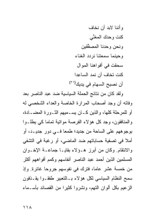 ‫ﻭﺃﻨﻨﺎ ﻻﺒﺩ ﺃﻥ ﹶﺨﺎﻑ‬
                                       ‫ﻨ‬
                                     ‫ﹸﻨﺕ ‪‬ﺤ ‪‬ﻙ ﺍﻟﻤﻐ ﱢﻲ‬
                                      ‫‪ ‬ﹶﻨ‬    ‫ﻜ ﻭ ﺩ‬
                                ‫ﻭﻨﺤﻥ ‪‬ﺤﺩﻨﺎ ﺍﻟﻤﺼ ﱢﻘﻴﻥ‬
                                   ‫‪ ‬ﻔ‬       ‫ﻭ‬
                          ‫ﻭﺤﻴﻨﻤﺎ ﺴﻤﻌﺘﻨﺎ ﻨﺭﺩﺩ ﺍﻟﻐﻨﺎﺀ‬
                              ‫‪ ‬ﻘﺕ ﻓﻲ ﺃﻓﻭﺍﻫﻨﺎ ﺍﻟﻤ ‪‬ﺍل‬
                                ‫‪‬ﻭ‬               ‫ﺴﺤ ﹾ ﹶ‬
                          ‫ﹸﻨﺕ ﹶﺨﺎﻑ ﺃﻥ ﻨﻤ‪‬ﺩ ﺍﻟﺴﺎ ِﺩﺍ‬
                            ‫ﻋ‬         ‫ﹶ‬       ‫ﻜ ﺘ‬
                       ‫)١٢(‬
                              ‫ﺃﻥ ﹸﺼ ِﺢ ﺍﻟ ‪‬ﻬﺎﻡ ﻓﻲ ﻴﺩﻴﻙ‬
                                      ‫ﻨ ﺒ ﺴ ‪‬‬
‫ﻭﻟﻘﺩ ﻜﺎﻥ ﻤﻥ ﻨﺘﺎﺌﺞ ﺍﻟﺤﻤﻠﺔ ﺍﻟﺴﻴﺎﺴﻴﺔ ﻀﺩ ﻋﺒﺩ ﺍﻟﻨﺎﺼﺭ ﺒﻌﺩ‬
‫ﻭﻓﺎﺘﻪ ﺃﻥ ﻭﺠﺩ ﺃﺼﺤﺎﺏ ﺍﻟﻤﺭﺍﺭﺓ ﺍﻟﺨﺎﺼﺔ ﻭﺍﻟﻌﺩﺍﺀ ﺍﻟﺸﺨﺼﻲ ﻟﻪ‬
‫ﺃﻭ ﻟﻠﻤﺭﺤﻠﺔ ﻜﻠﻬﺎ، ﻭﺍﻟﺫﻴﻥ ﻜـﺎﻥ ﻴﺴـﻤﻴﻬﻡ ﺍﻟﺜـﻭﺭﺓ ﺍﻟﻤﻀـﺎﺩﺓ،‬
‫ﻭﺍﻟﻤﻨﺎﻓﻘﻭﻥ، ﻭﺠﺩ ﻜل ﻫﺅﻻﺀ ﺍﻟﻔﺭﺼﺔ ﻤﻭﺍﺘﻴﺔ ﺘﻤﺎ ‪‬ﺎ ﻜﻲ ﻴﻁﻠـﻭﺍ‬
           ‫ﻤ‬
‫ﺒﻭﺠﻭﻫﻬﻡ ﻋﻠﻰ ﺍﻟﺴﺎﺤﺔ ﻤﻥ ﺠﺩﻴﺩ؛ ﻁﻤ ‪‬ﺎ ﻓـﻲ ﺩﻭﺭ ﺠﺩﻴـﺩ، ﺃﻭ‬
                   ‫ﻌ‬
‫ﺃﻤﻼ ﻓﻲ ﺘﺼﻔﻴﺔ ﺤﺴﺎﺒﺎﺘﻬﻡ ﻀﺩ ﺍﻟﻤﺎﻀﻲ، ﺃﻭ ﺭﻏﺒﺔ ﻓﻲ ﺍﻟﺘﺸﻔﻲ‬
                                               ‫ﹰ‬
‫ﻭﺍﻻﻨﺘﻘﺎﻡ. ﻭﻜﺎﻥ ﻤﻥ ﺃﺒﺭﺯ ﻫـﺅﻻﺀ ﺒﻘﺎﻴـﺎ ﺠﻤﺎﻋـﺔ ﺍﻹﺨـﻭﺍﻥ‬
‫ﺍﻟﻤﺴﻠﻤﻴﻥ ﺍﻟﺫﻴﻥ ﺃﺤﻤﺩ ﻋﺒﺩ ﺍﻟﻨﺎﺼﺭ ﺃﻨﻔﺎﺴﻬﻡ ﻭﻜﻤﻡ ﺃﻓﻭﺍﻫﻬﻡ ﺃﻜﺜﺭ‬
‫ﻤﻥ ﺨﻤﺴﺔ ﻋﺸﺭ ﻋﺎ ‪‬ﺎ، ﻓﺘﺭﻙ ﻓﻲ ﻨﻔﻭﺴﻬﻡ ﺠﺭﻭ ‪‬ﺎ ﻏﺎﺌﺭﺓ. ﻭﺇﺫ‬
            ‫ﺤ‬                      ‫ﻤ‬
‫ﺴﻤﺢ ﺍﻟﻨﻅﺎﻡ ﺍﻟﺴﻴﺎﺴﻲ ﻟﻜل ﻫﺅﻻﺀ ﺒـﺎﻟﺘﻌﺒﻴﺭ ﻁﻔﻘـﻭﺍ ﻴﻘـﺫﻓﻭﻥ‬
‫ﺍﻟﺯﻋﻴﻡ ﺒﻜل ﺃﻟﻭﺍﻥ ﺍﻟﺘﻬﻡ، ﻭﻨﺸﺭﻭﺍ ﻜﺜﻴﺭﺍ ﻤﻥ ﺍﻟﻘﺼﺎﺌﺩ ﺒﺄﺴـﻤﺎﺀ‬
                    ‫‪‬‬


‫٨١١‬
 