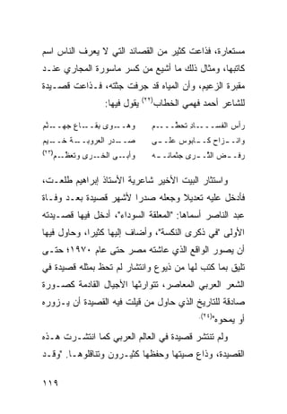 ‫ﻤﺴﺘﻌﺎﺭﺓ، ﻓﺫﺍﻋﺕ ﻜﺜﻴﺭ ﻤﻥ ﺍﻟﻘﺼﺎﺌﺩ ﺍﻟﺘﻲ ﻻ ﻴﻌﺭﻑ ﺍﻟﻨﺎﺱ ﺍﺴﻡ‬
‫ﻜﺎﺘﺒﻬﺎ، ﻭﻤﺜﺎل ﺫﻟﻙ ﻤﺎ ﺃﺸﻴﻊ ﻤﻥ ﻜﺴﺭ ﻤﺎﺴﻭﺭﺓ ﺍﻟﻤﺠﺎﺭﻱ ﻋﻨـﺩ‬
‫ﻤﻘﺒﺭﺓ ﺍﻟﺯﻋﻴﻡ، ﻭﺃﻥ ﺍﻟﻤﻴﺎﻩ ﻗﺩ ﺠﺭﻓﺕ ﺠﺜﺘﻪ، ﻓـﺫﺍﻋﺕ ﻗﺼـﻴﺩﺓ‬
                              ‫)٢٢(‬
                 ‫ﻴﻘﻭل ﻓﻴﻬﺎ:‬          ‫ﻟﻠﺸﺎﻋﺭ ﺃﺤﻤﺩ ﻓﻬﻤﻲ ﺍﻟﺨﻁﺎﺏ‬

‫ﻭﻫ ـ ‪‬ﻯ ﺒ ـﺎﻉ ﺠ ـﻨﻡ‬
‫‪‬ــ ﻭ ِﻘــ ِ ‪‬ﻬــ ﱠ ‪‬‬            ‫ـﺎﺩ ﺘﺤ ﱠــــﻡ‬
                                 ‫‪‬‬    ‫ﺭﺃﺱ ﺍﻟﻔﺴـــ ِ ﻁ‬
                                                  ‫‪‬‬
‫ﺼ ـﺩ‪‬ﺭ ﺍﹸﻌﺭﻭﺒ ـﺔ ﺨ ـﻴﻡ‬
‫ﻟ ‪‬ــ ﹶــ ‪ ‬‬      ‫‪‬ــ‬           ‫ـﻰ‬
                                  ‫ﻭﺍﻨـ ـﺯﺍﺡ ـﺎ ‪‬ﻭﺱ ﻋﻠــ‬
                                         ‫ﻜــ ﺒ‬   ‫ـ‬
‫)٣٢(‬
   ‫ﻭﺃﺒ ـﻰ ﺍﻟﺨ ـﺭﻯ ﻭﺘﻌﻅ ـﻡ‬
   ‫ﹶ ‪ ‬ﱠـ ‪‬‬   ‫ﹶـ‬     ‫‪‬ـ‬          ‫‪‬ﻓـ ـﺽ ﺍﻟ ﱠـ ـ ‪‬ﻯ ‪‬ﺜﻤﺎ ﹶـ ـﻪ‬
                                  ‫‪ ‬ﺜ ﺭ ﺠ ﻨ ـ‬               ‫ﺭ‬

‫ﻭﺍﺴﺘﺜﺎﺭ ﺍﻟﺒﻴﺕ ﺍﻷﺨﻴﺭ ﺸﺎﻋﺭﻴﺔ ﺍﻷﺴﺘﺎﺫ ﺇﺒﺭﺍﻫﻴﻡ ﻁﻠﻌـﺕ،‬
‫ﻓﺄﺩﺨل ﻋﻠﻴﻪ ﺘﻌﺩﻴﻼ ﻭﺠﻌﻠﻪ ﺼﺩ ‪‬ﺍ ﻷﺸﻬﺭ ﻗﺼﻴﺩﺓ ﺒﻌـﺩ ﻭﻓـﺎﺓ‬
                       ‫ﺭ‬          ‫ﹰ‬
‫ﻋﺒﺩ ﺍﻟﻨﺎﺼﺭ ﺃﺴﻤﺎﻫﺎ: "ﺍﻟﻤﻌﻠﻘﺔ ﺍﻟﺴﻭﺩﺍﺀ"، ﺃﺩﺨل ﻓﻴﻬﺎ ﻗﺼـﻴﺩﺘﻪ‬
‫ﺍﻷﻭﻟﻰ "ﻓﻲ ﺫﻜﺭﻯ ﺍﻟﻨﻜﺴﺔ"، ﻭﺃﻀﺎﻑ ﺇﻟﻴﻬﺎ ﻜﺜﻴ ‪‬ﺍ، ﻭﺤﺎﻭل ﻓﻴﻬﺎ‬
             ‫ﺭ‬
‫ﺃﻥ ﻴﺼﻭﺭ ﺍﻟﻭﺍﻗﻊ ﺍﻟﺫﻱ ﻋﺎﺸﺘﻪ ﻤﺼﺭ ﺤﺘﻰ ﻋﺎﻡ ٠٧٩١؛ ﺤﺘـﻰ‬
‫ﺘﻠﻴﻕ ﺒﻤﺎ ﻜﺘﺏ ﻟﻬﺎ ﻤﻥ ﺫﻴﻭﻉ ﻭﺍﻨﺘﺸﺎﺭ ﻟﻡ ﺘﺤﻅ ﺒﻤﺜﻠﻪ ﻗﺼﻴﺩﺓ ﻓﻲ‬
‫ﺍﻟﺸﻌﺭ ﺍﻟﻌﺭﺒﻲ ﺍﻟﻤﻌﺎﺼﺭ، ﺘﺘﻭﺍﺭﺜﻬﺎ ﺍﻷﺠﻴﺎل ﺍﻟﻘﺎﺩﻤﺔ ﻜﺼـﻭﺭﺓ‬
‫ﺼﺎﺩﻗﺔ ﻟﻠﺘﺎﺭﻴﺦ ﺍﻟﺫﻱ ﺤﺎﻭل ﻤﻥ ﻗﻴﻠﺕ ﻓﻴﻪ ﺍﻟﻘﺼﻴﺩﺓ ﺃﻥ ﻴـﺯﻭﺭﻩ‬
                                                ‫)٤٢(.‬
                                                    ‫ﺃﻭ ﻴﻤﺤﻭﻩ"‬
‫ﻭﻟﻡ ﺘﻨﺘﺸﺭ ﻗﺼﻴﺩﺓ ﻓﻲ ﺍﻟﻌﺎﻟﻡ ﺍﻟﻌﺭﺒﻲ ﻜﻤﺎ ﺍﻨﺘﺸـﺭﺕ ﻫـﺫﻩ‬
‫ﺍﻟﻘﺼﻴﺩﺓ، ﻭﺫﺍﻉ ﺼﻴﺘﻬﺎ ﻭﺤﻔﻅﻬﺎ ﻜﺜﻴـﺭﻭﻥ ﻭﺘﻨﺎﻗﻠﻭﻫـﺎ. "ﻭﻗـﺩ‬

‫٩١١‬
 