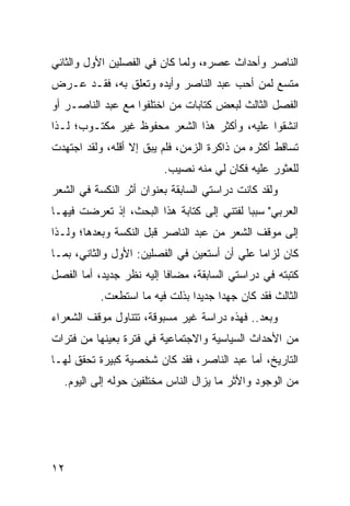 ‫ﺍﻟﻨﺎﺼﺭ ﻭﺃﺤﺩﺍﺙ ﻋﺼﺭﻩ، ﻭﻟﻤﺎ ﻜﺎﻥ ﻓﻲ ﺍﻟﻔﺼﻠﻴﻥ ﺍﻷﻭل ﻭﺍﻟﺜﺎﻨﻲ‬
‫ﻤﺘﺴﻊ ﻟﻤﻥ ﺃﺤﺏ ﻋﺒﺩ ﺍﻟﻨﺎﺼﺭ ﻭﺃﻴﺩﻩ ﻭﺘﻌﹼﻕ ﺒﻪ، ﻓﻘـﺩ ﻋـﺭﺽ‬
               ‫ﻠ‬
‫ﺍﻟﻔﺼل ﺍﻟﺜﺎﻟﺙ ﻟﺒﻌﺽ ﻜﺘﺎﺒﺎﺕ ﻤﻥ ﺍﺨﺘﻠﻔﻭﺍ ﻤﻊ ﻋﺒﺩ ﺍﻟﻨﺎﺼـﺭ ﺃﻭ‬
‫ﺍﻨﺸﻘﻭﺍ ﻋﻠﻴﻪ، ﻭﺃﻜﺜﺭ ﻫﺫﺍ ﺍﻟﺸﻌﺭ ﻤﺤﻔﻭﻅ ﻏﻴﺭ ﻤﻜﺘـﻭﺏ؛ ﻟـﺫﺍ‬
‫ﺘﺴﺎﻗﻁ ﺃﻜﺜﺭﻩ ﻤﻥ ﺫﺍﻜﺭﺓ ﺍﻟﺯﻤﻥ، ﻓﻠﻡ ﻴﺒﻕ ﺇﻻ ﺃﻗﻠﻪ، ﻭﻟﻘﺩ ﺍﺠﺘﻬﺩﺕ‬
                          ‫ﻟﻠﻌﺜﻭﺭ ﻋﻠﻴﻪ ﻓﻜﺎﻥ ﻟﻲ ﻤﻨﻪ ﻨﺼﻴﺏ.‬
‫ﻭﻟﻘﺩ ﻜﺎﻨﺕ ﺩﺭﺍﺴﺘﻲ ﺍﻟﺴﺎﺒﻘﺔ ﺒﻌﻨﻭﺍﻥ ﺃﺜﺭ ﺍﻟﻨﻜﺴﺔ ﻓﻲ ﺍﻟﺸﻌﺭ‬
‫ﺍﻟﻌﺭﺒﻲ" ﺴﺒ ‪‬ﺎ ﻟﻔﺘﻨﻲ ﺇﻟﻰ ﻜﺘﺎﺒﺔ ﻫﺫﺍ ﺍﻟﺒﺤﺙ، ﺇﺫ ﺘﻌﺭﻀﺕ ﻓﻴﻬـﺎ‬
                                           ‫ﺒ‬
‫ﺇﻟﻰ ﻤﻭﻗﻑ ﺍﻟﺸﻌﺭ ﻤﻥ ﻋﺒﺩ ﺍﻟﻨﺎﺼﺭ ﻗﺒل ﺍﻟﻨﻜﺴﺔ ﻭﺒﻌﺩﻫﺎ؛ ﻭﻟـﺫﺍ‬
‫ﻜﺎﻥ ﻟﺯﺍ ‪‬ﺎ ﻋﻠﻲ ﺃﻥ ﺃﺴﺘﻌﻴﻥ ﻓﻲ ﺍﻟﻔﺼﻠﻴﻥ: ﺍﻷﻭل ﻭﺍﻟﺜﺎﻨﻲ، ﺒﻤـﺎ‬
                                         ‫‪‬‬    ‫ﻤ‬
‫ﻜﺘﺒﺘﻪ ﻓﻲ ﺩﺭﺍﺴﺘﻲ ﺍﻟﺴﺎﺒﻘﺔ، ﻤﻀﺎ ﹰﺎ ﺇﻟﻴﻪ ﻨﻅﺭ ﺠﺩﻴﺩ، ﺃﻤﺎ ﺍﻟﻔﺼل‬
                          ‫ﻓ‬
           ‫ﺍﻟﺜﺎﻟﺙ ﻓﻘﺩ ﻜﺎﻥ ﺠﻬ ‪‬ﺍ ﺠﺩﻴ ‪‬ﺍ ﺒﺫﻟﺕ ﻓﻴﻪ ﻤﺎ ﺍﺴﺘﻁﻌﺕ.‬
                                ‫ﺩ‬      ‫ﺩ‬
‫ﻭﺒﻌﺩ.. ﻓﻬﺫﻩ ﺩﺭﺍﺴﺔ ﻏﻴﺭ ﻤﺴﺒﻭﻗﺔ، ﺘﺘﻨﺎﻭل ﻤﻭﻗﻑ ﺍﻟﺸﻌﺭﺍﺀ‬
‫ﻤﻥ ﺍﻷﺤﺩﺍﺙ ﺍﻟﺴﻴﺎﺴﻴﺔ ﻭﺍﻻﺠﺘﻤﺎﻋﻴﺔ ﻓﻲ ﻓﺘﺭﺓ ﺒﻌﻴﻨﻬﺎ ﻤﻥ ﻓﺘﺭﺍﺕ‬
‫ﺍﻟﺘﺎﺭﻴﺦ، ﺃﻤﺎ ﻋﺒﺩ ﺍﻟﻨﺎﺼﺭ، ﻓﻘﺩ ﻜﺎﻥ ﺸﺨﺼﻴﺔ ﻜﺒﻴﺭﺓ ﺘﺤﻘﻕ ﻟﻬـﺎ‬
  ‫ﻤﻥ ﺍﻟﻭﺠﻭﺩ ﻭﺍﻷﺜﺭ ﻤﺎ ﻴﺯﺍل ﺍﻟﻨﺎﺱ ﻤﺨﺘﻠﻔﻴﻥ ﺤﻭﻟﻪ ﺇﻟﻰ ﺍﻟﻴﻭﻡ.‬




‫٢١‬
 