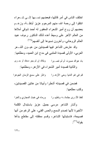 ‫ﺍﺨﺘﻠﻑ ﺍﻟﻨﺎﺱ ﻓﻲ ﺃﻤﺭ ﻗﺎﺌﻠﻬﺎ، ﻓﺒﻌﻀﻬﻡ ﻨﺴـﺒﻬﺎ ﺇﻟـﻰ ﺸـﻌﺭﺍﺀ‬
‫ﺍﻨﺘﻘﻠﻭﺍ ﺇﻟﻰ ﺭﺤﻤﺔ ﺍﷲ، ﻤﻨﻬﻡ ﺍﻟﻤﺭﺤﻭﻡ ﻋﺯﻴﺯ ﺃﺒﺎﻅـﺔ، ﻭﺯﻋـﻡ‬
‫ﺒﻌﻀﻬﻡ ﺃﻥ ﺭﻭﺡ ﺃﻤﻴﺭ ﺍﻟﺸﻌﺭﺍﺀ ﺍﻟﻤﻐﻔﻭﺭ ﻟﻪ ﺃﺤﻤﺩ ﺸﻭﻗﻲ ﺃﻤﻼﻫﺎ‬
‫ﻤﻥ ﺍﻟﻌﺎﻟﻡ ﺍﻵﺨﺭ ﻋﻠﻰ ﻭﺴﻴﻁ ﺃﻋﺩﻩ ﻟﺫﻟﻙ ﺍﻟﺩﻜﺘﻭﺭ ﺭﺀﻭﻑ ﻋﺒﻴﺩ‬
             ‫)٥٢(‬
                    ‫ﺍﻟﻌﺎﻟﻡ ﺍﻟﺭﻭﺤﺎﻨﻲ، ﻭﺁﺨﺭﻭﻥ ﻨﺴﺒﻭﻫﺎ ﺇﻟﻰ ﺃﻨﻔﺴﻬﻡ"‬
‫ﻭﻗﺩ ﻋﺎﺭﺽ ﺍﻟﺸﺎﻋﺭ ﻓﻴﻬﺎ ﻗﺼﻴﺩﺘﻴﻥ ﻤﻥ ﻋﻴـﻭﻥ ﺍﻟﺸـﻌﺭ‬
 ‫ﺍﻟﻌﺭﺒﻲ، ﺍﻷﻭﻟﻰ ﻗﺼﻴﺩﺓ ﺍﻟﻤﺘﻨﺒﻲ ﻓﻲ ﻤﺩﺡ ﺍﺒﻥ ﺍﻟﻌﻤﻴﺩ، ﻭﻤﻁﻠﻌﻬﺎ:‬

 ‫ﻭﺒﻜﺎﻙ ﺇﻥ ﻟﻡ ﻴ ِﺭ ‪‬ﻤﻌﻙ ﺃﻭ ‪‬ـ ‪‬ﻯ‬
  ‫‪‬ﺠ ﺩ ‪  ‬ﺠ ﺭ‬                      ‫ﺒﺎﺩ ﻫﻭﺍﻙ ﺼﺒﺭﺕ ﺃﻡ ﻟﻡ ﺘﺼـﺒﺭﺍ‬
                                                 ‫ﹶ‬

      ‫ﻭﺍﻟﺜﺎﻨﻴﺔ ﻗﺼﻴﺩﺓ ﺃﻤﻴﺭ ﺍﻟﺸﻌﺭﺍﺀ ﻓﻲ ﺍﻷﺯﻫﺭ، ﻭﻤﻁﻠﻌﻬﺎ:‬

‫ﻭﺍﻨ ﹸﺭ ﻋﻠﻰ ﺴﻤﻊ ﺍﻟ ‪‬ﻤﺎﻥ ﺍﻟﺠﻭ ‪‬ﺭﺍ‬
  ‫‪ ‬ﻫ‬      ‫‪ ِ‬ﺯ‬         ‫ﺜ‬         ‫ﹸﻡ ﻓﻲ ﻓ ِ ﺍﻟ ‪‬ﻨﻴﺎ ﻭﺤﻲ ﺍﻷﺯﻫـﺭﺍ‬
                                            ‫‪‬‬     ‫ﹶﻡ ﺩ‬         ‫ﻗ‬
                               ‫ﺝ‬




‫ﻓﻀﻤﻥ ﻓﻲ ﻗﺼﻴﺩﺘﻪ ﺃﺸﻁ ‪‬ﺍ ﻭﺃﺒﻴﺎ ﹰﺎ ﻤﻥ ﻫﺎﺘﻴﻥ ﺍﻟﻘﺼﻴﺩﺘﻴﻥ،‬
                     ‫ﺘ‬        ‫ﺭ‬
                                                  ‫ﻭﻜﺘﺏ ﻤﻁﻠﻌﻬﺎ:‬

 ‫ﻭ ‪‬ﻤﺎﻩ ﻓﻲ ﺨ ‪ ِ ‬ﺍﻟﻤﺠﺎﺭﻱ ﻭﺍﻟﺨﺭﺍ‬
                ‫ﹶﺒﺙ‬      ‫‪‬ﺭ ‪‬‬       ‫ﻟﻔﻅ ﺍﻟ ﱠـ ‪‬ﻯ ‪‬ﺜﻤﺎ ﹶـﻪ ﻭﺘ ﹶﻬـ ‪‬ﺍ‬
                                     ‫ﹶﻁ ﺭ‬       ‫ﹶﹶ ﹶ ﺜ ﺭ ﺠ ﻨ‬
                               ‫ﺝ‬                                  ‫ﺝ‬




‫ﻭﺃﺸﺎﺭ ﺍﻟﺸﺎﻋﺭ ﻤﺭﺴﻲ ﺠﻤﻴل ﻋﺯﻴﺯ ﺒﺎﺴﺘﺒﺩﺍل ﺍﻟﻜﻠﻤﺔ‬
‫ﺍﻷﺨﻴﺭﺓ ﻷﻨﻬﺎ ﺘﺼﺩﻡ ﺍﻟﺴﻤﻊ ﻭﺍﻟﺤﺱ ﺍﻟﻔﻨﻲ، ﻋﻠﻰ ﺍﻟﺭﻏﻡ ﻤﻥ ﺃﻨﻬﺎ‬
‫ﻓﺼﻴﺤﺔ، ﻓﺎﺴﺘﺒﺩﻟﻬﺎ ﺍﻟﺸﺎﻋﺭ، ﻭﻗﺴﻡ ﻤﻌﻠﻘﺘﻪ ﺇﻟﻰ ﻤﻘﺎﻁﻊ ﺒﺩﺃﻫﺎ‬
                                                        ‫ﺒﻘﻭﻟﻪ)٦٢(:‬

‫٠٢١‬
 