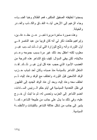 ‫ﻴﺴﺠﺩﻭﺍ ﻟﺨﻠﻴﻔﺘﻪ ﺍﻟﺼﻔﻴﻕ ﺍﻟﻤﺘﻜﺒﺭ، ﻓﻌﻡ ﺍﻟﻅﻼﻡ ﻭﺨﺒﺎ ﺍﻟﻀـﻴﺎﺀ،‬
                    ‫‪‬‬
‫ﻭﺠﺎﺀ ﺍﻟﺯﻋﻴﻡ ﺇﻟﻰ ﺍﻷﺭﺽ ﺁﻴﺘـﻪ ﺍﻟﻨﻔـﺎﻕ ﻭﺍﻟﻜـﺫﺏ ﻭﺍﻟﻐـﺩﺭ‬
                                               ‫ﻭﺍﻟﺨﻴﺎﻨﺔ.‬
‫ﻭﻫﺫﻩ ﺼﻭﺭﺓ ﺴﺎﺨﺭﺓ ﻤﺭﻴﺭﺓ ﺘﻌﺒـﺭ ﻋـﻥ ﺤﻘـﺩ ﺩﻓـﻴﻥ،‬
‫ﻭﺇﺒﺭﺍﻫﻴﻡ ﻁﻠﻌﺕ ﺫﻜﺭ ﻟﻲ ﺃﻨﻪ ﻜﺎﻥ ﻗﺭﻴ ‪‬ﺎ ﻤﻥ ﻋﺒﺩ ﺍﻟﻨﺎﺼﺭ ﻓـﻲ‬
                   ‫ﺒ‬
‫ﺃﻭل ﺍﻟﺜﻭﺭﺓ، ﻭﺃﻨﻪ ﺭ ﱢﺢ ﻟﻠﻭﺯﺍﺭﺓ ﺍﻟﺘﻲ ﻟﻡ ﺘـﺄﺕ ﻟﺴـﺒﺏ ﻏﻴـﺭ‬
           ‫ِ‬                     ‫‪‬ﺸ‬
‫ﻤﻌﻠﻭﻡ، ﻟﻜﻨﻪ ﺍﻋﺘﻘل ﺒﻌﺩ ﺫﻟﻙ ﻏﻴﺭ ﻤﺭﺓ ﺒﺴﺒﺏ ﺠﻤﻭﺤﻪ ﻭﻋـﺩﻡ‬
‫ﻤﻼﻴﻨﺘﻪ، ﻟﻜﻥ ﻴﺒﻘﻰ ﺍﻟﺴﺅﺍل: ﻜﻴﻑ ﺒﻠﻎ ﺍﻟﺸﺎﻋﺭ ﻫﺫﻩ ﺍﻟﺩﺭﺠﺔ ﻤﻥ‬
‫ﺍﻟﻐﻀﺏ ﺍﻷﺴﻭﺩ ﺍﻟﺫﻱ ﺤﺠﺏ ﻋﻨﻪ ﻜل ﻟﻭﻥ ﻏﻴـﺭ ﺫﻟـﻙ. ﻟﻘـﺩ‬
‫ﺍﺸﺘﻐل ﺍﻟﺸﺎﻋﺭ ﺒﺎﻟﺴﻴﺎﺴﺔ ﻤﻨﺫ ﺼﺒﺎﻩ، ﻭﻜﺎﻥ ﺃﺤﺩ ﺸﺒﺎﺏ ﺤـﺯﺏ‬
‫ﺍﻟﻭﻓﺩ ﺍﻟﻼﻤﻌﻴﻥ ﻗﺒل ﺍﻟﺜﻭﺭﺓ، ﻭﺍﺨﺘﻠﻑ ﻤﻊ ﺍﻟﻭﻓﺩ ﻭﻋﺎﺩ ﺇﻟﻴﻪ، ﺜـﻡ‬
‫ﺍﺨﺘﻠﻑ ﻤﻌﻪ ﻭﻋﺎﺩ ﺇﻟﻴﻪ، ﻭﺒﻌﺩ ﺃﻥ ﻋﺎﺩ ﺍﻟﻭﻓﺩ ﺍﻟﺠﺩﻴﺩ ﺇﻟﻰ ﺍﻟﻅﻬﻭﺭ‬
‫ﻓﻲ ﻅل ﺍﻟﺘﻌﺩﺩﻴﺔ ﺍﻟﺴﻴﺎﺴﻴﺔ ﻓﻲ ﺃﻴﺎﻡ ﺤﻜﻡ ﺍﻟـﺭﺌﻴﺱ ﺍﻟﺴـﺎﺩﺍﺕ،‬
‫ﺍﻨﻀﻡ ﺍﻟﺸﺎﻋﺭ ﺇﻟﻰ ﺍﻟﺤﺯﺏ ﻭﺘﺤﻤﺱ ﻟﻪ، ﺜﻡ ﻤﺎ ﻟﺒﺙ ﺃﻥ ﺨـﺭﺝ‬
‫ﻋﻠﻴﻪ، ﻭﻓﻲ ﺫﻟﻙ ﻤﺎ ﻴﺩل ﻋﻠﻰ ﺠﺎﻨﺏ ﻤﻥ ﻁﺒﻴﻌﺔ ﺍﻟﺸﺎﻋﺭ، ﻜﻤـﺎ‬
‫ﻴﺸﻴﺭ ﺇﻟﻰ ﺠﺎﻨﺏ ﻤﻥ ﺸﻜل ﻋﻼﻗﺔ ﺍﻟﺸﺎﻋﺭ ﺒﺎﻟﻜﻴﺎﻨﺎﺕ ﻭﺍﻷﻨﻅﻤـﺔ‬
                                               ‫ﺍﻟﺴﻴﺎﺴﻴﺔ.‬




‫٤٢١‬
 