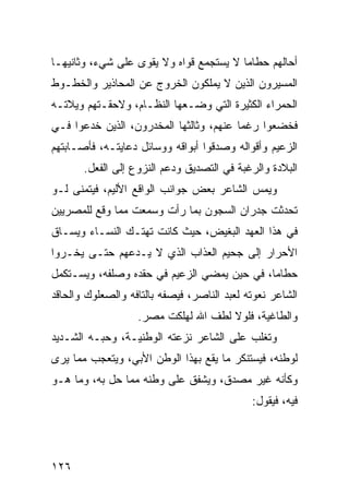 ‫ﺃﺤﺎﻟﻬﻡ ﺤﻁﺎ ‪‬ﺎ ﻻ ﻴﺴﺘﺠﻤﻊ ﻗﻭﺍﻩ ﻭﻻ ﻴﻘﻭﻯ ﻋﻠﻰ ﺸﻲﺀ، ﻭﺜﺎﻨﻴﻬـﺎ‬
                                         ‫ﻤ‬
‫ﺍﻟﻤﺴ ‪‬ﺭﻭﻥ ﺍﻟﺫﻴﻥ ﻻ ﻴﻤﻠﻜﻭﻥ ﺍﻟﺨﺭﻭﺝ ﻋﻥ ﺍﻟﻤﺤﺎﺫﻴﺭ ﻭﺍﻟﺨﻁـﻭﻁ‬
                                              ‫ﻴ‬
‫ﺍﻟﺤﻤﺭﺍﺀ ﺍﻟﻜﺜﻴﺭﺓ ﺍﻟﺘﻲ ﻭﻀـﻌﻬﺎ ﺍﻟﻨﻅـﺎﻡ، ﻭﻻﺤﻘـﺘﻬﻡ ﻭﻴﻼﺘـﻪ‬
‫ﻓﺨﻀﻌﻭﺍ ﺭﻏ ‪‬ﺎ ﻋﻨﻬﻡ، ﻭﺜﺎﻟﺜﻬﺎ ﺍﻟﻤﺨﺩﺭﻭﻥ، ﺍﻟﺫﻴﻥ ﺨﺩﻋﻭﺍ ﻓـﻲ‬
                                         ‫ﻤ‬
‫ﺍﻟﺯﻋﻴﻡ ﻭﺃﻗﻭﺍﻟﻪ ﻭﺼﺩﻗﻭﺍ ﺃﺒﻭﺍﻗﻪ ﻭﻭﺴﺎﺌل ﺩﻋﺎﻴﺘـﻪ، ﻓﺄﺼـﺎﺒﺘﻬﻡ‬
       ‫ﺍﻟﺒﻼﺩﺓ ﻭﺍﻟﺭﻏﺒﺔ ﻓﻲ ﺍﻟﺘﺼﺩﻴﻕ ﻭﺩﻋﻡ ﺍﻟﻨﺯﻭﻉ ﺇﻟﻰ ﺍﻟﻔﻌل.‬
‫ﻭﻴﻤﺱ ﺍﻟﺸﺎﻋﺭ ﺒﻌﺽ ﺠﻭﺍﻨﺏ ﺍﻟﻭﺍﻗﻊ ﺍﻷﻟﻴﻡ، ﻓﻴﺘﻤﻨﻰ ﻟـﻭ‬
‫ﺘﺤﺩﺜﺕ ﺠﺩﺭﺍﻥ ﺍﻟﺴﺠﻭﻥ ﺒﻤﺎ ﺭﺃﺕ ﻭﺴﻤﻌﺕ ﻤﻤﺎ ﻭﻗﻊ ﻟﻠﻤﺼﺭﻴﻴﻥ‬
‫ﻓﻲ ﻫﺫﺍ ﺍﻟﻌﻬﺩ ﺍﻟﺒﻐﻴﺽ، ﺤﻴﺙ ﻜﺎﻨﺕ ﺘﻬﺘـﻙ ﺍﻟﻨﺴـﺎﺀ ﻭﻴﺴـﺎﻕ‬
‫ﺍﻷﺤﺭﺍﺭ ﺇﻟﻰ ﺠﺤﻴﻡ ﺍﻟﻌﺫﺍﺏ ﺍﻟﺫﻱ ﻻ ﻴـﺩﻋﻬﻡ ﺤﺘـﻰ ﻴﺨـﺭﻭﺍ‬
‫ﺤﻁﺎ ‪‬ﺎ، ﻓﻲ ﺤﻴﻥ ﻴﻤﻀﻲ ﺍﻟﺯﻋﻴﻡ ﻓﻲ ﺤﻘﺩﻩ ﻭﺼﻠﻔﻪ، ﻭﻴﺴـﺘﻜﻤل‬
                                             ‫ﻤ‬
‫ﺍﻟﺸﺎﻋﺭ ﻨﻌﻭﺘﻪ ﻟﻌﺒﺩ ﺍﻟﻨﺎﺼﺭ، ﻓﻴﺼﻔﻪ ﺒﺎﻟﺘﺎﻓﻪ ﻭﺍﻟﺼﻌﻠﻭﻙ ﻭﺍﻟﺤﺎﻗﺩ‬
                   ‫ﻭﺍﻟﻁﺎﻏﻴﺔ، ﻓﻠﻭﻻ ﻟﻁﻑ ﺍﷲ ﻟﻬﻠﻜﺕ ﻤﺼﺭ.‬
‫ﻭﺘﻐﻠﺏ ﻋﻠﻰ ﺍﻟﺸﺎﻋﺭ ﻨﺯﻋﺘﻪ ﺍﻟﻭﻁﻨﻴـﺔ، ﻭﺤﺒـﻪ ﺍﻟﺸـﺩﻴﺩ‬
‫ﻟﻭﻁﻨﻪ، ﻓﻴﺴﺘﻨﻜﺭ ﻤﺎ ﻴﻘﻊ ﺒﻬﺫﺍ ﺍﻟﻭﻁﻥ ﺍﻷﺒﻲ، ﻭﻴﺘﻌﺠﺏ ﻤﻤﺎ ﻴﺭﻯ‬
‫ﻭﻜﺄﻨﻪ ﻏﻴﺭ ﻤﺼ ‪‬ﻕ، ﻭﻴﺸﻔﻕ ﻋﻠﻰ ﻭﻁﻨﻪ ﻤﻤﺎ ﺤل ﺒﻪ، ﻭﻤﺎ ﻫـﻭ‬
                                    ‫ﺩ‬
                                             ‫ﻓﻴﻪ، ﻓﻴﻘﻭل:‬




‫٦٢١‬
 