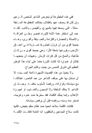 ‫ﻓﻔﻲ ﻫﺫﻩ ﺍﻟﻤﻘﻁﻭﻋﺔ ﻟﻡ ﻴﺘﻌﺭﺽ ﺍﻟﺸﺎﻋﺭ ﻟﺸﺨﺹ ﺍﻟـﺯﻋﻴﻡ‬
‫ﻭﺇﻥ ﻜﺎﻥ ﻗﺩ ﻭﺼﻑ ﻋﻬﺩ ﺒﺎﻟﻅﻼﻡ، ﺒﺨﻼﻑ ﺍﻟﻤﻘﻁﻭﻋﺔ ﺍﻟﺴـﺎﺒﻘﺔ‬
‫–ﻤﺜﻼ- ﺍﻟﺘﻲ ﻭﺼﻔﻪ ﻓﻴﻬﺎ ﺒﺎﻟﻤﻬﺭﺝ، ﻭﺍﻟﻘﻴﺼﺭ، ﻭﺍﻟﺫﺌﺏ. ﻟﻜﻨـﻪ‬
                                                ‫ﹰ‬
‫ﻋﻤﺩ ﺇﻟﻰ ﺍﺴﺘﻨﻔﺎﺭ ﻫﻤﺔ ﺍﻷﻤﺔ ﻟﻠﺜﻭﺭﺓ، ﻓﻤﺼﺭ ﻭﻁـﻥ ﺍﻟﻌﺭﺍﻗـﺔ‬
‫ﻭﺍﻷﺼﺎﻟﺔ ﻭﺍﻟﺤﻀﺎﺭﺓ ﻭﺍﻟﻜﺭﺍﻤﺔ ﻭﺍﻟﻀـﻴﺎﻓﺔ ﻭﺍﻟ ِـﺭﻯ، ﻭﻫـﺫﻩ‬
          ‫ﻘ‬
‫ﺠﻤﻴ ‪‬ﺎ ﺃﻗﻭﻯ ﻤﻥ ﺃﻥ ﺘﺯﻭل، ﻓﺠﺫﻭﺭﻫﺎ ﻀـﺎﺭﺒﺔ ﻓـﻲ ﺃﻋﻤـﺎﻕ‬
                                            ‫ﻌ‬
‫ﺍﻷﺭﺽ، ﻭﻓﺭﻭﻋﻬﺎ ﺒﺎﺴﻘﺔ ﺍﻟﺫ ‪‬ﺍ. ﻭﻫﻲ ﺠﻤﻴ ‪‬ﺎ ﺃﻗﻭﻯ ﻤـﻥ ﻜـل‬
              ‫ﻌ‬           ‫ﱡﺭ‬
‫ﻁﺎﻏﻴﺔ، ﻭﺃﺸﻤﺦ ﻤﻥ ﻜل ﻓﺘﺭﺍﺕ ﺍﻟﺯﻤﺎﻥ. ﻭﻫﻴﻬﺎﺕ ﺃﻥ ﻴﺤﺠﺒﻬـﺎ‬
‫ﻅﻼﻡ ﺃﻭ ﻋﺩﻭﺍﻥ؛ ﻟﺫﺍ ﻜﺎﻨﺕ ﺍﻟﺜﻭﺭﺓ ‪‬ﺘ ‪‬ﺎ ﻋﻠﻰ ﺃﺒﻨﺎﺀ ﻫﺫﺍ ﺍﻟﻭﻁﻥ‬
                     ‫ﺤﻤ‬                             ‫‪‬‬
         ‫ﺍﻟﻌﻅﻴﻡ ﻜﻲ ﺘﺸﺭﻕ ﺍﻟﺸﻤﺱ ﻤﻥ ﺠﺩﻴﺩ، ﻭﺘﻠﺘﺌﻡ ﺍﻟﺠﺭﺍﺡ.‬
‫ﻭﻻ ﻴﻌﻨﻴﻨﺎ ﻤﻥ ﻫﺫﻩ ﺍﻟﻘﺼﻴﺩﺓ ﺍﻟﺸﻬﻴﺭﺓ ﺫﺍﺌﻌﺔ ﺍﻟﺼـﻴﺕ، ﺇﻻ‬
‫ﺃﻥ ﻨﺴﺘﺩل ﺒﻬﺎ ﻋﻠﻰ ﻤﻭﻗﻑ ﺍﻟﺸﺎﻋﺭ ﻤﻥ ﻋﺒﺩ ﺍﻟﻨﺎﺼﺭ، ﺍﺨﺘﻼ ﹰـﺎ‬
  ‫ﻓ‬
‫ﻤﻊ ﺴﻴﺎﺴﺎﺘﻪ ﻭﻗﺭﺍﺭﺍﺘﻪ، ﻭﺭﻓ ‪‬ﺎ ﻷﺴﻠﻭﺏ ﺤﻜﻤـﻪ. ﻭﺤﻴـﺙ ﺇﻥ‬
                       ‫ﻀ‬
‫ﺍﻟﺸﺎﻋﺭ ﻻ ﻴﻤﻠﻙ ﺍﻟﺴﻠﻁﺔ ﻭﻻ ﺍﻟﺴﺠﻭﻥ ﻭﺍﻟﺘﻌـﺫﻴﺏ ﺃﻭ ﺃﺠﻬـﺯﺓ‬
‫ﺍﻹﻋﻼﻡ، ﻭﺇﻨﻤﺎ ﻴﻤﻠﻙ ﺍﻟﻜﻠﻤﺔ، ﻓﻘﺩ ﺴﺨﺭﻫﺎ ﻀﺩ ﻋﺩﻭﻩ ﻭﻏﺭﻴﻤﻪ،‬
         ‫ﻓﺴﺨﺭ ﻤﻨﻪ ﻭﺴ ‪‬ﻪ، ﻭﺭﻓﻀﻪ ﻗﺒل ﺃﻥ ﻴﺭﻓﺽ ﺴﻴﺎﺴﺎﺘﻪ.‬
                                      ‫ﺒ‬
‫ﻓﻜﺎﻨﺕ ﺍﻟﻜﻠﻤﺔ ﺴﻼ ‪‬ﺎ ﺸﻌﺒ ‪‬ﺎ ﻀﺩ ﻨﻅﺎﻡ ﺤﻜﻡ ﺒﻐﻴﺽ، ﻟﻜﻨﻬﺎ‬
                         ‫ﻴ‬      ‫ﺤ‬
‫ﻜﺎﻨﺕ ﺴﻼﺡ ﺍﻟﻤﺒﺩﻋﻴﻥ ﻭﺍﻟﻤﺜﻘﻔﻴﻥ، ﺃﻤﺎ ﺍﻟﻌﺎﻤﺔ ﻓﻜﺎﻨـﺕ ﺍﻟﻜﻠﻤـﺔ‬


‫٨٢١‬
 