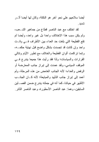 ‫ﺃﻴ ‪‬ﺎ ﺴﻼﺤﻬﻡ ﻋﻠﻰ ﻨﺤﻭ ﺁﺨﺭ ﻫﻭ ﺍﻟﻨﻜﺘﺔ، ﻭﻜﺎﻥ ﻟﻬﺎ ﺃﻴﻀﺎ ﺃﺜـﺭ‬
                                                 ‫ﻀ‬
                                                 ‫ﺸﺩﻴﺩ.‬
‫ﻟﻘﺩ ﺍﺨﺘﻠﻑ ﻤﻊ ﻋﺒﺩ ﺍﻟﻨﺎﺼﺭ ﻗﻁﺎﻉ ﻤﻥ ﺠﻤﺎﻫﻴﺭ ﺍﻟﺸـﻌﺏ،‬
‫ﻭﻟﻡ ﻴﻜﻥ ﺴﺒﺏ ﻫﺫﺍ ﺍﻻﺨﺘﻼﻑ ﻭﺍﺤ ‪‬ﺍ ﺒل ﻏﻴﺭ ﻭﺍﺤﺩ، ﻭﺃﻴﻀﺎ ﻟﻡ‬
                       ‫ﺩ‬
‫ﺘﻘﻊ ﺍﻟﻘﻁﻴﻌﺔ ﺍﻟﺘﻲ ﺒﻠﻐﺕ ﺤﺩ ﺍﻟﻌﺩﺍﺀ ﺒﻴﻥ ﺍﻷﻁﺭﺍﻑ ﻓـﻲ ﻭﻗـﺕ‬
‫ﻭﺍﺤﺩ ﻭﺇﻥ ﻜﺎﻨﺕ ﻗﺩ ﺘﺠﺴﺩﺕ ﺒﺸﻜل ﻭﺍﻀﺢ ﻗﺒل ﻨﻬﺎﻴﺔ ﺤﻜﻤـﻪ،‬
‫ﻭﺇﻨﻤﺎ ﺘﺭﺍﻜﻤﺕ ﺃﻟﻭﺍﻥ ﺍﻟﻘﻁﻴﻌﺔ ﻭﺍﻟﺨﻼﻑ ﻤﻊ ﺘﻁﻭﺭ ﺍﻷﻴﺎﻡ ﻭﺘﺘﺎﻟﻲ‬
‫ﺍﻟﻘﺭﺍﺭﺍﺕ ﻭﺍﻟﺴﻴﺎﺴﺎﺕ؛ ﻭﻟﺫﺍ ﻓﻘﺩ ﺭﺃﻴﺕ ﻫﺫﺍ ﺠﻤﻴ ‪‬ﺎ ﻴﻨﺩﺭﺝ ﻓـﻲ‬
           ‫ﻌ‬
‫ﺍﻟﻤﻭﻗﻑ ﺍﻟﺴﻴﺎﺴﻲ، ﻭﻟﻘﺩ ﻋﻤﺩﺕ ﺇﻟﻰ ﺇﺒﺭﺍﺯ ﺠﺎﻨﺏ ﺍﻟﻤﻌﺎﺭﻀﺔ ﺃﻭ‬
‫ﺍﻟﺭﻓﺽ ﻭﺍﻟﻌﺩﺍﺀ؛ ﻷﻨﻪ ﺍﻟﺠﺎﻨﺏ ﺍﻟﻐﺎﻤﺽ ﻤﻥ ﻫﺫﻩ ﺍﻟﻤﺭﺤﻠﺔ، ﻭﻟﻡ‬
‫ﺃﻋﻤﺩ ﺇﻟﻰ ﺇﺒﺭﺍﺯ ﺠﺎﻨﺏ ﺍﻟﺘﺄﻴﻴﺩ ﻭﺍﻟﻤﺒﺎﻴﻌﺔ؛ ﻷﻨﻪ ﻜـﺎﻥ ﺍﻟﺠﺎﻨـﺏ‬
‫ﺍﻷﻅﻬﺭ ﻓﻲ ﺤﻴﺎﺘﻨﺎ، ﻜﻤﺎ ﺃﻨﻪ ﻓﻲ ﺠﻤﻠﺘﻪ ﻴﻨﺩﺭﺝ ﻀﻤﻥ ﺍﻟﻔﺼـﻠﻴﻥ‬
‫ﺍﻟﺴﺎﺒﻘﻴﻥ، ﻭﻫﻤﺎ: ﻋﺒﺩ ﺍﻟﻨﺎﺼﺭ ﺍﻷﺴﻁﻭﺭﺓ، ﻭﻋﺒﺩ ﺍﻟﻨﺎﺼﺭ ﺍﻟﺜﺎﺌﺭ.‬




‫٩٢١‬
 