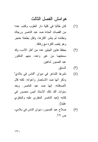 ‫ﻫﻭﺍﻤﺵ ﺍﻟﻔﺼل ﺍﻟﺜﺎﻟﺙ‬
‫ﻜﺎﻥ ﻁﺎﻟ ‪‬ﺎ ﻓﻲ ﻜﻠﻴﺔ ﺩﺍﺭ ﺍﻟﻌﻠﻭﻡ، ﻭﻜﺘﺏ ﻋﺩ ‪‬ﺍ‬
 ‫ﺩ‬                              ‫ﺒ‬            ‫)١(‬
‫ﻤﻥ ﺍﻟﻘﺼﺎﺌﺩ ﺍﻟﺤﺎﺩﺓ ﻀﺩ ﻋﺒﺩ ﺍﻟﻨﺎﺼﺭ ﻭﺭﺠﺎﻟﻪ‬
‫ﻭﻨﻅﺎﻤﻪ ﻟﻡ ﻴﻨﺸﺭ ﺃﻜﺜﺭﻫﺎ، ﻭﻗﺘل ﺒﻁﻌﻨﺔ ﺨﻨﺠﺭ‬
                ‫ﻭﻫﻭ ﻴﻠﻌﺏ ﺍﻟﻜﺭﺓ ﻤﻊ ﺭﻓﺎﻗﻪ.‬
‫ﻴﺤﻔﻅ ﻫﺫﻴﻥ ﺍﻟﺒﻴﺘﻴﻥ ﻋﺩﺩ ﻤﻥ ﺃﻫل ﺍﻷﺩﺏ، ﻭﻗﺩ‬       ‫)٢(‬
‫ﺴﻤﻌﺘﻬﻤﺎ ﻤﻥ ﻏﻴﺭ ﻭﺍﺤﺩ، ﻤﻨﻬﻡ ﺍﻟﺩﻜﺘﻭﺭ‬
                      ‫ﻋﺒﺩ ﺍﻟﺼﺒﻭﺭ ﺸﺎﻫﻴﻥ.‬
                                  ‫ﺍﻟﺴﺎﺒﻕ.‬    ‫)٣(‬
‫ﻨﺸﺭﻫﺎ ﺍﻟﺸﺎﻋﺭ ﻓﻲ ﺩﻴﻭﺍﻥ "ﺍﻟﻨﺎﺱ ﻓﻲ ﺒﻼﺩﻱ"‬        ‫)٤(‬
‫ﻭﺫﻜﺭ ﺃﻨﻬﺎ ﻀﺩ ﺍﻻﺴﺘﻌﻤﺎﺭ ﻭﺃﻋﻭﺍﻨﻪ. ﻟﻜﻨﻪ ﻗﺎل‬
‫ﻷﺼﺩﻗﺎﺌﻪ: ﺇﻨﻬﺎ ﻀﺩ ﻋﺒﺩ ﺍﻟﻨﺎﺼﺭ. ﻭﺒﻌﺩ‬
‫ﺴﻨﻭﺍﺕ ﺃﻜﺩ ﺫﻟﻙ ﺍﻷﺴﺘﺎﺫ ﺃﻨﻴﺱ ﻤﻨﺼﻭﺭ ﻓﻲ‬
‫ﻜﺘﺎﺒﻪ )ﻋﺒﺩ ﺍﻟﻨﺎﺼﺭ ﺍﻟﻤﻔﺘﺭﻯ ﻋﻠﻴﻪ ﻭﺍﻟﻤﻔﺘﺭﻱ‬
                                   ‫ﻋﻠﻴﻨﺎ(.‬
‫ﺼﻼﺡ ﻋﺒﺩ ﺍﻟﺼﺒﻭﺭ، ﺩﻴﻭﺍﻥ ﺍﻟﻨﺎﺱ ﻓﻲ ﺒﻼﺩﻱ،‬         ‫)٥(‬
                                 ‫ﺹ ٩٢.‬



‫٠٣١‬
 