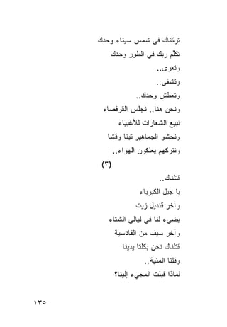 ‫ﺘﺭﻜﻨﺎﻙ ﻓﻲ ﺸﻤﺱ ﺴﻴﻨﺎﺀ ﻭﺤﺩﻙ‬
      ‫‪‬‬
          ‫ﹸﻜﻠﻡ ﺭ ‪‬ﻙ ﻓﻲ ﺍﻟﻁﻭﺭ ﻭﺤﺩﻙ‬
                         ‫ﺘ ﱢ‪ ‬ﺒ‬
                              ‫ﻭﺘﻌﺭﻯ..‬
                             ‫ﻭﺘﺸﻘﻰ..‬
                      ‫ﻭﺘﻌﻁﺵ ﻭﺤﺩﻙ..‬
                             ‫ﹸ‬
       ‫ﻭﻨﺤﻥ ﻫﻨﺎ.. ﻨﺠﻠﺱ ﺍﻟ ﹸﺭﻓ ‪‬ﺎﺀ‬
         ‫‪ ‬ﻘ ﺼ‬
               ‫ﻨﺒﻴﻊ ﺍﻟﺸﻌﺎﺭﺍﺕ ﻟﻸﻏﺒﻴﺎﺀ‬
               ‫‪‬‬
         ‫ﻭﻨﺤﺸﻭ ﺍﻟﺠﻤﺎﻫﻴﺭ ﺘﺒ ﹰﺎ ﻭﻗ ﹰﺎ‬
          ‫ﻨ ﺸ‬
              ‫ﻭﻨﺘﺭﻜﻬﻡ ﻴﻌﻠﻜﻭﻥ ﺍﻟﻬﻭﺍﺀ..‬
                       ‫‪‬‬
       ‫)٣ (‬
                               ‫ﻗﺘﻠﻨﺎﻙ..‬
                                 ‫‪‬‬
                       ‫ﻴﺎ ﺠﺒل ﺍﻟﻜﺒﺭﻴﺎﺀ‬
                      ‫ﻭﺁﺨﺭ ﻗﻨﺩﻴل ﺯﻴﺕ‬
         ‫ﻴﻀﻲﺀ ﻟﻨﺎ ﻓﻲ ﻟﻴﺎﻟﻲ ﺍﻟﺸﺘﺎﺀ‬
              ‫ﻭﺁﺨﺭ ﺴﻴﻑ ﻤﻥ ﺍﻟﻘﺎﺩﺴﻴﺔ‬
              ‫ﹾ‬
                 ‫ﻗﺘﻠﻨﺎﻙ ﻨﺤﻥ ﺒﻜﻠﺘﺎ ﻴﺩﻴﻨﺎ‬
                         ‫ﻭﻗﻠﻨﺎ ﺍﻟﻤﻨﻴﺔ..‬
                           ‫‪‬ﹾ‬
              ‫ﻟﻤﺎﺫﺍ ﻗﺒﻠﺕ ﺍﻟﻤﺠﻲﺀ ﺇﻟﻴﻨﺎ؟‬


‫٥٣١‬
 