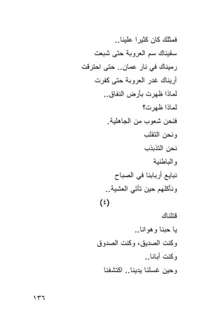 ‫ﻓﻤﺜﻠﻙ ﻜﺎﻥ ﻜﺜﻴ ‪‬ﺍ ﻋﻠﻴﻨﺎ..‬
                            ‫ﺭ‬
          ‫ﺴﻘﻴﻨﺎﻙ ‪‬ﻡ ﺍﻟﻌﺭﻭﺒﺔ ﺤﺘﻰ ﺸﺒﻌﺕ‬
                            ‫ﺴ‬
      ‫ﺭﻤﻴﻨﺎﻙ ﻓﻲ ﻨﺎﺭ ﻋ ‪‬ﺎﻥ.. ﺤﺘﻰ ﺍﺤﺘﺭﻗﺕ‬
                     ‫ﻤ‬
          ‫ﺃﺭﻴﻨﺎﻙ ﻏﺩﺭ ﺍﻟﻌﺭﻭﺒﺔ ﺤﺘﻰ ﻜﻔﺭﺕ‬
             ‫ﻟﻤﺎﺫﺍ ﻅﻬﺭﺕ ﺒﺄﺭﺽ ﺍﻟﻨﻔﺎﻕ..‬
                             ‫ﻟﻤﺎﺫﺍ ﻅﻬﺭﺕ؟‬
              ‫ﻓﻨﺤﻥ ﺸﻌﻭﺏ ﻤﻥ ﺍﻟﺠﺎﻫﻠﻴﺔ.‬
                              ‫ﻭﻨﺤﻥ ﺍﻟﺘﻘﻠﺏ‬
                              ‫‪‬‬
                              ‫ﻨﺤﻥ ﺍﻟﺘﺫﺒﺫﺏ‬
                              ‫‪‬‬
                                  ‫ﻭﺍﻟﺒﺎﻁﻨﻴﺔ‬
                   ‫ﻨﺒﺎﻴﻊ ﺃﺭﺒﺎﺒﻨﺎ ﻓﻲ ﺍﻟﺼﺒﺎﺡ‬
              ‫ﻭﻨﺄﻜﻠﻬﻡ ﺤﻴﻥ ﺘﺄﺘﻲ ﺍﻟﻌﺸﻴﺔ..‬
                ‫‪‬ﹾ‬
            ‫)٤ (‬
                                      ‫ﻗﺘﻠﻨﺎﻙ‬
                          ‫ﻴﺎ ﺤ ‪‬ﻨﺎ ﻭ ‪‬ﻭﺍ ﹶﺎ..‬
                             ‫ﺒ ﻫ ﻨ‬
           ‫ﻭﻜﻨﺕ ﺍﻟﺼﺩﻴ ﹶ، ﻭﻜﻨﺕ ﺍﻟﺼﺩﻭﻕ‬
                  ‫ﹶ‬     ‫ﻕ‬       ‫ﹶ‬
                              ‫ﻭﻜﻨﺕ ﺃﺒﺎﻨﺎ..‬
                                      ‫ﹶ‬
             ‫ﻭﺤﻴﻥ ﻏﺴﻠﻨﺎ ﻴﺩﻴﻨﺎ.. ﺍﻜﺘﺸﻔﻨﺎ‬


‫٦٣١‬
 