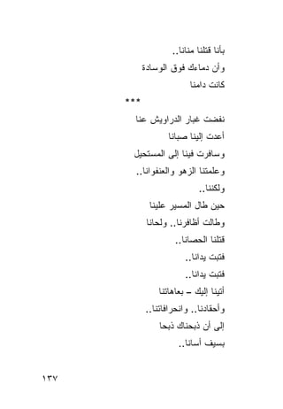‫ﺒﺄ ﹼﺎ ﻗﺘﻠﻨﺎ ‪‬ﻨﺎﻨﺎ..‬
                          ‫ﻤ‬        ‫ﻨ‬
            ‫ﻭﺃﻥ ﺩﻤﺎﺀﻙ ﻓﻭﻕ ﺍﻟﻭﺴﺎﺩﺓ‬
                          ‫ﻜﺎﻨﺕ ﺩﺍﻤﻨﺎ‬
      ‫***‬
        ‫ﻨﻔﻀﺕ ﹸﺒﺎﺭ ﺍﻟﺩﺭﺍﻭﻴﺵ ﻋ ﹼﺎ‬
         ‫ﻨ‬               ‫ﹶﻏ‬
                   ‫ﺃﻋﺩﺕ ﺇﻟﻴﻨﺎ ﺼﺒﺎﻨﺎ‬
       ‫ﻭﺴﺎﻓﺭﺕ ﻓﻴﻨﺎ ﺇﻟﻰ ﺍﻟﻤﺴﺘﺤﻴل‬
        ‫ﻭﻋﹼﻤﺘﻨﺎ ﺍﻟﺯﻫﻭ ﻭﺍﻟﻌﻨ ﹸﻭﺍﻨﺎ..‬
              ‫ﻔ‬                 ‫ﻠ‬
                             ‫ﻭﻟﻜﻨﻨﺎ..‬
             ‫ﺤﻴﻥ ﻁﺎل ﺍﻟﻤﺴﻴﺭ ﻋﻠﻴﻨﺎ‬
             ‫ﻭﻁﺎﻟﺕ ﺃﻅﺎﻓﺭﻨﺎ.. ﻭﻟﺤﺎﻨﺎ‬
                     ‫ﻗﺘﻠﻨﺎ ﺍﻟﺤﺼﺎﻨﺎ..‬
                        ‫ﻓﺘ ‪‬ﺕ ﻴﺩﺍﻨﺎ..‬
                                 ‫ﺒ‬
                        ‫ﻓﺘﺒﺕ ﻴﺩﺍﻨﺎ..‬
                ‫ﺃﺘﻴﻨﺎ ﺇﻟﻴﻙ – ﺒﻌﺎﻫﺎﺘﻨﺎ‬
                           ‫‪‬‬
            ‫ﻭﺃﺤﻘﺎﺩﻨﺎ.. ﻭﺍﻨﺤﺭﺍﻓﺎﺘﻨﺎ..‬
                ‫ﺇﻟﻰ ﺃﻥ ﺫﺒﺤﻨﺎﻙ ﺫﺒ ‪‬ﺎ‬
                 ‫ﺤ‬
                      ‫ﺒﺴﻴﻑ ﺃﺴﺎﻨﺎ..‬


‫٧٣١‬
 