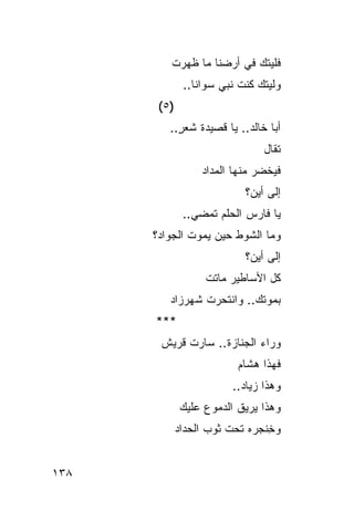 ‫ﻓﻠﻴﺘﻙ ﻓﻲ ﺃﺭﻀﻨﺎ ﻤﺎ ﻅﻬﺭﺕ‬
               ‫ﻭﻟﻴﺘﻙ ﻜﻨﺕ ﻨﺒﻲ ﺴﻭﺍﻨﺎ..‬
                       ‫‪‬‬
       ‫)٥ (‬
         ‫ﺃﺒﺎ ﺨﺎﻟﺩ.. ﻴﺎ ﻗﺼﻴﺩﺓ ﺸﻌﺭ..‬
           ‫ٍ‬
                                 ‫ﹸﻘﺎل‬
                                    ‫ﺘ‬
                   ‫ﻓﻴﺨﻀﺭ ﻤﻨﻬﺎ ﺍﻟﻤﺩﺍﺩ‬
                   ‫‪‬‬           ‫‪‬‬
                             ‫ﺇﻟﻰ ﺃﻴﻥ؟‬
               ‫ﻴﺎ ﻓﺎﺭﺱ ﺍﻟﺤﻠﻡ ﺘﻤﻀﻲ..‬
      ‫ﻭﻤﺎ ﺍﻟﺸﻭﻁ ﺤﻴﻥ ﻴﻤﻭﺕ ﺍﻟﺠﻭﺍﺩ؟‬
                       ‫ﹸ‬
                             ‫ﺇﻟﻰ ﺃﻴﻥ؟‬
                    ‫ﻜل ﺍﻷﺴﺎﻁﻴﺭ ﻤﺎﺘﺕ‬
                    ‫ﹾ‬
          ‫ﺒﻤﻭﺘﻙ.. ﻭﺍﻨﺘﺤﺭﺕ ﺸﻬﺭﺯﺍﺩ‬
          ‫‪‬‬                ‫‪‬‬
      ‫***‬
       ‫ﻭﺭﺍﺀ ﺍﻟﺠﻨﺎﺯﺓ.. ﺴﺎﺭﺕ ﻗﺭﻴﺵ‬
       ‫ﹲ‬
                           ‫ﻓﻬﺫﺍ ﻫﺸﺎﻡ‬
                           ‫‪‬‬
                          ‫ﻭﻫﺫﺍ ﺯﻴﺎﺩ..‬
               ‫ﻭﻫﺫﺍ ‪‬ﺭﻴ ﹸ ﺍﻟﺩﻤﻭﻉ ﻋﻠﻴﻙ‬
               ‫‪‬‬    ‫‪‬‬      ‫ﻴ ﻕ‬
              ‫ﻭ ِﻨﺠﺭﻩ ﺘﺤﺕ ﺜﻭﺏ ﺍﻟﺤﺩﺍﺩ‬
              ‫‪‬‬              ‫ﺨ ‪‬‬


‫٨٣١‬
 