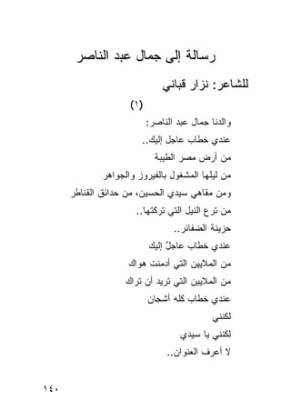‫ﺭﺴﺎﻟﺔ ﺇﻟﻰ ﺠﻤﺎل ﻋﺒﺩ ﺍﻟﻨﺎﺼﺭ‬
                               ‫ﻟﻠﺸﺎﻋﺭ: ﻨﺯﺍﺭ ﻗﺒﺎﻨﻲ‬
                    ‫)١ (‬
                           ‫ﻭﺍﻟﺩﻨﺎ ﺠﻤﺎل ﻋﺒﺩ ﺍﻟﻨﺎﺼﺭ:‬
                       ‫ﻋﻨﺩﻱ ﺨﻁﺎﺏ ﻋﺎﺠل ﺇﻟﻴﻙ..‬
                         ‫‪‬‬         ‫‪‬‬
                             ‫ﻤﻥ ﺃﺭﺽ ﻤﺼﺭ ﺍﻟﻁﻴﺒﺔ‬
             ‫ﻤﻥ ﻟﻴﻠﻬﺎ ﺍﻟﻤﺸﻐﻭل ﺒﺎﻟﻔﻴﺭﻭﺯ ﻭﺍﻟﺠﻭﺍﻫﺭ‬
      ‫ﻭﻤﻥ ﻤﻘﺎﻫﻲ ﺴﻴﺩﻱ ﺍﻟﺤﺴﻴﻥ، ﻤﻥ ﺤﺩﺍﺌﻕ ﺍﻟﻘﻨﺎﻁﺭ‬
                      ‫ﻤﻥ ﹸﺭﻉ ﺍﻟﻨﻴل ﺍﻟﺘﻲ ﺘﺭﻜﺘﻬﺎ..‬
                                            ‫ﺘ‬
                                  ‫ﺤﺯﻴﻨﺔ ﺍﻟﻀﻔﺎﺌﺭ..‬
                           ‫ﻋﻨﺩﻱ ﺨﻁﺎﺏ ﻋﺎﺠل ﺇﻟﻴﻙ‬
                                ‫ٌ‬    ‫‪‬‬
                    ‫ﻤﻥ ﺍﻟﻤﻼﻴﻴﻥ ﺍﻟﺘﻲ ﺃﺩﻤﻨﺕ ﻫﻭﺍﻙ‬
                   ‫ﻤﻥ ﺍﻟﻤﻼﻴﻴﻥ ﺍﻟﺘﻲ ﺘﺭﻴﺩ ﺃﻥ ﺘﺭﺍﻙ‬
                           ‫ﻋﻨﺩﻱ ﺨﻁﺎﺏ ﻜﻠﻪ ﺃﺸﺠﺎﻥ‬
                                     ‫‪‬‬
                                             ‫ﻟﻜﻨﻨﻲ‬
                                    ‫ﻟﻜﻨﻨﻲ ﻴﺎ ﺴﻴﺩﻱ‬
                                ‫ﻻ ﺃﻋﺭﻑ ﺍﻟﻌﻨﻭﺍﻥ..‬


‫٠٤١‬
 