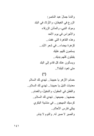 ‫ﻭﺍﻟﺩﻨﺎ ﺠﻤﺎل ﻋﺒﺩ ﺍﻟﻨﺎﺼﺭ:‬
                                     ‫َ‬
            ‫ﺍﻟﺯﺭﻉ ﻓﻲ ﺍﻟﻐﻴﻁﺎﻥ، ﻭﺍﻷﻭﻻﺩ ﻓﻲ ﺍﻟﺒﻠﺩ‬
            ‫‪‬ﹶ ‪‬‬     ‫‪‬‬
                  ‫ﻭﻤﻭﻟﺩ ﺍﻟﻨﺒﻲ، ﻭﺍﻟﻤﺂﺫﻥ ﺍﻟﺯﺭﻗﺎﺀ‬
                                         ‫‪‬‬
                         ‫ﻭﺍﻷﺠﺭﺍﺱ ﻓﻲ ﻴﻭﻡ ﺍﻷﺤﺩ‬
                         ‫‪‬‬          ‫‪‬‬
                      ‫ﻭﻫﺫﻩ ﺍﻟﻘﺎﻫﺭﺓ ﺍﻟﺘﻲ ﻏﻔﺕ..‬
                        ‫ﹾ‬        ‫ﹸ‬
                ‫ﻜﺯﻫﺭﺓ ﺒﻴﻀﺎﺀ.. ﻓﻲ ﺸﻌﺭ ﺍﻷﺒﺩ..‬
                  ‫‪‬‬
                              ‫‪‬ﺴﻠ ‪‬ﻭﻥ ﻜﻠﻬﻡ ﻋﻠﻴﻙ‬
                                          ‫ﻴ ﻤ‬
                              ‫ﻴﻘﺒﻠﻭﻥ ﻜﻠﻬﻡ ﻴﺩﻴﻙ..‬
                ‫ﻭﻴﺴﺄﻟﻭﻥ ﻋﻨﻙ ﻜل ﻗﺎﺩﻡ ﺇﻟﻰ ﺍﻟﺒﻠﺩ‬
                          ‫ٍ‬
                               ‫ﻤﺘﻰ ﺘﻌﻭﺩ ﻟﻠﺒﻠﺩ‪‬؟..‬
                                         ‫‪‬‬
                  ‫)٣ (‬
       ‫ﺤﻤﺎﺌﻡ ﺍﻷﺯﻫﺭ ﻴﺎ ﺤﺒﻴﺒﻨﺎ.. ﺘﻬﺩﻱ ﻟﻙ ﺍﻟﺴﻼﻡ‬
                                       ‫‪‬‬
      ‫ﻤﻌ ‪‬ﻴﺎﺕ ﺍﻟﻨﻴل ﻴﺎ ﺤﺒﻴﺒﻨﺎ.. ﺘﻬﺩﻱ ﻟﻙ ﺍﻟﺴﻼﻡ..‬
                                        ‫‪ ‬ﺩ ﹸ‬
         ‫ﻭﺍﻟﻘﻁﻥ ﻓﻲ ﺍﻟﺤﻘﻭل، ﻭﺍﻟﻨﺨﻴ ُ، ﻭﺍﻟﻐﻤﺎﻡ..‬
           ‫‪‬‬        ‫ل‬                   ‫‪‬‬
          ‫ﺠﻤﻌﻴ ‪‬ﺎ.. ﺠﻤﻴﻌ ‪‬ﺎ.. ﹸﻬﺩﻱ ﻟﻙ ﺍﻟﺴﻼﻡ..‬
                        ‫ﻬ ﺘ‬            ‫ﻬ‬
           ‫ﹸﺭﺴﻴﻙ ﺍﻟﻤﻬﺠﻭﺭ.. ﻓﻲ ﻤﻨﺸﻴﺔ ﺍﻟﺒﻜﺭﻱ‬
                                         ‫ﻜ‬
                            ‫ﻴﺒﻜﻲ ﻓﺎﺭﺱ ﺍﻷﺤﻼﻡ..‬
                                    ‫‪‬‬
             ‫ﻭﺍﻟﺼ ‪‬ﺭ ﻻ ﺼﺒﺭ ﻟﻪ. ﻭﺍﻟﻨﻭﻡ ﻻ ﻴﻨﺎﻡ.‬
                     ‫‪‬‬                 ‫ﺒ‬


‫١٤١‬
 