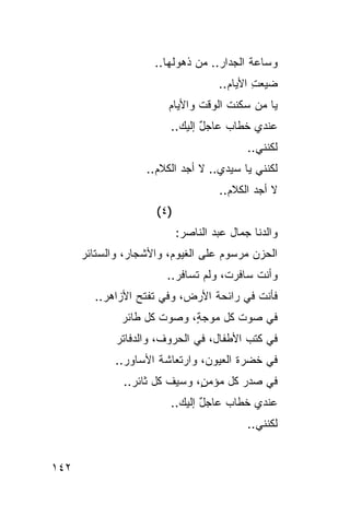 ‫ﻭﺴﺎﻋﺔ ﺍﻟﺠﺩﺍﺭ.. ﻤﻥ ﺫﻫﻭﻟﻬﺎ..‬
                                          ‫ﹸ‬
                                     ‫ﻀﻴﻌﺕ ﺍﻷ ‪‬ﺎﻡ..‬
                                       ‫ِ ﻴ ‪‬‬
                        ‫ﻴﺎ ﻤﻥ ﺴﻜﻨﺕ ﺍﻟﻭﻗﺕ ﻭﺍﻷﻴﺎﻡ‬
                        ‫‪‬‬      ‫ﹶ‬     ‫ﹶ‬
                        ‫ﻋﻨﺩﻱ ﺨﻁﺎﺏ ﻋﺎﺠل ﺇﻟﻴﻙ..‬
                          ‫ٌ ‪‬‬       ‫‪‬‬
                                            ‫ﻟﻜﻨﻨﻲ..‬
                   ‫ﻟﻜﻨﻨﻲ ﻴﺎ ﺴﻴﺩﻱ.. ﻻ ﺃﺠﺩ ﺍﻟﻜﻼﻡ..‬
                     ‫‪‬‬
                                     ‫ﻻ ﺃﺠﺩ ﺍﻟﻜﻼﻡ..‬
                                       ‫‪‬‬
                     ‫)٤ (‬
                            ‫ﻭﺍﻟﺩﻨﺎ ﺠﻤﺎل ﻋﺒﺩ ﺍﻟﻨﺎﺼﺭ:‬
      ‫ﺍﻟﺤﺯﻥ ﻤﺭﺴﻭﻡ ﻋﻠﻰ ﺍﻟﻐﻴﻭﻡ، ﻭﺍﻷﺸﺠﺎﺭ، ﻭﺍﻟﺴﺘﺎﺌﺭ‬
                                    ‫‪‬‬     ‫‪‬‬
                       ‫ﻭﺃﻨﺕ ﺴﺎﻓﺭﺕ، ﻭﻟﻡ ﺘﺴﺎﻓﺭ..‬
        ‫ﻓﺄﻨﺕ ﻓﻲ ﺭﺍﺌﺤﺔ ﺍﻷﺭﺽ، ﻭﻓﻲ ﺘﻔﺘﺢ ﺍﻷﺯﺍﻫﺭ..‬
              ‫ﻓﻲ ﺼﻭﺕ ﻜل ﻤﻭﺠ ٍ، ﻭﺼﻭﺕ ﻜل ﻁﺎﺌﺭ‬
                            ‫ﺔ‬
             ‫ﻓﻲ ﻜﺘﺏ ﺍﻷﻁﻔﺎل، ﻓﻲ ﺍﻟﺤﺭﻭﻑ، ﻭﺍﻟﺩﻓﺎﺘﺭ‬
             ‫ﻓﻲ ﺨﻀﺭﺓ ﺍﻟﻌﻴﻭﻥ، ﻭﺍﺭﺘﻌﺎﺸﺔ ﺍﻷﺴﺎﻭﺭ..‬
              ‫ﻓﻲ ﺼﺩﺭ ﻜل ﻤﺅﻤ ٍ، ﻭﺴﻴﻑ ﻜل ﺜﺎﺌﺭ..‬
                              ‫ﻥ‬
                        ‫ﻋﻨﺩﻱ ﺨﻁﺎﺏ ﻋﺎﺠل ﺇﻟﻴﻙ..‬
                          ‫ٌ ‪‬‬       ‫‪‬‬
                                            ‫ﻟﻜﻨﻨﻲ..‬


‫٢٤١‬
 