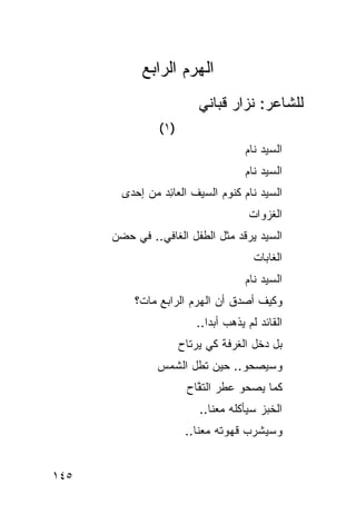 ‫ﺍﻟﻬﺭﻡ ﺍﻟﺭﺍﺒﻊ‬
                           ‫ﻟﻠﺸﺎﻋﺭ: ﻨﺯﺍﺭ ﻗﺒﺎﻨﻲ‬
                ‫)١ (‬
                                      ‫ﺍﻟﺴﻴﺩ ﻨﺎﻡ‬
                                          ‫‪‬‬
                                      ‫ﺍﻟﺴﻴﺩ ﻨﺎﻡ‬
        ‫ﺍﻟﺴﻴﺩ ﻨﺎﻡ ﻜﻨﻭﻡ ﺍﻟﺴﻴﻑ ﺍﻟﻌﺎ ِﺩ ﻤﻥ ﺇﺤﺩﻯ‬
                 ‫ﺌ‬
                                       ‫ﺍﻟﻐ ‪‬ﻭﺍﺕ‬
                                       ‫ﹶﺯ ﹾ‬
      ‫ﺍﻟﺴﻴﺩ ﻴﺭﻗﺩ ﻤﺜل ﺍﻟﻁﻔل ﺍﻟﻐﺎﻓﻲ.. ﻓﻲ ﺤﻀﻥ‬
                                        ‫ﺍﻟﻐﺎﺒﺎﺕ‬
                                      ‫ﺍﻟﺴﻴﺩ ﻨﺎﻡ‬
          ‫ﻭﻜﻴﻑ ﺃﺼ ‪‬ﻕ ﺃﻥ ﺍﻟﻬﺭﻡ ﺍﻟﺭﺍﺒﻊ ﻤﺎﺕ؟‬
                            ‫ﺩ ‪‬‬
                          ‫ﺍﻟﻘﺎﺌﺩ ﻟﻡ ﻴﺫﻫﺏ ﺃﺒ ‪‬ﺍ..‬
                             ‫ﺩ‬
                       ‫ﺒل ﺩﺨل ﺍﻟﻐﺭﻓﺔ ﻜﻲ ﻴﺭﺘﺎﺡ‬
               ‫ﻭﺴﻴﺼﺤﻭ.. ﺤﻴﻥ ﹸﻁل ﺍﻟﺸﻤﺱ‬
               ‫‪‬‬       ‫ﺘ‬
                        ‫ﻜﻤﺎ ﻴﺼﺤﻭ ﻋ ﹸﺭ ﺍﻟﺘ ﱠﺎﺡ‬
                        ‫ﻁ ﻔ ‪‬‬
                           ‫ﺍﻟﺨﺒﺯ ﺴﻴﺄﻜﻠﻪ ﻤﻌﻨﺎ..‬
                        ‫ﻭﺴﻴﺸﺭﺏ ﻗﻬﻭﺘﻪ ﻤﻌﻨﺎ..‬


‫٥٤١‬
 