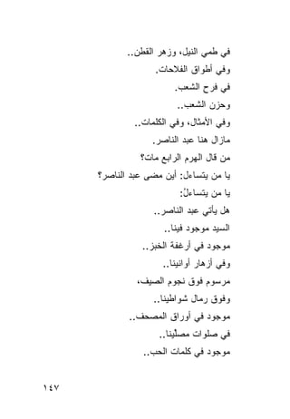‫ﻓﻲ ﻁﻤ‪‬ﻲ ﺍﻟﻨﻴل، ﻭﺯﻫﺭ ﺍﻟﻘﻁﻥ..‬
                    ‫ﻭﻓﻲ ﺃﻁﻭﺍﻕ ﺍﻟﻔﻼﺤﺎﺕ.‬
                         ‫ﻓﻲ ﻓ ‪ ِ ‬ﺍﻟﺸﻌﺏ.‬
                                ‫ﹶﺭﺡ‬
                          ‫ﻭﺤﺯﻥ ﺍﻟﺸﻌﺏ..‬
               ‫ﻭﻓﻲ ﺍﻷﻤﺜﺎل، ﻭﻓﻲ ﺍﻟﻜﻠﻤﺎﺕ..‬
                   ‫ﻤﺎﺯﺍل ﻫﻨﺎ ﻋﺒﺩ ﺍﻟﻨﺎﺼﺭ.‬
                    ‫‪‬‬
                ‫ﻤﻥ ﻗﺎل ﺍﻟﻬﺭﻡ ﺍﻟﺭﺍﺒﻊ ﻤﺎﺕﹾ؟‬
                      ‫‪‬‬      ‫‪‬‬
      ‫ﻴﺎ ﻤﻥ ﻴﺘﺴﺎﺀل: ﺃﻴﻥ ﻤﻀﻰ ﻋﺒﺩ ﺍﻟﻨﺎﺼﺭ؟‬
                                  ‫‪‬‬
                          ‫ﻴﺎ ﻤﻥ ﻴﺘﺴﺎﺀل:‬
                           ‫ُ‬
                    ‫ﻫل ﻴﺄﺘﻲ ﻋﺒﺩ ﺍﻟﻨﺎﺼﺭ..‬
                      ‫‪‬‬      ‫‪‬‬
                      ‫ﺍﻟ ‪‬ﻴﺩ ﻤﻭﺠﻭﺩ ﻓﻴﻨﺎ..‬
                                   ‫ﺴ ‪‬‬
                 ‫ﻤﻭﺠﻭﺩ ﻓﻲ ﺃﺭﻏﻔﺔ ﺍﻟﺨﺒﺯ..‬
                      ‫ﻭﻓﻲ ﺃﺯﻫﺎﺭ ﺃﻭﺍﻨﻴﻨﺎ..‬
               ‫ﻤﺭﺴﻭﻡ ﻓﻭﻕ ﻨﺠﻭﻡ ﺍﻟﺼﻴﻑ،‬
                               ‫‪‬‬
                    ‫ﻭﻓﻭﻕ ﺭﻤﺎل ﺸﻭﺍﻁﻴﻨﺎ..‬
             ‫ﻤﻭﺠﻭﺩ ﻓﻲ ﺃﻭﺭﺍﻕ ﺍﻟﻤﺼﺤﻑ..‬
                               ‫‪‬‬
                     ‫ﻓﻲ ﺼ ﹶﻭﺍﺕ ﻤﺼﱢﻴﻨﺎ..‬
                          ‫ﻠ‬      ‫‪‬ﻠ‬
                 ‫ﻤﻭﺠﻭﺩ ﻓﻲ ﻜﻠﻤﺎﺕ ﺍﻟﺤﺏ..‬
                                 ‫‪‬‬


‫٧٤١‬
 