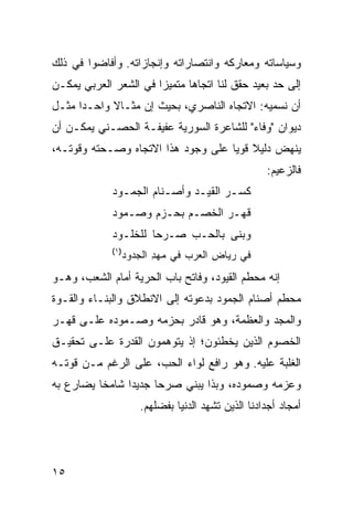 ‫ﻭﺴﻴﺎﺴﺎﺘﻪ ﻭﻤﻌﺎﺭﻜﻪ ﻭﺍﻨﺘﺼﺎﺭﺍﺘﻪ ﻭﺇﻨﺠﺎﺯﺍﺘﻪ. ﻭﺃﻓﺎﻀﻭﺍ ﻓﻲ ﺫﻟﻙ‬
‫ﺇﻟﻰ ﺤﺩ ﺒﻌﻴﺩ ﺤﻘﻕ ﻟﻨﺎ ﺍﺘﺠﺎ ‪‬ﺎ ﻤﺘﻤﻴ ‪‬ﺍ ﻓﻲ ﺍﻟﺸﻌﺭ ﺍﻟﻌﺭﺒﻲ ﻴﻤﻜـﻥ‬
                       ‫ﺯ‬       ‫ﻫ‬
‫ﺃﻥ ﻨﺴﻤﻴﻪ: ﺍﻻﺘﺠﺎﻩ ﺍﻟﻨﺎﺼﺭﻱ، ﺒﺤﻴﺙ ﺇﻥ ﻤﺜـﺎﻻ ﻭﺍﺤـ ‪‬ﺍ ﻤﺜـل‬
      ‫ﺩ‬      ‫ﹰ‬
‫ﺩﻴﻭﺍﻥ "ﻭﻓﺎﺀ" ﻟﻠﺸﺎﻋﺭﺓ ﺍﻟﺴﻭﺭﻴﺔ ﻋﻔﻴﻔـﺔ ﺍﻟﺤﺼـﻨﻲ ﻴﻤﻜـﻥ ﺃﻥ‬
‫ﻴﻨﻬﺽ ﺩﻟﻴﻼ ﻗﻭ ‪‬ﺎ ﻋﻠﻰ ﻭﺠﻭﺩ ﻫﺫﺍ ﺍﻻﺘﺠﺎﻩ ﻭﺼـﺤﺘﻪ ﻭﻗﻭﺘـﻪ،‬
                                    ‫ﹰ ﻴ‬
                                                  ‫ﻓﺎﻟﺯﻋﻴﻡ:‬
             ‫ﻜﺴـﺭ ﺍﻟﻘﻴـﺩ ﻭﺃﺼـﻨﺎﻡ ﺍﻟ ‪‬ﻤـﻭﺩ‬
               ‫ـ ‪ ‬ﺠ ـ‬        ‫ﹶ ‪  ‬ﹶ‪ ‬‬
             ‫ﹶﻬـﺭ ﺍﻟﺨﺼـﻡ ﺒﺤـﺯ‪‬ﻡ ﻭﺼـ ‪‬ﻭﺩ‬
               ‫‪ ‬ﻤ‬       ‫‪ ‬‬          ‫ﻗ‬
             ‫ﻭﺒ ﹶﻰ ﺒﺎﻟ ‪‬ـﺏ ‪‬ـﺭ ‪‬ﺎ ﻟﻠﺨﹸـﻭﺩ‬
                ‫ﻠ‬     ‫ﺤ ‪ ‬ﺼ ‪‬ﺤ‬       ‫ﻨ‬
             ‫)١(‬
               ‫ﻓﻲ ﺭﻴﺎﺽ ﺍﻟﻌﺭ‪‬ﺏ ﻓﻲ ﻤﻬﺩ ﺍﻟﺠ ‪‬ﻭﺩ‬
                 ‫‪ ِ ‬ﺩ‬          ‫ِ ‪‬‬
‫ﺇﻨﻪ ﻤﺤﻁﻡ ﺍﻟﻘﻴﻭﺩ، ﻭﻓﺎﺘﺢ ﺒﺎﺏ ﺍﻟﺤﺭﻴﺔ ﺃﻤﺎﻡ ﺍﻟﺸﻌﺏ، ﻭﻫـﻭ‬
‫ﻤﺤﻁﻡ ﺃﺼﻨﺎﻡ ﺍﻟﺠﻤﻭﺩ ﺒﺩﻋﻭﺘﻪ ﺇﻟﻰ ﺍﻻﻨﻁﻼﻕ ﻭﺍﻟﺒﻨـﺎﺀ ﻭﺍﻟﻘـﻭﺓ‬
‫ﻭﺍﻟﻤﺠﺩ ﻭﺍﻟﻌﻅﻤﺔ، ﻭﻫﻭ ﻗﺎﺩﺭ ﺒﺤﺯﻤﻪ ﻭﺼـﻤﻭﺩﻩ ﻋﻠـﻰ ﻗﻬـﺭ‬
‫ﺍﻟﺨﺼﻭﻡ ﺍﻟﺫﻴﻥ ﻴﺨﻁﺌﻭﻥ؛ ﺇﺫ ﻴﺘﻭﻫﻤﻭﻥ ﺍﻟﻘﺩﺭﺓ ﻋﻠـﻰ ﺘﺤﻘﻴـﻕ‬
‫ﺍﻟﻐﻠﺒﺔ ﻋﻠﻴﻪ. ﻭﻫﻭ ﺭﺍﻓﻊ ﻟﻭﺍﺀ ﺍﻟﺤﺏ، ﻋﻠﻰ ﺍﻟﺭﻏﻡ ﻤـﻥ ﻗﻭﺘـﻪ‬
‫ﻭﻋﺯﻤﻪ ﻭﺼﻤﻭﺩﻩ، ﻭﺒﺫﺍ ﻴﺒﻨﻲ ﺼﺭ ‪‬ﺎ ﺠﺩﻴ ‪‬ﺍ ﺸﺎﻤ ﹰﺎ ﻴﻀﺎﺭﻉ ﺒﻪ‬
          ‫ﺨ‬      ‫ﺩ‬      ‫ﺤ‬
                    ‫ﺃﻤﺠﺎﺩ ﺃﺠﺩﺍﺩﻨﺎ ﺍﻟﺫﻴﻥ ﺘﺸﻬﺩ ﺍﻟﺩﻨﻴﺎ ﺒﻔﻀﻠﻬﻡ.‬




‫٥١‬
 