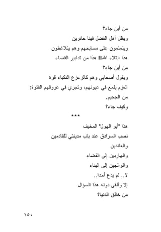 ‫ﻤﻥ ﺃﻴﻥ ﺠﺎﺀ؟‬
                    ‫ﻭﻴﻅل ﺃﻫل ﺍﻟﻔﻀل ﻓﻴﻨﺎ ﺤﺎﺌﺭﻴﻥ‬
          ‫ﻭﻴﺘﻤﺘﻤﻭﻥ ﻋﻠﻰ ﻤﺴﺎﺒﺤﻬﻡ ﻭﻫﻡ ﻴﺘﻼﻏﻁﻭﻥ‬
            ‫ﻫﺫﺍ ﺍﺒﺘﻼﺀ ﺍﷲ!! ﻫﺫﺍ ﻤﻥ ﺘﺩﺍﺒﻴﺭ ﺍﻟﻘﻀﺎﺀ‬
                                    ‫ﻤﻥ ﺃﻴﻥ ﺠﺎﺀ؟‬
         ‫ﻭﻴﻘﻭل ﺃﺼﺤﺎﺒﻲ ﻭﻫﻡ ﻜﺎﻟﺯﻋﺯﻉ ﺍﻟﻨﻜﺒﺎﺀ ﻗﻭﺓ‬
 ‫ﺍﻟﻌﺯﻡ ﻴﻠﻤﻊ ﻓﻲ ﻋﻴﻭﻨﻬﻡ، ﻭﺘﺠﺭﻱ ﻓﻲ ﻋﺭﻭﻗﻬﻡ ﺍﻟﻔﺘﻭﺓ:‬
                                     ‫ﻤﻥ ﺍﻟﺠﺤﻴﻡ.‬
                                     ‫ﻭﻜﻴﻑ ﺠﺎﺀ؟‬
                    ‫***‬
                          ‫ﻫﺫﺍ "ﺃﺒﻭ ﺍﻟﻬﻭل" ﺍﻟﻤﺨﻴﻑ‬
          ‫ﻨﺼﺏ ﺍﻟﺴﺭﺍﺩﻕ ﻋﻨﺩ ﺒﺎﺏ ﻤﺩﻴﻨﺘﻲ ﻟﻠﻘﺎﺩﻤﻴﻥ‬
                                       ‫ﻭﺍﻟﻌﺎﺌﺩﻴﻥ‬
                           ‫ﻭﺍﻟﻬﺎﺭﺒﻴﻥ ﺇﻟﻰ ﺍﻟﻘﻀﺎﺀ‬
                             ‫ﻭﺍﻟﻭﺍﻟﺠﻴﻥ ﺇﻟﻰ ﺍﻟﺒﻨﺎﺀ‬
                               ‫ﻻ.. ﻟﻡ ﻴﺩﻉ ﺃﺤ ‪‬ﺍ..‬
                                  ‫ﺩ‬
                       ‫ﺇﻻ ﻭﺃﻟﻘﻰ ﺩﻭﻨﻪ ﻫﺫﺍ ﺍﻟﺴﺅﺍل‬
                                 ‫ﻤﻥ ﺨﺎﻟﻕ ﺍﻟﺩﻨﻴﺎ؟‬


‫٠٥١‬
 