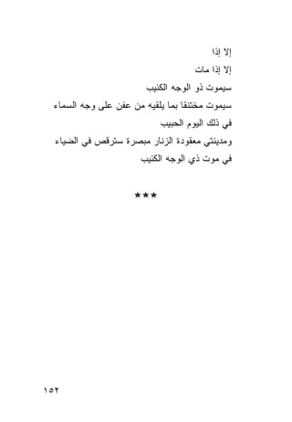‫ﺇﻻ ﺇﺫﺍ‬
                                     ‫ﺇﻻ ﺇﺫﺍ ﻤﺎﺕ‬
                        ‫ﺴﻴﻤﻭﺕ ﺫﻭ ﺍﻟﻭﺠﻪ ﺍﻟﻜﺌﻴﺏ‬
 ‫ﺴﻴﻤﻭﺕ ﻤﺨﺘﻨ ﹰﺎ ﺒﻤﺎ ﻴﻠﻘﻴﻪ ﻤﻥ ﻋﻔﻥ ﻋﻠﻰ ﻭﺠﻪ ﺍﻟﺴﻤﺎﺀ‬
                                  ‫ﻘ‬
                            ‫ﻓﻲ ﺫﻟﻙ ﺍﻟﻴﻭﻡ ﺍﻟﺤﺒﻴﺏ‬
  ‫ﻭﻤﺩﻴﻨﺘﻲ ﻤﻌﻘﻭﺩﺓ ﺍﻟﺯﻨﺎﺭ ﻤﺒﺼﺭﺓ ﺴﺘﺭﻗﺹ ﻓﻲ ﺍﻟﻀﻴﺎﺀ‬
                       ‫ﻓﻲ ﻤﻭﺕ ﺫﻱ ﺍﻟﻭﺠﻪ ﺍﻟﻜﺌﻴﺏ‬


                     ‫***‬




‫٢٥١‬
 