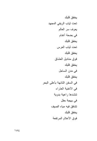 ‫ﻴﺨﻔﻕ ﻗﻠﺒﻙ‬
          ‫ﺘﺤﺕ ﺜﻴﺎﺏ ﺍﻟﺭﻴﻔﻲ ﺍﻟﻤﺠﻬﺩ‬
                   ‫ﻴﻌﺭﻑ ﺴﺭ ﺍﻟﻌﺎﻟﻡ‬
                   ‫ﻓﻲ ﺒﻀﻌﺔ ﺃﻏﻨﺎﻡ‬
                        ‫ﻴﺨﻔﻕ ﻗﻠﺒﻙ‬
                 ‫ﺘﺤﺕ ﺜﻴﺎﺏ ﺍﻟﻌﺭﺱ‬
                        ‫ﻴﺨﻔﻕ ﻗﻠﺒﻙ‬
               ‫ﻓﻭﻕ ﻤﻨﺎﺩﻴل ﺍﻟﻌﺸﺎﻕ‬
                        ‫ﻴﺨﻔﻕ ﻗﻠﺒﻙ‬
                   ‫ﻓﻲ ﻤﺩﻥ ﺍﻟﺴﺎﺤل‬
                        ‫ﻴﺨﻔﻕ ﻗﻠﺒﻙ‬
      ‫ﻓﻲ ﺍﻟﺴﻔﻥ ﺍﻟﺘﺎﺌﻬﺔ ﺒﺄﻋﻠﻰ ﺍﻟﺒﺤﺭ‬
                ‫ﻓﻲ ﺍﻷﻏﻨﻴﺔ ﺍﻟﻌﺫﺭﺍﺀ‬
               ‫ﺘﻨﺸﺩﻫﺎ ﺭﺍﻋﻴﺔ ﺒﺩﻭﻴﺔ‬
                     ‫ﻓﻲ ﺒﻬﺠﺔ ﺤﻘل‬
             ‫ﺘﺘﺩﻓﻕ ﻓﻴﻪ ﻤﻴﺎﻩ ﺍﻟﺼﻴﻑ‬
                        ‫ﻴﺨﻔﻕ ﻗﻠﺒﻙ‬
              ‫ﻓﻭﻕ ﺍﻷﻋﻼﻡ ﺍﻟﻤﺭﺘﻔﻌﺔ‬


‫٤٥١‬
 