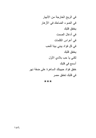 ‫ﻓﻲ ﺍﻟﺭﻴﺢ ﺍﻟﺨﺎﺭﺠﺔ ﻤﻥ ﺍﻷﻨﻬﺎﺭ‬
              ‫ﻓﻲ ﺍﻟﻀﻭﺀ ﺍﻟﻀﺎﺤﻙ ﻓﻲ ﺍﻷﺯﻫﺎﺭ‬
                                 ‫ﻴﺨﻔﻕ ﻗﻠﺒﻙ‬
                           ‫ﻓﻲ ﺃﺩﻏﺎل ﺍﻟﺼﻤﺕ‬
                         ‫ﻓﻲ ﺃﻋﺭﺍﺱ ﺍﻟﻜﻠﻤﺎﺕ‬
                  ‫ﻓﻲ ﻜل ﻓﺅﺍﺩ ﻴﺒﻨﻲ ﺒﻴ ﹰﺎ ﻟﻠﺤﺏ‬
                        ‫ﺘ‬
                                 ‫ﻴﺨﻔﻕ ﻗﻠﺒﻙ‬
                    ‫ﻟﻜﻨﻲ ﻴﺎ ﺤﺏ ﺒﻼﺩﻱ ﺍﻷﻭل‬
                              ‫ﺃﺴﻤﻊ ﻓﻲ ﻗﻠﺒﻙ‬
      ‫ﺨﻔﻕ ﻓﺅﺍﺩ ﺤﺒﻴﺒﺘﻙ ﺍﻟﺴﺎﻫﺭﺓ ﻋﻠﻰ ﻀﻔﺔ ﻨﻬﺭ‬
                        ‫ﻓﻲ ﻗﻠﺒﻙ ﺘﺨﻔﻕ ﻤﺼﺭ‬

                 ‫***‬




‫٦٥١‬
 