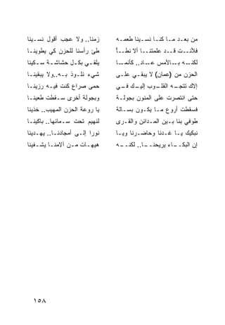 ‫ﺯﻤ ﹰﺎ.. ﻭﻻ ﻋﺠﺏ ﺃﻗﻭل ﻨﺴـﻴﻨﺎ‬
                      ‫ﻨ‬         ‫ﻤﻥ ﺒﻌـﺩ ﻤـﺎ ﻜﻨـﺎ ﻨﺴـﻴﻨﺎ ﻁﻌﻤـﻪ‬
‫ﻁﺊ ﺭﺃﺴﻨﺎ ﻟﻠﺤﺯﻥ ﻜﻲ ﻴﻁﻭﻴﻨـﺎ‬       ‫ﻓﻸﻨــﺕ ﻗــﺩ ﻋﹼﻤﺘﻨــﺎ ﺃﻻ ﻨﻁــﺄ‬
                                ‫ْ‬              ‫ﻠ‬
‫ﻴﻠﻘ ـﻲ ﺒﻜ ـل ﺤﺸﺎﺸ ـﺔ ﺴ ـﻜﻴﻨﺎ‬
         ‫ـ‬       ‫ـ‬     ‫ـ‬        ‫ـﺎ‬‫ـﻪ ـﺎﻷﻤﺱ ـﺎﺩ.. ﻜﺄﻨﻤـ‬
                                             ‫ﻋـ‬    ‫ﻟﻜﻨـ ﺒـ‬
‫ﺸﻲﺀ ﻨﻠـﻭﺫ ﺒـﻪ..ﻭﻻ ﻴﺒﻘﻴﻨـﺎ‬       ‫ﺍﻟﺤﺯﻥ ﻤﻥ )ﻋ ‪‬ﺎﻥ( ﻻ ﻴﺒﻘـﻲ ﻋﻠـﻰ‬
                                                ‫ﻤ‬
‫ﺤﻤﻰ ﺼﺭﺍﻉ ﻜﻨﺕ ﻓﻴـﻪ ﺭﺯﻴﻨـﺎ‬
            ‫ﹶ‬                   ‫ـﻭﺏ ـﻙ ـﻲ‬
                                 ‫ﺇﻟﻴـ ﻓـ‬ ‫ـﻪ ﺍﻟﻘﻠـ‬
                                                ‫ﺇﻻﻙ ﺘﺘﺠـ‬
‫ﻭﺒﺠﻭﻟﺔ ﺃﺨﺭﻯ ﺴـﻘﻁﺕ ﻁﻌﻴﻨـﺎ‬        ‫ﺤﺘﻰ ﺍﻨﺘﺼﺭﺕ ﻋﻠﻰ ﺍﻟﻤﻨﻭﻥ ﺒﺠﻭﻟـﺔ‬
‫ﻴﺎ ﺭﻭﻋﺔ ﺍﻟﺤﺯﻥ ﺍﻟﻤﻬﻴﺏ.. ﺨﺫﻴﻨﺎ‬    ‫ﻓﺴﻘﻁﺕ ﺃﺭﻭﻉ ﻤـﺎ ﻴﻜـﻭﻥ ﺒﺴـﺎﻟﺔ‬
‫ﻟﻨﻬﻴﻡ ﺘﺤﺕ ﺴـﻤﺎﺌﻬﺎ.. ﺒﺎﻜﻴﻨـﺎ‬     ‫ﻁﻭﻓﻲ ﺒﻨﺎ ﺒـﻴﻥ ﺍﻟﻤـﺩﺍﺌﻥ ﻭﺍﻟﻘـﺭﻯ‬
‫ﻨﻭ ‪‬ﺍ ﺇﻟـﻰ ﺃﻤﺠﺎﺩﻨـﺎ.. ﻴﻬـﺩﻴﻨﺎ‬
                         ‫ﺭ‬      ‫ﻨﺒﻜﻴﻙ ﻴـﺎ ﻏـﺩﻨﺎ ﻭﺤﺎﻀـﺭﻨﺎ ﻭﻴـﺎ‬
‫ﻫﻴﻬـﺎﺕ ﻤـﻥ ﺁﻻﻤﻨـﺎ ﻴﺸـﻔﻴﻨﺎ‬
    ‫ـ ـ‬         ‫ـ‬    ‫ـ‬          ‫ـﻪ‬
                                 ‫ـﺎ.. ﻟﻜﻨــ‬
                                          ‫ـﺎﺀ ﻴﺭﻴﺤﻨــ‬
                                                    ‫ﺇﻥ ﺍﻟﺒﻜــ‬




  ‫٨٥١‬
 