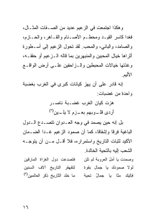 ‫ﻭﻫﻜﺫﺍ ﺍﺠﺘﻤﻌﺕ ﻓﻲ ﺍﻟﺯﻋﻴﻡ ﻋﺩﻴﺩ ﻤﻥ ﺍﻟﺼـﻔﺎﺕ ﺍﻟﻤﺜـﺎل،‬
‫ﻓﻐﺩﺍ ﻜﺎﺴﺭ ﺍﻟﻘﻴـﺩ ﻭﻤﺤﻁـﻡ ﺍﻷﺼـﻨﺎﻡ ﻭﺍﻟﻘـﺎﻫﺭ، ﻭﺍﻟﺤـﺎﺯﻡ،‬
‫ﻭﺍﻟﺼﺎﻤﺩ، ﻭﺍﻟﺒﺎﻨﻲ، ﻭﺍﻟﻤﺤﺏ. ﻟﻘﺩ ﺘﺤﻭل ﺍﻟﺯﻋﻴﻡ ﺇﻟﻰ ﺃﺴـﻁﻭﺭﺓ‬
‫ﺃﺜﺭﺍﻫﺎ ﺨﻴﺎل ﺍﻟﻤﺤﺒﻴﻥ ﻭﺍﻟﻤﻨﺒﻬﺭﻴﻥ ﺒﻤﺎ ﻗﺎﻟﻪ ﺍﻟـﺯﻋﻴﻡ ﺃﻭ ﺤﻘﻘـﻪ،‬
‫ﻭﻏﺫﺘﻬﺎ ﺨﻴﺎﻻﺕ ﺍﻟﻤﺤﺒﻁﻴﻥ ﻭﺍﻟـﺯﺍﺤﻔﻴﻥ ﻋﻠـﻰ ﺃﺭﺽ ﺍﻟﻭﺍﻗـﻊ‬
                                                                    ‫ﺍﻷﻟﻴﻡ.‬
‫ﺇﻨﻪ ﻗﺎﺩﺭ ﻋﻠﻰ ﺃﻥ ﻴﻬﺯ ﻜﻴﺎﻨﺎﺕ ﻜﺒﺭﻯ ﻓﻲ ﺍﻟﻐﺭﺏ ﺒﻐﻀﺒﺔ‬
                                                ‫ﻭﺍﺤﺩﺓ ﻤﻥ ﻏﻀﺒﺎﺕ:‬
                    ‫ﻫ ‪‬ﺕ ﻜﻴﺎﻥ ﺍﻟﻐﺭ‪‬ﺏ ﻏﻀ‪‬ـﺒﺔ ﻨﺎﺼـﺭ‬
                          ‫ﹶ ‪‬ﹸ‬      ‫ﹶ‬         ‫‪‬ﺯ‬
                    ‫)٢(‬
                          ‫ﺃﺭ ‪‬ﻯ ﻗ ـﻭﺒﻬﻡ ﺒﻌ ـﺯ‪‬ﻡ ﻻ ﻴ ـﻴﻥ‬
                            ‫‪‬ﻠـ‬      ‫َ ‪‬ﺩ ﹸﻠـ ‪   ‬ـ‬
‫ﺒل ﺇﻨﻪ ﺤﻴﻥ ﻴﺼﻤﺩ ﻓﻲ ﻭﺠﻪ ﺍﻟﻌـﺩﻭﺍﻥ ﺘﺘﺼـﺩﻉ ﺍﻟـﺩﻭل‬
‫ﺍﻟﺒﺎﻏﻴﺔ ﻓﺭ ﹰﺎ ﻭﺇﺸﻔﺎ ﹰﺎ، ﻜﻤﺎ ﺃﻥ ﺼﻤﻭﺩ ﺍﻟﺯﻋﻴﻡ ﻏـﺩﺍ ﺍﻟﻀـﻤﺎﻥ‬
                                  ‫ﻗ‬        ‫ﻗ‬
‫ﺍﻷﻜﻴﺩ ﻟﺜﺒﺎﺕ ﺍﻟﺘﺎﺭﻴﺦ ﻭﺍﺴﺘﻤﺭﺍﺭﻩ، ﻓﻼ ﺃﻗـل ﻤـﻥ ﺃﻥ ﻴﺘﻭﺠـﻪ‬
                                         ‫ﺍﻟﺸﻌﺏ ﺇﻟﻴﻪ ﺒﺎﻟﺘﺤﻴﺔ ﺍﻟﺨﺎﻟﺩﺓ.‬
‫ﻓﹶ ﹶﺼ ‪‬ﻋﺕ ‪‬ﻭل ﺍﻟ ﹸﺯﺍﺓ ﺍﻟﻤﺎﺭﻗﻴﻥ‬
            ‫ﻐ‬      ‫ﺘ ﺩ ﹾ ﺩ‬               ‫ﻭ ‪ ‬ﺩﺕ ﻴﺎ ﺃﻤل ﺍﻟ ‪‬ﺭﻭﺒﺔ ﻟﻡ ﺘﻠﻥ‬
                                         ‫ﹶ ‪ ‬ﹶِ ‪‬‬   ‫َ ﻌ‬         ‫ﺼﻤ ‪ ‬ﹶ‬
‫ﻟﺘﻘﻬﻘﺭ ﺍﻟ ﹶﺎﺭﻴﺦ ﺁﻻﻑ ﺍﻟﺴﻨﻴﻥ‬
       ‫ﹶ‬       ‫ﺘ‬                         ‫ﻟﻭﻻ ‪‬ﻤﻭﺩﻙ ﻴﺎ ﺠ ‪‬ﺎل ﺒ ﹸﻭﺓ‬
                                           ‫ﻘ‬     ‫ﻤ‬          ‫ﺼ‬
‫)٣(‬
      ‫ﻤﺎ ﺨﻠ ‪ ‬ﺍﻟ ﱠﺎﺭﻴﺦ ﺫﻜﺭ ﺍ ﹶﻌﺎ ﹶﻤ ِﻥ‬
       ‫ﹶ ﹼﺩ ﺘ ﹸ ﹾ ‪ ‬ﻟ ﻟ ﻴ‬                ‫ﺘﺤﻴﺔ‬
                                         ‫ﹲ‬      ‫ﺠﻤﺎل‬
                                                ‫ُ‬       ‫ﻴﺎ‬   ‫ﻤ ﱠﺎ‬
                                                              ‫ﻨ‬       ‫ﻓﺈﻟﻴﻙ‬
                                                                      ‫‪‬‬




‫٦١‬
 