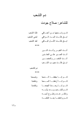 ‫ﺩﻡ ﺍﻟﺸﻌﺏ‬
                    ‫ﻟﻠﺸﺎﻋﺭ: ﺼﻼﺡ ﺠﻭﺩﺕ‬

       ‫ﻓﺄﻨﺎ ﺍﻟﺸﻌﺏ‬   ‫ﻗ ـﻡ ﻭﺍﺴ ـﻤﻌﻬﺎ ﻤ ـﻥ ﺃﻋﻤ ـﺎﻗﻲ‬
                       ‫ـ‬      ‫ـ‬       ‫ـ‬      ‫ـ‬
      ‫ﻟﻤﻨﻰ ﺍﻟﺸﻌﺏ‬    ‫ـﺩ ـﻭﺍﻗﻲ‬
                        ‫ـﻕ ـﺕ ﺍﻟﺴـ ﺍﻟـ‬
                                  ‫ﺍﺒـ ﻓﺄﻨـ‬
       ‫ﻟﻐﺩ ﺍﻟﺸﻌﺏ‬    ‫ـل ـﺎﻗﻲ‬
                       ‫ـﻕ ـﺕ ﺍﻷﻤـ ﺍﻟﺒـ‬
                                  ‫ﺍﺒـ ﻓﺄﻨـ‬
              ‫***‬
                    ‫ـﺭ ـﺕ ـﻭﺭ‬
                      ‫ـﺕ ﺍﻟﺨﻴـ ﻭﺃﻨـ ﺍﻟﻨـ‬
                                       ‫ﺃﻨـ‬
                    ‫ﺃﻨـﺕ ﺍﻟﺼ ـﺒﺭ ﻋﻠـﻰ ﺍﻟﻤﻘ ـﺩﻭﺭ‬
                       ‫ـ‬       ‫ـ‬     ‫ـ‬      ‫ـ‬
                    ‫ﺃﻨــﺕ ﺍﻟﻨﺎﺼــﺭ ﻭﺍﻟﻤﻨﺼــﻭﺭ‬
                    ‫ـﻌﺏ‬
                      ‫ـﺏ ﺍﻟﺸـ‬
                            ‫ـﻕ ـﺕ ﺤﺒﻴـ‬
                                  ‫ﺍﺒـ ﻓﺄﻨـ‬

        ‫ﺩﻡ ﻟﻠﺸﻌﺏ‬
              ‫‪‬‬
              ‫***‬
         ‫ﻭﺘﺒﺴﻤﻨﺎ‬    ‫ﻗــﻡ ﺇﻨــﺎ ﺠﻔﻔﻨــﺎ ﺍﻟــﺩﻤﻌﺎ‬
          ‫ﻭﺘﻌﻠﻤﻨﺎ‬   ‫ـﻤﻌﺎ‬‫ـﺎ ﺍﻟﺴـ‬‫ـﻡ ـﺎ ﺃﺭﻫﻔﻨـ‬
                                        ‫ﻗـ ﺇﻨـ‬
          ‫ﻭﺘﻘﺩﻤﻨﺎ‬   ‫ﻗــﻡ ﺇﻨــﺎ ﻭﺤــﺩﻨﺎ ﺍﻟﺠﻤﻌــﺎ‬
                    ‫ـﻪ‬‫ـﻌﺏ ـﺩﺩ ﻴﺄﺴـ‬
                              ‫ﻭﺒـ‬ ‫ـﻡ ﻟﻠﺸـ‬
                                        ‫ﻗـ‬
                    ‫ﻭﺍﺫﻜـﺭ ﻏـﺩﻩ ﻭﺍﻁـﺭﺡ ﺃﻤﺴـﻪ‬
                     ‫ـ‬      ‫ـ‬      ‫ـ ـ‬
                    ‫ـﻪ‬
                     ‫ـﺎ ـﺩ ﺍﻟﻨﻜﺴـ‬
                             ‫ـﻡ ﻭﺍﺩﻓﻌﻨـ ﺒﻌـ‬
                                          ‫ﻗـ‬


‫٠٦١‬
 