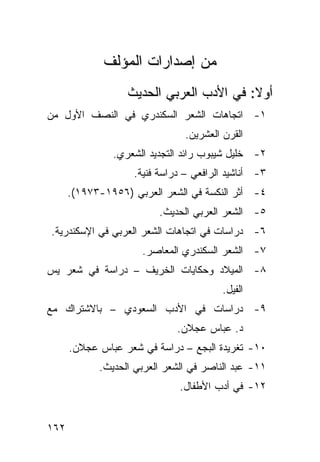 ‫ﻤﻥ ﺇﺼﺩﺍﺭﺍﺕ ﺍﻟﻤﺅﻟﻑ‬
                  ‫ﺃﻭﻻ: ﻓﻲ ﺍﻷﺩﺏ ﺍﻟﻌﺭﺒﻲ ﺍﻟﺤﺩﻴﺙ‬
‫١- ﺍﺘﺠﺎﻫﺎﺕ ﺍﻟﺸﻌﺭ ﺍﻟﺴﻜﻨﺩﺭﻱ ﻓﻲ ﺍﻟﻨﺼﻑ ﺍﻷﻭل ﻤﻥ‬
                                ‫ﺍﻟﻘﺭﻥ ﺍﻟﻌﺸﺭﻴﻥ.‬
               ‫٢- ﺨﻠﻴل ﺸﻴﺒﻭﺏ ﺭﺍﺌﺩ ﺍﻟﺘﺠﺩﻴﺩ ﺍﻟﺸﻌﺭﻱ.‬
                    ‫٣- ﺃﻨﺎﺸﻴﺩ ﺍﻟﺭﺍﻓﻌﻲ – ﺩﺭﺍﺴﺔ ﻓﻨﻴﺔ.‬
      ‫٤- ﺃﺜﺭ ﺍﻟﻨﻜﺴﺔ ﻓﻲ ﺍﻟﺸﻌﺭ ﺍﻟﻌﺭﺒﻲ )٦٥٩١-٣٧٩١(.‬
                         ‫٥- ﺍﻟﺸﻌﺭ ﺍﻟﻌﺭﺒﻲ ﺍﻟﺤﺩﻴﺙ.‬
‫٦- ﺩﺭﺍﺴﺎﺕ ﻓﻲ ﺍﺘﺠﺎﻫﺎﺕ ﺍﻟﺸﻌﺭ ﺍﻟﻌﺭﺒﻲ ﻓﻲ ﺍﻹﺴﻜﻨﺩﺭﻴﺔ.‬
                     ‫٧- ﺍﻟﺸﻌﺭ ﺍﻟﺴﻜﻨﺩﺭﻱ ﺍﻟﻤﻌﺎﺼﺭ.‬
‫٨- ﺍﻟﻤﻴﻼﺩ ﻭﺤﻜﺎﻴﺎﺕ ﺍﻟﺨﺭﻴﻑ – ﺩﺭﺍﺴﺔ ﻓﻲ ﺸﻌﺭ ﻴﺱ‬
                                         ‫ﺍﻟﻔﻴل.‬
‫٩- ﺩﺭﺍﺴﺎﺕ ﻓﻲ ﺍﻷﺩﺏ ﺍﻟﺴﻌﻭﺩﻱ – ﺒﺎﻻﺸﺘﺭﺍﻙ ﻤﻊ‬
                              ‫ﺩ. ﻋﺒﺎﺱ ﻋﺠﻼﻥ.‬
      ‫٠١- ﺘﻐﺭﻴﺩﺓ ﺍﻟﺒﺠﻊ – ﺩﺭﺍﺴﺔ ﻓﻲ ﺸﻌﺭ ﻋﺒﺎﺱ ﻋﺠﻼﻥ.‬
            ‫١١- ﻋﺒﺩ ﺍﻟﻨﺎﺼﺭ ﻓﻲ ﺍﻟﺸﻌﺭ ﺍﻟﻌﺭﺒﻲ ﺍﻟﺤﺩﻴﺙ.‬
                              ‫٢١- ﻓﻲ ﺃﺩﺏ ﺍﻷﻁﻔﺎل.‬


‫٢٦١‬
 