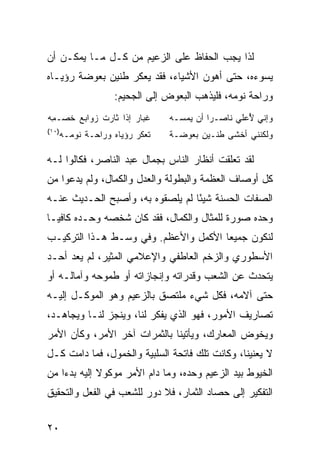 ‫ﻟﺫﺍ ﻴﺠﺏ ﺍﻟﺤﻔﺎﻅ ﻋﻠﻰ ﺍﻟﺯﻋﻴﻡ ﻤﻥ ﻜـل ﻤـﺎ ﻴﻤﻜـﻥ ﺃﻥ‬
‫ﻴﺴﻭﺀﻩ، ﺤﺘﻰ ﺃﻫﻭﻥ ﺍﻷﺸﻴﺎﺀ، ﻓﻘﺩ ﻴﻌﻜﺭ ﻁﻨﻴﻥ ﺒﻌﻭﻀﺔ ﺭﺅﻴـﺎﻩ‬
             ‫‪‬‬
                  ‫ﻭﺭﺍﺤﺔ ﻨﻭﻤﻪ، ﻓﻠﻴﺫﻫﺏ ﺍﻟﺒﻌﻭﺽ ﺇﻟﻰ ﺍﻟﺠﺤﻴﻡ:‬
‫ﹸﺒﺎﺭ ﺇﺫﺍ ﺜﺎﺭﺕ ﺯﻭﺍﺒﻊ ﺨﺼ‪‬ـ ِﻪ‬
 ‫‪ ‬ﹶ ﻤ‬        ‫‪ ‬ﹾ‬      ‫ﻏ ‪‬‬     ‫ﻭﺇ ﹼﻲ ُﻋﻠﻲ ﻨﺎﺼـ ‪‬ﺍ ﺃﻥ ﻴﻤ ‪‬ـﻪ‬
                                 ‫ﺴ‬        ‫ﺭ‬         ‫ﻨ ﻷ‬
‫)٠١(‬
   ‫ﺘﻌ ﹼﺭ ﺭﺅﻴﺎﻩ ﻭﺭﺍﺤـﺔ ﻨﻭﻤـﻪ‬
         ‫ﹶ‬            ‫ﹸ ‪‬ﻜ ‪‬‬   ‫ﻭﻟﻜ ﹶﻨﻲ ﺃﺨﹾﺸﻰ ﻁﻨـﻴﻥ ﺒ ‪‬ﻭ ‪‬ـﺔ‬
                                 ‫ِ ﻌ ﻀ‬                ‫ﻨ‬

‫ﻟﻘﺩ ﺘﻌﻠﻘﺕ ﺃﻨﻅﺎﺭ ﺍﻟﻨﺎﺱ ﺒﺠﻤﺎل ﻋﺒﺩ ﺍﻟﻨﺎﺼﺭ، ﻓﻜﺎﻟﻭﺍ ﻟـﻪ‬
‫ﻜل ﺃﻭﺼﺎﻑ ﺍﻟﻌﻅﻤﺔ ﻭﺍﻟﺒﻁﻭﻟﺔ ﻭﺍﻟﻌﺩل ﻭﺍﻟﻜﻤﺎل، ﻭﻟﻡ ﻴﺩﻋﻭﺍ ﻤﻥ‬
‫ﺍﻟﺼﻔﺎﺕ ﺍﻟﺤﺴﻨﺔ ﺸﻴ ًﺎ ﻟﻡ ﻴﻠﺼﻘﻭﻩ ﺒﻪ، ﻭﺃﺼﺒﺢ ﺍﻟﺤـﺩﻴﺙ ﻋﻨـﻪ‬
                                  ‫ﺌ‬
‫ﻭﺤﺩﻩ ﺼﻭﺭﺓ ﻟﻠﻤﺜﺎل ﻭﺍﻟﻜﻤﺎل، ﻓﻘﺩ ﻜﺎﻥ ﺸﺨﺼﻪ ﻭﺤـﺩﻩ ﻜﺎﻓ ‪‬ـﺎ‬
  ‫ﻴ‬
‫ﻟﻨﻜﻭﻥ ﺠﻤﻴ ‪‬ﺎ ﺍﻷﻜﻤل ﻭﺍﻷﻋﻅﻡ. ﻭﻓﻲ ﻭﺴـﻁ ﻫـﺫﺍ ﺍﻟﺘﺭﻜﻴـﺏ‬
                                      ‫ﻌ‬
‫ﺍﻷﺴﻁﻭﺭﻱ ﻭﺍﻟﺯﺨﻡ ﺍﻟﻌﺎﻁﻔﻲ ﻭﺍﻹﻋﻼﻤﻲ ﺍﻟﻤﺜﻴﺭ، ﻟﻡ ﻴﻌﺩ ﺃﺤـﺩ‬
‫ﻴﺘﺤﺩﺙ ﻋﻥ ﺍﻟﺸﻌﺏ ﻭﻗﺩﺭﺍﺘﻪ ﻭﺇﻨﺠﺎﺯﺍﺘﻪ ﺃﻭ ﻁﻤﻭﺤﻪ ﻭﺁﻤﺎﻟـﻪ ﺃﻭ‬
‫ﺤﺘﻰ ﺁﻻﻤﻪ، ﻓﻜل ﺸﻲﺀ ﻤﻠﺘﺼﻕ ﺒﺎﻟﺯﻋﻴﻡ ﻭﻫﻭ ﺍﻟﻤﻭﻜـل ﺇﻟﻴـﻪ‬
‫ﺘﺼﺎﺭﻴﻑ ﺍﻷﻤﻭﺭ، ﻓﻬﻭ ﺍﻟﺫﻱ ﻴﻔﻜﺭ ﻟﻨﺎ، ﻭﻴﻨﺠﺯ ﻟﻨـﺎ ﻭﻴﺠﺎﻫـﺩ،‬
‫ﻭﻴﺨﻭﺽ ﺍﻟﻤﻌﺎﺭﻙ، ﻭﻴﺄﺘﻴﻨﺎ ﺒﺎﻟﺜﻤﺭﺍﺕ ﺁﺨﺭ ﺍﻷﻤﺭ، ﻭﻜﺄﻥ ﺍﻷﻤﺭ‬
‫ﻻ ﻴﻌﻨﻴﻨﺎ، ﻭﻜﺎﻨﺕ ﺘﻠﻙ ﻓﺎﺘﺤﺔ ﺍﻟﺴﻠﺒﻴﺔ ﻭﺍﻟﺨﻤﻭل، ﻓﻤﺎ ﺩﺍﻤﺕ ﻜـل‬
‫ﺍﻟﺨﻴﻭﻁ ﺒﻴﺩ ﺍﻟﺯﻋﻴﻡ ﻭﺤﺩﻩ، ﻭﻤﺎ ﺩﺍﻡ ﺍﻷﻤﺭ ﻤﻭﻜﻭﻻ ﺇﻟﻴﻪ ﺒﺩ ‪‬ﺍ ﻤﻥ‬
    ‫ﺀ‬         ‫ﹰ‬
‫ﺍﻟﺘﻔﻜﻴﺭ ﺇﻟﻰ ﺤﺼﺎﺩ ﺍﻟﺜﻤﺎﺭ، ﻓﻼ ﺩﻭﺭ ﻟﻠﺸﻌﺏ ﻓﻲ ﺍﻟﻔﻌل ﻭﺍﻟﺘﺤﻘﻴﻕ‬


‫٠٢‬
 