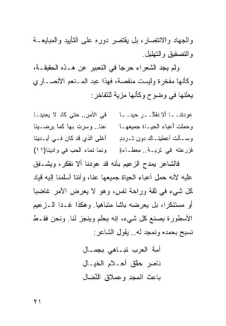 ‫ﻭﺍﻟﺠﻬﺎﺩ ﻭﺍﻻﻨﺘﺼﺎﺭ، ﺒل ﻴﻘﺘﺼﺭ ﺩﻭﺭﻩ ﻋﻠﻰ ﺍﻟﺘﺄﻴﻴﺩ ﻭﺍﻟﻤﺒﺎﻴﻌـﺔ‬
                                           ‫ﻭﺍﻟﺘﺼﻔﻴﻕ ﻭﺍﻟﺘﻬﻠﻴل.‬
‫ﻭﻟﻡ ﻴﺠﺩ ﺍﻟﺸﻌﺭﺍﺀ ﺤﺭ ‪‬ﺎ ﻓﻲ ﺍﻟﺘﻌﺒﻴﺭ ﻋﻥ ﻫـﺫﻩ ﺍﻟﺤﻘﻴﻘـﺔ،‬
                              ‫ﺠ‬
‫ﻭﻜﺄﻨﻬﺎ ﻤﻔﺨﺭﺓ ﻭﻟﻴﺴﺕ ﻤﻨﻘﺼﺔ، ﻓﻬﺫﺍ ﻋﺒﺩ ﺍﻟﻤـﻨﻌﻡ ﺍﻷﻨﺼـﺎﺭﻱ‬
                        ‫ﻴﻌﻠﻨﻬﺎ ﻓﻲ ﻭﻀﻭﺡ ﻭﻜﺄﻨﻬﺎ ﻤﺯﻴﺔ ﻟﻠﺘﻔﺎﺨﺭ:‬

‫ﻓﻲ ﺍﻷﻤﺭ.. ﺤﺘﻰ ﻜﺎﺩ ﻻ ﻴﻌﻨﻴﻨـﺎ‬
                    ‫‪ِ‬‬            ‫ﻋﻭﺩ ﹶﻨـ ـﺎ ﺃﻻ ﻨﻔ ﱢـ ـﺭ ﺤﻴ ﹰـ ـﺎ‬
                                   ‫‪ ‬ﻨ ـ‬       ‫ﹸ ﹶﻜ‬     ‫‪  ‬ﺘ ـ‬
‫ﻋﻨﺎ.. ﻭ ِﺭﺕ ﺒﻬﺎ ﻜﻤﺎ ‪‬ﺭﻀـﻴﻨﺎ‬
      ‫ﻴ‬         ‫ﺴ‪ ‬ﹶ‬              ‫ﻭ ‪ ‬ﻠﺕ ﺃﻋ ‪‬ﺎﺀ ﺍﻟﺤﻴـﺎﺓ ‪‬ﻤﻴﻌﻬـﺎ‬
                                        ‫ﹶﺠ‬        ‫ﺤﻤ ﹾ ﹶ َ ‪‬ﺒ ‪‬‬
‫ﺃﻏﻠ ‪ ‬ﺍﻟﺫﻱ ﻗﺩ ﻜﺎﻥ ﻓـﻲ ﺃﻴـﺩﻴﻨﺎ‬
            ‫‪‬‬           ‫ﹶ ﹾﻰ‬      ‫‪‬ﺴـﺄﻟﺕ ﺃﻋ‪‬ﻁﻴ‪‬ﻨـﺎﻙ ‪‬ﻭﻥ ﺘـﺭﺩﺩ‬
                                  ‫ـ ‪ ‬ﺩ ‪ ‬ﹶ ‪ٍ‬‬        ‫ﻭ ـﹾ ﹶ‬
‫ﻭﻨ ‪‬ﺎ ﻨ ‪‬ﺎﺀ ﺍﻟﺤ ‪ ‬ﻓﻲ ﻭﺍﺩﻴﻨﺎ)١١(‬
              ‫‪ ‬ﹶﻤ ﹶﻤ ‪ ‬ﺏ‬        ‫ﻓ ‪ ‬ﻋﺘﻪ ﻓﻲ ﺘﺭ ‪‬ـﺔ.. ﻤﻌ ﹶـﺎﺀﺓ‬
                                  ‫ِ ‪‬ﻁ ٍ‬       ‫ﹸ ‪‬ﺒ‬    ‫ﹶﺯﺭ ‪ ‬ﹶ ‪‬‬
                              ‫ﺝ‬                                 ‫ﺝ‬




‫ﻓﺎﻟﺸﺎﻋﺭ ﻴﻤﺩﺡ ﺍﻟﺯﻋﻴﻡ ﺒﺄﻨﻪ ﻗﺩ ﻋﻭﺩﻨﺎ ﺃﻻ ﻨﻔﻜﺭ، ﻭﻴﺸـﻔﻕ‬
                                     ‫‪‬‬
‫ﻋﻠﻴﻪ ﻷﻨﻪ ﺤﻤل ﺃﻋﺒﺎﺀ ﺍﻟﺤﻴﺎﺓ ﺠﻤﻴﻌﻬﺎ ﻋﻨﺎ، ﻭﺃﻨﻨﺎ ﺃﺴﻠﻤﻨﺎ ﺇﻟﻴﻪ ﻗﻴﺎﺩ‬
‫ﻜل ﺸﻲﺀ ﻓﻲ ﺜﻘﺔ ﻭﺭﺍﺤﺔ ﻨﻔﺱ، ﻭﻫﻭ ﻻ ﻴﻌﺭﺽ ﺍﻷﻤﺭ ﻏﺎﻀ ‪‬ﺎ‬
 ‫ﺒ‬
‫ﺃﻭ ﻤﺴﺘﻨﻜ ‪‬ﺍ، ﺒل ﻴﻌﺭﻀﻪ ﺒﺎﺸﺎ ﻤﺘﺒﺎﻫ ‪‬ﺎ. ﻭﻫﻜﺫﺍ ﻏـﺩﺍ ﺍﻟـﺯﻋﻴﻡ‬
                     ‫ﻴ‬                       ‫ﺭ‬
‫ﺍﻷﺴﻁﻭﺭﺓ ﻴﺼﻨﻊ ﻜل ﺸﻲﺀ، ﺇﻨﻪ ﻴﺤﻠﻡ ﻭﻴﻨﺠﺯ ﻟﻨﺎ. ﻭﻨﺤﻥ ﻓﻘـﻁ‬
                         ‫ﻨﺴﺒﺢ ﺒﺤﻤﺩﻩ ﻭﻨﻤﺠﺩ ﻟﻪ.. ﻴﻘﻭل ﺍﻟﺸﺎﻋﺭ:‬

                     ‫ﺃ ‪‬ﺔ ﺍﻟ ‪‬ﺭﺏ ﺘ ‪‬ـﺎﻫﻲ ﺒﺠﻤـﺎل‬
                                ‫ﹸﺒ‬    ‫ﻤﹸ ﻌ‬
                     ‫ﹶﺎﺼﺭ ‪‬ﻘﻕ ﺃﺤ‪‬ـﻼﻡ ﺍﻟﺨ ‪‬ـﺎل‬
                        ‫‪ ‬ﻴ‬          ‫ﻨ ِ ‪ ‬ﺤﱠ ﹶ‬
                     ‫ﺒﺎﻋﺙ ﺍﻟﻤﺠﺩ ﻭﻋﻤﻼﻕ ﺍﻟﻨ ‪‬ﺎل‬
                       ‫ﹸ ﱢﻀ‬        ‫‪ِ‬‬    ‫ﹸ‬


‫١٢‬
 