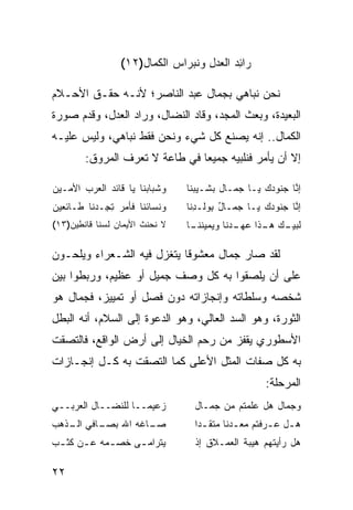 ‫‪‬ﺍﺌﺩ ﺍﻟﻌﺩل ﻭﻨﺒﺭﺍﺱ ﺍﻟﻜ ‪‬ﺎل)٢١(‬
                       ‫‪ ‬ﻤ‬          ‫ﺭ ِ‪ِ   ‬‬

‫ﻨﺤﻥ ﻨﺒﺎﻫﻲ ﺒﺠﻤﺎل ﻋﺒﺩ ﺍﻟﻨﺎﺼﺭ؛ ﻷﻨـﻪ ﺤﻘـﻕ ﺍﻷﺤـﻼﻡ‬
‫ﺍﻟﺒﻌﻴﺩﺓ، ﻭﺒﻌﺙ ﺍﻟﻤﺠﺩ، ﻭﻗﺎﺩ ﺍﻟﻨﻀﺎل، ﻭﺭﺍﺩ ﺍﻟﻌﺩل، ﻭﻗﺩﻡ ﺼﻭﺭﺓ‬
‫ﺍﻟﻜﻤﺎل.. ﺇﻨﻪ ﻴﺼﻨﻊ ﻜل ﺸﻲﺀ ﻭﻨﺤﻥ ﻓﻘﻁ ﻨﺒﺎﻫﻲ، ﻭﻟﻴﺱ ﻋﻠﻴـﻪ‬
        ‫ﺇﻻ ﺃﻥ ﻴﺄﻤﺭ ﻓﻨﻠﺒﻴﻪ ﺠﻤﻴ ‪‬ﺎ ﻓﻲ ﻁﺎﻋﺔ ﻻ ﺘﻌﺭﻑ ﺍﻟﻤﺭﻭﻕ:‬
                                ‫ﻌ‬

‫ﻭﺸﺒﺎﺒﻨﺎ ﻴﺎ ﻗﺎﺌﺩ ﺍﻟ ‪‬ﺭﺏ ﺍﻷﻤـﻴﻥ‬
         ‫‪ ‬ﻌ‬                    ‫ﺇ ﱠﺎ ‪‬ﻨﻭﺩﻙ ﻴـﺎ ﺠﻤـﺎل ﺒﺸـﻴﺒﻨﺎ‬
                                                      ‫ﻨ ﺠ‬
‫ﻭﻨﺴﺎﺌﻨﺎ ﻓﺄﻤﺭ ﺘ ِـﺩ ﹶﺎ ﻁـﺎﺌﻌﻴﻥ‬
         ‫ِﺠ ‪‬ﻨ‬                  ‫ﺇ ﱠﺎ ﺠﻨﻭﺩﻙ ﻴـﺎ ﺠﻤـﺎل ِﻭﻟـﺩ ﹶﺎ‬
                                 ‫ُ ﺒ ِﻨ‬            ‫‪‬‬     ‫ﻨ‬
‫ﻻ ﻨﺤﻨﺙ ﺍﻷﻴﻤﺎﻥ ﻟﺴﻨﺎ ﻗﺎﻨﻁﻴﻥ)٣١(‬
                ‫‪‬‬      ‫ﹸ‬        ‫ﹶﺒﻴ ـﻙ ـﺫﺍ ـ ‪‬ﻨﺎ ﻭﻴﻤﻴﻨ ـﺎ‬
                                 ‫ﹸﻨـ‬       ‫ﻟ ‪‬ـ ‪ ‬ﻫـ ﻋﻬـ ﺩ‬

‫ﻟﻘﺩ ﺼﺎﺭ ﺠﻤﺎل ﻤﻌﺸﻭ ﹰﺎ ﻴﺘﻐﺯل ﻓﻴﻪ ﺍﻟﺸـﻌﺭﺍﺀ ﻭﻴﻠﺤـﻭﻥ‬
                            ‫ﻗ‬
‫ﻋﻠﻰ ﺃﻥ ﻴﻠﺼﻘﻭﺍ ﺒﻪ ﻜل ﻭﺼﻑ ﺠﻤﻴل ﺃﻭ ﻋﻅﻴﻡ، ﻭﺭﺒﻁﻭﺍ ﺒﻴﻥ‬
‫ﺸﺨﺼﻪ ﻭﺴﻠﻁﺎﺘﻪ ﻭﺇﻨﺠﺎﺯﺍﺘﻪ ﺩﻭﻥ ﻓﺼل ﺃﻭ ﺘﻤﻴﻴﺯ، ﻓﺠﻤﺎل ﻫﻭ‬
‫ﺍﻟﺜﻭﺭﺓ، ﻭﻫﻭ ﺍﻟﺴﺩ ﺍﻟﻌﺎﻟﻲ، ﻭﻫﻭ ﺍﻟﺩﻋﻭﺓ ﺇﻟﻰ ﺍﻟﺴﻼﻡ، ﺃﻨﻪ ﺍﻟﺒﻁل‬
‫ﺍﻷﺴﻁﻭﺭﻱ ﻴﻘﻔﺯ ﻤﻥ ﺭﺤﻡ ﺍﻟﺨﻴﺎل ﺇﻟﻰ ﺃﺭﺽ ﺍﻟﻭﺍﻗﻊ، ﻓﺎﻟﺘﺼﻘﺕ‬
‫ﺒﻪ ﻜل ﺼﻔﺎﺕ ﺍﻟﻤﺜل ﺍﻷﻋﻠﻰ ﻜﻤﺎ ﺍﻟﺘﺼﻘﺕ ﺒﻪ ﻜـل ﺇﻨﺠـﺎﺯﺍﺕ‬
                                                      ‫ﺍﻟﻤﺭﺤﻠﺔ:‬
‫ﺯﻋﻴ ‪‬ــﺎ ﻟﻠﻨﻀــﺎل ﺍﻟﻌﺭﺒــﻲ‬
                     ‫ﻤ‬            ‫ﻭﺠﻤﺎل ﻫل ﻋﻠﻤﺘﻡ ﻤﻥ ﺠﻤـﺎل‬
‫ـﺎﻓﻲ ـﺫﻫﺏ‬
   ‫ﺍﻟـ‬  ‫ـﺎﻏﻪ ﺍﷲ ﺒﺼـ‬
                  ‫ﺼـ‬              ‫ﻫ ـل ﻋ ـﺭﻓﺘﻡ ﻤﻌ ـﺩ ﹰﺎ ﻤﺘﻘ ـ ‪‬ﺍ‬
                                   ‫ﺩ‬        ‫ـﻨ‬          ‫ـ ـ‬
‫ﻴﺘﺭﺍﻤ ـﻰ ﺨﺼ ـﻤﻪ ﻋ ـﻥ ﻜﺜ ـﺏ‬
 ‫ـ‬     ‫ـ‬     ‫ـ‬     ‫ـ‬              ‫ﻫل ﺭﺃﻴﺘﻬﻡ ﻫﻴﺒﺔ ﺍﻟﻌﻤـﻼﻕ ﺇﺫ‬

‫٢٢‬
 