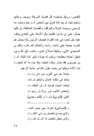 ‫ﺍﻟﺘﻘﺩﻴﺱ، ﻭﺭﺒﻁ ﺒﺸﺨﺼﻪ ﻜل ﻗﻀﺎﻴﺎ ﺍﻟﻤﺭﺤﻠﺔ ﻭﻤﻭﻀـﻭﻋﺎﺘﻬﺎ‬
‫ﻭﺇﻨﺠﺎﺯﺍﺘﻬﺎ، ﻟﻡ ﻴﻌﺩ ﺜﻤﺔ ﻓﺎﺭﻕ ﺒﻴﻥ ﺸﺨﺹ ﺍﻟـﺯﻋﻴﻡ ﻭﻤﻨﺼـﺒﻪ‬
‫ﺍﻟﺭﺴﻤﻲ ﻭﺴﻴﺎﺴﺔ ﺍﻟﺩﻭﻟﺔ ﻭﺍﻟﻤﻭﺍﻗﻑ ﻭﺍﻟﻘﻀﺎﻴﺎ ﺍﻟﻤﺨﺘﻠﻔﺔ، ﺒل ﻜﻠﻬﺎ‬
‫ﺠﻤﺎل، ﺤﺘﻰ ﺇﻥ ﺸﺎﻋ ‪‬ﺍ ﺘﻘﻠﻴﺩ ‪‬ﺎ ﻤﺜل ﺍﻷﺴﺘﺎﺫ ﻋﻠﻲ ﺍﻟﺠﻨﺩﻱ ﻴﻭﻗﻑ‬
                            ‫ﻴ‬        ‫ﺭ‬
‫ﻋﻠﻴﻪ ‪‬ل ﺸﻌﺭﻩ ﻓﻲ ﻫﺫﻩ ﺍﻟﻔﺘﺭﺓ، ﻓﻴﺼﻑ ﺍﻟﺭﺌﻴﺱ ﺒﺄﻨﻪ ﻴﺤﻤل ﻫﻡ‬
‫‪‬‬                                             ‫ﺠ‬
‫ﺍﻟﻌﺭﺏ ﺠﻤﻴﻌﺎ ﺤﺘﻰ ﺸﺎﺒﺕ ﺭﺃﺴﻪ، ﻭﺍﻟﺤﺎﻜﻡ ﺍﻟﻌـﺎﺩل، ﻭﺍﻟﻔﺘـﻰ‬
                                         ‫‪‬‬
‫ﺍﻟﺼﻌﻴﺩﻱ ﺍﻷﺒﻲ، ﻭﺨﻠﻴﻔﺔ ﺼﻼﺡ ﺍﻟﺩﻴﻥ، ﻭﺍﻟﺼـﺎﺩﻕ ﺍﻟﻘـﻭﻱ،‬
‫ﺘﻨﻁﻕ ﺃﻋﻤﺎﻟﻪ ﺒﻌﻅﻤﺘﻪ، ﻭﺒﺎﺘﺕ ﻟﻪ ﺠﻭﻟﺩﺍ ﻤﺎﺌﻴﺭ ﺃﻤﺔ ﺫﻟﻴﻠﺔ، ﺃﻤـﺎ‬
‫ﺒﻥ ﺠﻭﺭﻴﻭﻥ ﻓﻘﺩ ﺼﺎﺭ ﻭﻁﺎﺀ ﻟﻨﻌﻠﻴﻪ، ﻭﻗﺩ ﺠﺎﺀ ﺒﻪ ﺍﷲ ﻟﺘﺠﺩﻴـﺩ‬
     ‫ﺒﻨﺎﺀ ﺍﻷﻤﺔ ﻭﺒﻌﺜﻬﺎ ﻤﻥ ﺠﺩﻴﺩ، ﻴﻘﻭل ﺍﻟﺸﺎﻋﺭ ﻤﺎﺩ ‪‬ﺎ ﺍﻟﺯﻋﻴﻡ:‬
              ‫ﺤ‬
           ‫ﺤﺎﻤﻼ ﻫﻡ ﺒﻨﻲ ﺍﻟ ‪‬ﺭﺏ ﻤﻥ ‪‬ﺍﻥ ﻭﻨـﺎﺀ‬
                   ‫ِ‪ ‬ﺩ‬   ‫ﻌ‬        ‫ﹰ ‪‬‬
           ‫ﺠﺎﻫﺩ ﻓﻲ ‪‬ﻜﻤﻪ ﺍﻟﻌﺎﺩل ﻭﺍﻟ ‪‬ﻜﻡ ﺸـﻘﺎﺀ‬
                   ‫ﺤ‬               ‫ﺤ‬    ‫‪‬‬
           ‫ﺘﺒﻌﺎﺕ ﺸ ‪‬ﺒﺕ ﻓﻭ ‪‬ﻴ ِ ﺸـﺄﻥ ﺍﻟ ‪‬ﻜﻤـﺎﺀ‬
                ‫‪ ‬ﺤ‬       ‫ﹶﻴ ﹾ ﹶ ‪‬ﺩ ‪‬ﻪ‬
           ‫ﻭﻟﺒﻌ‪‬ﺽ ﺍﻟﺸﻴﺏ ﹸﻭﺭ ﻭﻭ ﹶـﺎﺭ ﻭﺒﻬـﺎﺀ‬
                  ‫ﻗ ‪‬‬       ‫ﱠ‪ ِ ‬ﻨ‬     ‫ِ‪‬‬
           ‫ﺍﻟﻔ ﹶﻰ )ﺍﹸﻤ ‪‬ﻱ( ﺒﺄ ‪‬ـﺎ ﻭ )ﺍﻟ ‪‬ـﻌﻴﺩﻱ(‬
            ‫‪‬‬    ‫ﺼ‬         ‫ﺴ‬      ‫ﹶﺘ ﻟ ﺭ‬
           ‫ﺇﺒــــــــــــــــــﺎﺀ‬
           ‫ﻭ )ﺍﻟ ‪‬ﻼﺤﻲ( ﺍﻋﺘﺯﺍ ‪‬ﺎ ﺤﻴﻥ ﻴﺤﻤﺭ ﺍﻟﻌﺩﺍﺀ‬
                  ‫‪  ‬‬   ‫ﻤ‬           ‫ﺼ‬
           ‫ﻭﺍﻟﺫﻱ ﻴﺼﺩﻉ ﺒﺎﻟﺼﺩﻕ ﻭﻴـﺄ ‪‬ﻰ ﺍﻻﻓﺘـﺭﺍﺀ‬
                     ‫ﺒ‬             ‫‪  ‬‬
           ‫ﻭﺍﻟﺫﻱ ﻴﻨﻁﻕ ﺒﺎﻟﻔﺼ‪‬ل ﺇﺫﺍ ﺍﺸﹾـﺘﺩ ﺍﻟ ِـﺭﺍﺀ‬
               ‫ﹶ‪ ‬ﻤ‬               ‫ﹶ‬

‫٥٢‬
 