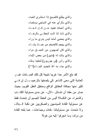 ‫ﻭﺍﻟﺫﻱ ﻴﻁﻠﻊ ﻜﺎﻟﺼﺒﺢ ﺇﺫﺍ ﺍﺴﺘﺸﺭﻯ ﺍﻟﻌﻤﺎﺀ‬
                             ‫‪ِ ‬‬   ‫‪‬‬
           ‫ﻭﺍﻟﺫﻱ ﺒﺎﻟﺭﺃﻱ ﻋﻨﻪ ﻓﻲ ﺍﻟﺩﻴﺎﺠﻲ ﻴﺴﺘﻀﺎﺀ‬
           ‫ﻭﺍﻟﺫﻱ ﺃﻋﻤﺎﻟﻪ ﺘﻐ ِﻴﻪ ﻋـﻥ ﹸـل ﺍﺩ ‪‬ـﺎﺀ‬
              ‫‪‬ﻋ‬     ‫ﻜ‬       ‫ﹸ ﹾﻨ‬
           ‫ﻭﺍﻟﺫﻱ ﹶﺎﺩ ﻟﻨﺎ ﺍﻟ ‪‬ﺩ ﻟﻨﺤ ﹶـﻰ ﺒﺎﻟ ‪‬ﺨـﺎﺀ‬
               ‫ﺭ‬       ‫ﻅ‬      ‫ﺴ‬        ‫ﺸ‪‬‬
           ‫ﻭﺍﻟﺫﻱ ﻴﻤ ِﻲ ﺃﻤﺎ ‪‬ﺎ ﻟﻴﺱ ‪‬ﺩﺭﻱ ﻤﺎ ﻭﺭﺍﺀ‬
                      ‫ﻴ‬      ‫ﻤ‬      ‫‪ ‬ﻀ‬
           ‫ﻭﺍﻟﺫﻱ ﻴﻬﺠﻡ ﻜﺎﻟﻀﻴ ﹶﻡ ﻤﻥ ﺤﻴـﺙ ﻴﺸـﺎﺀ‬
                 ‫ﹸ‬        ‫‪ ‬ﻐ‬
           ‫ﻭﺍﻟﺫﻱ ﻜﺎﻥ ﻟﺼﻬﻴﻭﻥ ﻤﻥ ﺍﻟﺤﻤـﻕ ﺩﻭﺍﺀ‬
           ‫ﻭﺍﻟﺫﻱ ﺒﺎﺘﺕ ﻟﻪ )ﻤﺎﻴﻴﺭ( ﻤﻥ ﺒﻌﺽ ﺍﻹ ‪‬ﺎﺀ‬
             ‫ِ ِﻤ‬                   ‫ﹶ ﹾ‬
           ‫ﻭﺍﻟﺫﻱ ﺭﺃﺱ )ﺒﻥ ﺠﻭﺭﻴﻭﻥ( ﻟﻨﻌﻠﻴﻪ ﻭﻁﺎﺀ‬
                ‫ﹶ ‪‬ﹶ ‪ِ ‬‬           ‫‪‬‬
           ‫ﻭﺍﻟﺫﻱ ﺠﺎﺀ ﺒﻪ ﺍﷲ ﻟﺘﺠﺩﻴﺩ ﺍﻟﺒﻨـﺎﺀ)٦١(‬
                       ‫ِ‬      ‫ُ‬     ‫‪‬‬

‫ﻟﻘﺩ ﺒﻠﻎ ﺍﻷﻤﺭ ﺤ ‪‬ﺍ ﻏﺭﻴ ‪‬ﺎ ﻨﺘﻴﺠﺔ ﻜل ﺘﻠﻙ ﺍﻟﺼـﻔﺎﺕ ﻏﻴـﺭ‬
                           ‫ﺒ‬      ‫ﺩ‬
‫ﺍﻟﻌﺎﺩﻴﺔ ﺍﻟﺘﻲ ﺴﻌﻰ ﺍﻟﺸﺎﻋﺭ ﻜﻲ ﻴﻠﺼﻘﻬﺎ ﺒﺎﻟﺯﻋﻴﻡ، ﺒـل ﺇﻥ ﻓـﻲ‬
‫ﻜﺜﻴﺭ ﻤﻨﻬﺎ ﻤﺠﺎﻓﺎﺓ ﺍﻟﺤﻘﺎﺌﻕ ﺍﻟﻭﺍﻗﻊ ﻭﻤﻨﻁﻕ ﺍﻟﻌﻘل ﺍﻟﻘﻭﻴﻡ، ﺒﺤﻴﺙ‬
‫ﺼﺎﺭ ﻤﻥ ﺤﻘﻨﺎ ﺃﻥ ﻨﺘﺴﺎﺌل –ﺍﻵﻥ- ﻋﻥ ﻤﺩﻯ ﻤﺴﺌﻭﻟﻴﺔ ﺍﻟﻜﺘـﺎﺏ‬
‫ﻭﺍﻟﺸﻌﺭﺍﺀ ﻋﻥ ﺍﻟﻨﻜﺴﺔ؟ ﺃﻟﻴﺱ ﻤﻥ ﺍﻟﺨﻁﺄ ﺍﻟﺠﺴﻴﻡ ﺃﻥ ﻨﺘﺤﺩﺙ ﻓﻘﻁ‬
‫ﻋﻥ ﻤﺴﺌﻭﻟﻴﺔ ﺍﻟﻘﺎﺩﺓ ﺍﻟﺴﻴﺎﺴﻴﻴﻥ ﻭﺍﻟﻌﺴﻜﺭﻴﻴﻥ ﻋﻥ ﻨﻜﺒﺔ ﺍﻟـﺒﻼﺩ،‬
‫ﻭﻻ ﻨﺘﺤﺩﺙ ﻋﻥ ﻤﺴﺌﻭﻟﻴﺎﺘﻨﺎ –ﻓﺌﺎﺕ ﻭﺠﻤﺎﻋﺎﺕ- ﻋﻤﺎ ﺒﻠﻐﻪ ﺍﻟﻘﺎﺩﺓ‬
                      ‫ﻤﻥ ﺩﺭﻙ، ﻭﻤﺎ ﺍﻨﺠﺭﻓﻭﺍ ﺇﻟﻴﻪ ﻤﻥ ‪‬ﻭﺓ؟‬
                         ‫ﻫ‬


‫٦٢‬
 