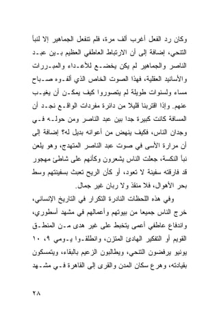 ‫ﻭﻜﺎﻥ ﺭﺩ ﺍﻟﻔﻌل ﺃﻏﺭﺏ ﺃﻟﻑ ﻤﺭﺓ، ﻓﻠﻡ ﺘﻨﻔﻌل ﺍﻟﺠﻤﺎﻫﻴﺭ ﺇﻻ ﻟﻨﺒﺄ‬
‫ﺍﻟﺘﻨﺤﻲ، ﺇﻀﺎﻓﺔ ﺇﻟﻰ ﺃﻥ ﺍﻻﺭﺘﺒﺎﻁ ﺍﻟﻌﺎﻁﻔﻲ ﺍﻟﻌﻅﻴﻡ ﺒـﻴﻥ ﻋﺒـﺩ‬
‫ﺍﻟﻨﺎﺼﺭ ﻭﺍﻟﺠﻤﺎﻫﻴﺭ ﻟﻡ ﻴﻜﻥ ﻴﺨﻀـﻊ ﻟﻸﻋـﺩﺍﺀ ﻭﺍﻟﻤﺒـﺭﺭﺍﺕ‬
‫ﻭﺍﻷﺴﺎﻨﻴﺩ ﺍﻟﻌﻘﻠﻴﺔ، ﻓﻬﺫﺍ ﺍﻟﺼﻭﺕ ﺍﻟﺨﺎﺹ ﺍﻟﺫﻱ ﺃﻟﻔـﻭﻩ ﺼـﺒﺎﺡ‬
‫ﻤﺴﺎﺀ ﻭﻟﺴﻨﻭﺍﺕ ﻁﻭﻴﻠﺔ ﻟﻡ ﻴﺘﺼﻭﺭﻭﺍ ﻜﻴﻑ ﻴﻤﻜـﻥ ﺃﻥ ﻴﻐﻴـﺏ‬
‫ﻋﻨﻬﻡ. ﻭﺇﺫﺍ ﺍﻗﺘﺭﺒﻨﺎ ﻗﻠﻴﻼ ﻤﻥ ﺩﺍﺌﺭﺓ ﻤﻔﺭﺩﺍﺕ ﺍﻟﻭﺍﻗـﻊ ﻨﺠـﺩ ﺃﻥ‬
                                ‫ﹰ‬
‫ﺍﻟﻤﺴﺎﻓﺔ ﻜﺎﻨﺕ ﻜﺒﻴﺭﺓ ﺠ ‪‬ﺍ ﺒﻴﻥ ﻋﺒﺩ ﺍﻟﻨﺎﺼﺭ ﻭ ‪‬ﻥ ﺤﻭﻟـﻪ ﻓـﻲ‬
           ‫ﻤ‬                   ‫ﺩ‬
‫ﻭﺠﺩﺍﻥ ﺍﻟﻨﺎﺱ، ﻓﻜﻴﻑ ﻴﻨﻬﺽ ﻤﻥ ﺃﻋﻭﺍﻨﻪ ﺒﺩﻴل ﻟﻪ؟ ﺇﻀﺎﻓﺔ ﺇﻟﻰ‬
‫ﺃﻥ ﻤﺭﺍﺭﺓ ﺍﻷﺴﻰ ﻓﻲ ﺼﻭﺕ ﻋﺒﺩ ﺍﻟﻨﺎﺼﺭ ﺍﻟﻤﺘﻬﺩﺝ، ﻭﻫﻭ ﻴﻠﻌﻥ‬
‫ﻨﺒﺄ ﺍﻟﻨﻜﺴﺔ، ﺠﻌﻠﺕ ﺍﻟﻨﺎﺱ ﻴﺸﻌﺭﻭﻥ ﻭﻜﺄﻨﻬﻡ ﻋﻠﻰ ﺸﺎﻁﺊ ﻤﻬﺠﻭﺭ‬
‫ﻗﺩ ﻓﺎﺭﻗﺘﻪ ﺴﻔﻴﻨﺔ ﻻ ﺘﻌﻭﺩ، ﺃﻭ ﻜﺄﻥ ﺍﻟﺭﻴﺢ ﺘﻌﺒﺙ ﺒﺴﻔﻴﻨﺘﻬﻡ ﻭﺴﻁ‬
               ‫ﺒﺤﺭ ﺍﻷﻫﻭﺍل، ﻓﻼ ﻤﻨﻘﺫ ﻭﻻ ﺭ ‪‬ﺎﻥ ﻏﻴﺭ ﺠﻤﺎل.‬
                           ‫ﺒ‬
‫ﻭﻓﻲ ﻫﺫﻩ ﺍﻟﻠﺤﻅﺎﺕ ﺍﻟﻨﺎﺩﺭﺓ ﺍﻟﺘﻜﺭﺍﺭ ﻓﻲ ﺍﻟﺘﺎﺭﻴﺦ ﺍﻹﻨﺴﺎﻨﻲ،‬
‫ﺨﺭﺝ ﺍﻟﻨﺎﺱ ﺠﻤﻴ ‪‬ﺎ ﻤﻥ ﺒﻴﻭﺘﻬﻡ ﻭﺃﻋﻤﺎﻟﻬﻡ ﻓﻲ ﻤﺸﻬﺩ ﺃﺴﻁﻭﺭﻱ،‬
                                    ‫ﻌ‬
‫ﻭﺍﻨﺩﻓﺎﻉ ﻋﺎﻁﻔﻲ ﺃﻋﻤﻰ ﻴﺘﺨﺒﻁ ﻋﻠﻰ ﻏﻴﺭ ﻫﺩﻯ ﻤـﻥ ﺍﻟﻤﻨﻁـﻕ‬
‫ﺍﻟﻘﻭﻴﻡ ﺃﻭ ﺍﻟﺘﻔﻜﻴﺭ ﺍﻟﻬﺎﺩﺉ ﺍﻟﻤﺘﺯﻥ، ﻭﺍﻨﻁﻠﻘـﻭﺍ ﻴـﻭﻤﻲ ٩، ٠١‬
‫ﻴﻭﻨﻴﻭ ﻴﺭﻓﻀﻭﻥ ﺍﻟﺘﻨﺤﻲ، ﻭﻴﻁﺎﻟﺒﻭﻥ ﺍﻟﺯﻋﻴﻡ ﺒﺎﻟﺒﻘﺎﺀ، ﻭﻴﺘﻤﺴﻜﻭﻥ‬
‫ﺒﻘﻴﺎﺩﺘﻪ، ﻭ ‪‬ﺭﻉ ﺴﻜﺎﻥ ﺍﻟﻤﺩﻥ ﻭﺍﻟﻘﺭﻯ ﺇﻟﻰ ﺍﻟﻘﺎﻫﺭﺓ ﻓـﻲ ﻤﺸـﻬﺩ‬
                                          ‫ﻫ‬


‫٨٢‬
 