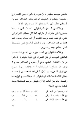 ‫ﻋﺎﻁﻔﻲ ﻤﻬﻴﺏ، ﻴﻬﺘﻔﻭﻥ ﻟﻠـﺯﻋﻴﻡ، ﻭﻴﻨـﺎﻤﻭﻥ ﻓـﻲ ﺍﻟﺸـﻭﺍﺭﻉ‬
‫ﻭﻴﻨﺘﺤﺒﻭﻥ ﻭﻴﻬﺫﻭﻥ، ﻭﺍﺴﺘﺠﺎﺏ ﺍﻟﺯﻋﻴﻡ ﻭﺒﺸﺭ ﺍﻟﺠﻤﺎﻫﻴﺭ ﺒﻁﺭﻴﻕ‬
     ‫ﺍﻟﻤﺴﺘﻘﺒل ﻤﻌﻠ ﹰﺎ: "ﺇﻥ ﻤﺎ ﺃﺨﺫ ﺒﺎﻟﻘﻭﺓ ﻻ ‪‬ﺴﺘﺭﺩ ﺒﻐﻴﺭ ﺍﻟﻘﻭﺓ".‬
                      ‫ﻴ‬                       ‫ﻨ‬
‫ﻭﻫﻜﺫﺍ ﻓﺈﻥ ﺍﻟﺘﻼﺤﻕ ﺍﻟﺩﺭﺍﻤﺎﺘﻴﻜﻲ ﻟﻸﺤﺩﺍﺙ، ﻜﺎﻥ ﺍﻨـﺩﻓﺎ ‪‬ﺎ‬
 ‫ﻋ‬
‫ﺃﺴﻁﻭﺭ ‪‬ﺎ ﻏﻴﺭ ﻤﺄﻟﻭﻑ ﺃﻭ ﻤﺘﻭﻗﻊ، ﻜﻤﺎ ﻜﺎﻥ ﻋﺎﻁﻔ ‪‬ﺎ ﻨﺎﺩ ‪‬ﺍ ﻭﻏﻴﺭ‬
      ‫ﻴ ﺭ‬                                        ‫ﻴ‬
‫ﻋﻘﻠﻲ، ﻟﻡ ﻴﺘﺤﺩ ﻷﺤﺩ ﻓﺭﺼﺔ ﻟﻠﺘﻘﻭﻴﻡ ﺃﻭ ﺍﻟﻤﺭﺍﺠﻌﺔ، ﻭﻤـﻥ ﺜـﻡ‬
‫ﻜﺎﻨﺕ ﻤﻭﺍﻗﻑ ﺍﻟﺠﻤﺎﻫﻴﺭ ﻭﺭﺩﻭﺩ ﺃﻓﻌﺎﻟﻬﺎ ﻟﻤﺎ ﻭﻗﻊ ﻓـﻲ ﺴـﺎﺤﺎﺕ‬
                               ‫ﺍﻟﻘﺘﺎل، ﻤﺘﺄﺨﺭﺓ ﺒﻌﺽ ﺍﻟﺸﻲﺀ.‬
‫ﻭﺨﻼﺼﺔ ﺍﻟﻘﻭل: ﺇﻥ ﺍﻟﺠﻤـﺎﻫﻴﺭ ﻓـﻲ ﻏﻤـﺭﺓ ﺍﻨـﺩﻓﺎﻋﻬﺎ‬
‫ﺍﻟﻌﺎﻁﻔﻲ ﺍﻟﻤﻬﻴﺏ، ﻟﻡ ﻴﻜﻥ ﺍﻟﺸﻌﺭﺍﺀ ﻓﻲ ﻏﻴﺒﺔ ﻋﻨﻬﺎ، ﺒل ﻜـﺎﻨﻭﺍ‬
‫ﻓﻲ ‪‬ﺅﺭﺓ ﺍﻻﻨﻔﻌﺎل ﺍﻟﻼﻤﻊ، ﻭﻤﻊ ﺃﻭل ﺨﺭﻭﺝ ﺍﻟﺠﻤﺎﻫﻴﺭ ﻴـﻭﻡ ٩‬
                                               ‫ﺒ‬
‫ﻴﻭﻨﻴﻭ ﻏ ﹼﻰ ﺼﺎﻟﺢ ﺠﻭﺩﺕ ﻴﻁﺎﻟﺏ ﺍﻟﺯﻋﻴﻡ ﺒﺎﻟﺒﻘـﺎﺀ، ﻭﺍﻟﺭﺠـﻭﻉ‬
                                           ‫ﻨ‬
‫ﻋﻥ ﻗﺭﺍﺭ ﺍﻟﺘﻨﺤﻲ، ﻓﻬﻭ ﺍﻷﻤل ﺍﻟﺒﺎﻗﻲ ﻟﻐﺩ ﺍﻟﺸﻌﺏ، ﺒل ﺇﻨﻪ ﺒﻌـﺩ‬
‫ﺇﻋﻼﻥ ﺍﻟﻨﻜﺴﺔ ﺒﺴﺎﻋﺎﺕ ﻗﻠﻴﻠﺔ ﻴﻘﻭل: ﺇﻨﻨﺎ ﺠﻔﻔﻨﺎ ﺩﻤـﻊ ﺍﻟﻬﺯﻴﻤـﺔ‬
‫ﻭﺘﺒ ‪‬ﻤﻨﺎ، ﻭﻟﻡ ﻴﺒﻕ ﺃﻤﺎﻤﻨﺎ ﺇﻻ ﺃﻥ ﻴﻨﻬﺽ ﺍﻟﺯﻋﻴﻡ ﻟﻴـﺩﻓﻌﻨﺎ ﺒﻌـﺩ‬
                                                   ‫ﺴ‬
                                       ‫ﺍﻟﻨﻜﺴﺔ ﻭﻴﺭﻓﻊ ﻫﺎﻤﺘﻨﺎ:‬
‫ـﻌﺏ‬
‫ـﺎ ﺍﻟﺸـــــ ‪ ‬‬‫ﻓﺄ ﹶـــــ‬
                    ‫ﻨ‬              ‫ﻗﻡ ﻭﺍﺴﻤﻌ‪‬ﻬﺎ ﻤﻥ ﺃﻋﻤـﺎﻗﻲ‬
                                           ‫ِ‪‬‬     ‫‪‬‬   ‫ﹸ‪‬‬
‫ـﻌ‪‬ﺏ‬
   ‫ـﻰ ﺍﻟ ﱠـــــ‬
        ‫ﻟ ‪‬ﻨـــــ ﺸ‬
                ‫ﻤ‬                  ‫ﺍﺒﻕ ﻓﺄﻨـﺕ ﺍﻟ ‪‬ـﺩ ﺍﻟـﻭﺍﻗﻲ‬
                                           ‫ِ ﺴ ‪‬‬        ‫‪ ‬ﹶ‬
‫ﻟ ﹶــــــﺩ ﺍﻟﺸــــــﻌﺏ‬
            ‫ِ‬      ‫ِﻐ‬              ‫ﺍﺒﻕ ﻓﺄﻨـﺕ ﺍﻷﻤـل ﺍﻟﺒـﺎﻗﻲ‬
                                           ‫ُ‬     ‫ﹶ‬     ‫‪ ‬ﹶ‬

‫٩٢‬
 