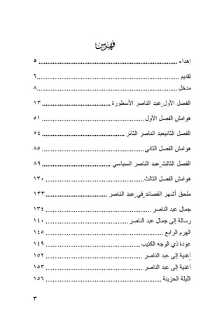 ‫‪‬‬
‫ﺇﻫﺩﺍﺀ ............................................................................... ٥‬

‫ﺘﻘﺩﻴﻡ .................................................................................٦‬
‫ﻤﺩﺨل ................................................................................٨‬

‫ﺍﻟﻔﺼل ﺍﻷﻭل ﻋﺒﺩ ﺍﻟﻨﺎﺼﺭ ﺍﻷﺴﻁﻭﺭﺓ ....................................... ٣١‬

‫ﻫﻭﺍﻤﺵ ﺍﻟﻔﺼل ﺍﻷﻭل .......................................................... ١٥‬

‫ﺍﻟﻔﺼل ﺍﻟﺜﺎﻨﻴﻌﺒﺩ ﺍﻟﻨﺎﺼﺭ ﺍﻟﺜﺎﺌﺭ ............................................... ٤٥‬

‫ﻫﻭﺍﻤﺵ ﺍﻟﻔﺼل ﺍﻟﺜﺎﻨﻲ .......................................................... ٥٨‬

‫ﺍﻟﻔﺼل ﺍﻟﺜﺎﻟﺙ ﻋﺒﺩ ﺍﻟﻨﺎﺼﺭ ﺍﻟﺴﻴﺎﺴﻲ ....................................... ٩٨‬

‫ﻫﻭﺍﻤﺵ ﺍﻟﻔﺼل ﺍﻟﺜﺎﻟﺙ........................................................ ٠٣١‬

‫ﻤﻠﺤﻕ ﺃﺸﻬﺭ ﺍﻟﻘﺼﺎﺌﺩ ﻓﻲ ﻋﺒﺩ ﺍﻟﻨﺎﺼﺭ ................................... ٣٣١‬

‫ﺠﻤﺎل ﻋﺒﺩ ﺍﻟﻨﺎﺼﺭ ............................................................ ٤٣١‬
‫ﺭﺴﺎﻟﺔ ﺇﻟﻰ ﺠﻤﺎل ﻋﺒﺩ ﺍﻟﻨﺎﺼﺭ ............................................... ٠٤١‬
‫ﺍﻟﻬﺭﻡ ﺍﻟﺭﺍﺒﻊ ................................................................... ٥٤١‬
‫ﻋﻭﺩﺓ ﺫﻱ ﺍﻟﻭﺠﻪ ﺍﻟﻜﺌﻴﺏ ...................................................... ٩٤١‬
‫ﺃﻏﻨﻴﺔ ﺇﻟﻰ ﻋﺒﺩ ﺍﻟﻨﺎﺼﺭ ....................................................... ٢٥١‬
‫ﺃﻏﻨﻴﺔ ﺇﻟﻰ ﻋﺒﺩ ﺍﻟﻨﺎﺼﺭ ....................................................... ٣٥١‬
‫ﺍﻟﻠﻴﻠﺔ ﺍﻟﺤﺯﻴﻨﺔ .................................................................. ٦٥١‬

‫٣‬
 