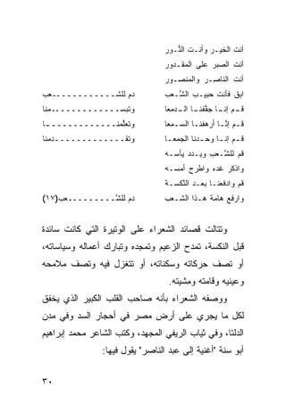 ‫ﺃﻨﺕ ﺍﻟﺨﻴـﺭ ﻭﺃﻨـﺕ ﺍﻟ ﱡـﻭﺭ‬
                                     ‫ﹶ ﻨ‬        ‫‪‬‬      ‫ﹶ‬
                                  ‫ﺃﻨﺕ ﺍﻟﺼﺒﺭ ﻋﻠﻰ ﺍ ﹶﻤﻘﹾـﺩﻭﺭ‬
                                         ‫ﻟ‬       ‫‪‬‬
                                  ‫ﺃﻨﺕ ﺍﻟﻨﺎ ِـﺭ ﻭﺍﻟﻤﻨ ‪‬ـﻭﺭ‬
                                     ‫ﺼ‬       ‫ﹾ ﹶ ﺼ ‪‬‬
‫ﺩﻡ ﻟﻠﺸــــــــــــﻌﺏ‬
                  ‫‪‬‬              ‫ﺍﺒﻕ ﻓﺄﻨﺕ ‪‬ﺒﻴـﺏ ﺍﻟ ﱠـﻌ‪‬ﺏ‬
                                      ‫‪ ‬ﺸ‬      ‫ﹶ ﺤ‬
‫ﻭﺘﺒﺴـــــــــــــﻤﻨﺎ‬              ‫ـﻡ ﺇﻨ ـﺎ ﺠﻔﻔﻨ ـﺎ ـ ‪‬ﻤﻌﺎ‬
                                     ‫ﻗـ ﹶـ ﱠ ﹾ ﹶـ ﺍﻟـ ﺩ‬
‫ﻭﺘﻌﱠﻤﻨــــــــــــ ـﺎ‬
 ‫ـ‬               ‫ﻠ‬                ‫ﹸـﻡ ﺇﻨـﺎ ﺃﺭﻫﻔ ﹶـﺎ ﺍﻟﺴـﻤ ‪‬ﺎ‬
                                   ‫‪ ‬ﻌ‬      ‫ﻗ ‪ ‬ﱠـ ‪  ‬ﹾﻨ‬
‫ﻭﺘﻘـــــــــــــﺩﻤ ﹶﺎ‬
 ‫‪ ‬ﻨ‬                             ‫ﻗ ـﻡ ﺇﻨ ـﺎ ﻭﺤ ـﺩ‪‬ﻨﺎ ﺍﻟﺠﻤﻌ ـﺎ‬
                                   ‫‪  ‬ـ‬        ‫ﹸـ ـ ‪ ‬‬
                                  ‫ﹸﻡ ﻟﻠ ﱠـﻌﺏ ﻭ ِـﺩﺩ ﻴﺄ ‪‬ـﻪ‬
                                    ‫ﻗ ﺸ ‪ ِ ‬ﺒ ‪ ‬ﺴ‬
                                  ‫ﻭﺍﺫ ﹸﺭ ﻏﺩﻩ ﻭﺍﻁﺭﺡ ﺃﻤ ‪‬ـﻪ‬
                                    ‫ﹾﻜ ﹶ ‪  ‬ﹾ ‪   ‬ﺴ‬
                                  ‫ﻗﻡ ﻭﺍﺩﻓﻌ ﹶـﺎ ﺒﻌـﺩ ﺍﻟﻨﻜ ‪‬ـﺔ‬
                                    ‫‪ ‬ﱠ ﹾﺴ‬        ‫ﹸ ‪  ‬ﹶ ‪‬ﻨ‬
‫ﺩﻡ ﻟﻠ ﱠـــــــــﻌ‪‬ﺏ)٧١(‬
                ‫‪ ‬ﺸ‬              ‫ﻭﺍﺭﻓﻊ ﻫﺎﻤﺔ ﻫـﺫﺍ ﺍﻟ ﹼـﻌﺏ‬
                                     ‫ﺸ‬         ‫ﹶ ‪ ‬ﹶ‬


‫ﻭﺘﺘﺎﻟﺕ ﻗﺼﺎﺌﺩ ﺍﻟﺸﻌﺭﺍﺀ ﻋﻠﻰ ﺍﻟﻭﺘﻴﺭﺓ ﺍﻟﺘﻲ ﻜﺎﻨﺕ ﺴﺎﺌﺩﺓ‬
‫ﻗﺒل ﺍﻟﻨﻜﺴﺔ، ﺘﻤﺩﺡ ﺍﻟﺯﻋﻴﻡ ﻭﺘﻤﺠﺩﻩ ﻭﺘﺒﺎﺭﻙ ﺃﻋﻤﺎﻟﻪ ﻭﺴﻴﺎﺴﺎﺘﻪ،‬
‫ﺃﻭ ﺘﺼﻑ ﺤﺭﻜﺎﺘﻪ ﻭﺴﻜﻨﺎﺘﻪ، ﺃﻭ ﺘﺘﻐﺯل ﻓﻴﻪ ﻭﺘﺼﻑ ﻤﻼﻤﺤﻪ‬
                                   ‫ﻭﻋﻴﻨﻴﻪ ﻭﻗﺎﻤﺘﻪ ﻭ ِﺸﻴﺘﻪ.‬
                                        ‫ﻤ‬
‫ﻭﻭﺼﻔﻪ ﺍﻟﺸﻌﺭﺍﺀ ﺒﺄﻨﻪ ﺼﺎﺤﺏ ﺍﻟﻘﻠﺏ ﺍﻟﻜﺒﻴﺭ ﺍﻟﺫﻱ ﻴﺨﻔﻕ‬
                       ‫‪‬‬
‫ﻟﻜل ﻤﺎ ﻴﺠﺭﻱ ﻋﻠﻰ ﺃﺭﺽ ﻤﺼﺭ ﻓﻲ ﺃﺤﺠﺎﺭ ﺍﻟ ‪‬ﺩ ﻭﻓﻲ ‪‬ﺩﻥ‬
  ‫ﻤ‬      ‫ﺴ‬
‫ﺍﻟﺩﻟﺘﺎ، ﻭﻓﻲ ﺜﻴﺎﺏ ﺍﻟﺭﻴﻔﻲ ﺍﻟﻤﺠﻬﺩ، ﻭﻜﺘﺏ ﺍﻟﺸﺎﻋﺭ ﻤﺤﻤﺩ ﺇﺒﺭﺍﻫﻴﻡ‬
                ‫ﺃﺒﻭ ﺴﻨﺔ "ﺃﻏﻨﻴﺔ ﺇﻟﻰ ﻋﺒﺩ ﺍﻟﻨﺎﺼﺭ" ﻴﻘﻭل ﻓﻴﻬﺎ:‬


‫٠٣‬
 