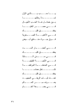 ‫ﻴــــﺎ ‪‬ــــﺏ ﺒــــﻼﺩﻱ ﺍﻷﻭل‬
                   ‫‪‬‬    ‫ﺤ‬
     ‫ـﺎ‬‫ـﺩﺃ ﺭﺤ ﹶﺘﻬـــــــ‬
                ‫ﻠ‬       ‫ﺘﺒ‪‬ـــــــ‬
                                 ‫ﹶ‬
     ‫ـﺎل‬
       ‫ـل ـﺫﺍ ﺍﻟﺤ ـﺏ ﺍﻷﺠﻴـ‬
             ‫‪‬ـ ‪‬‬     ‫ـﻴﻥ ﺨﻤﺎﺌـ ﻫـ‬
                                 ‫ﺒـ‬
     ‫ـﺎ‬
      ‫ـﺭ ﺍﻟﻌﻠﻴــــ‬
                 ‫ـﻲ ﻤﺼــــ‬
                         ‫ﻓــــ‬
     ‫ﻴﺨﻔــــــــﻕ ﻗﻠﺒــــــــﻙ‬
     ‫ـﺔ ﺍﻟﺼ ـﺨﹾﺭﻴﺔ‬
          ‫‪‬ـــ‬   ‫ـﻲ ﺍﻷﻏﻨﻴـــ‬
                           ‫ﻓـــ‬
     ‫ـﻴﺽ‬
       ‫ـﻭﺍﺩ ﻤﻨ ـ ‪‬ﻓﻊ ﺃﺒــ‬
              ‫‪ ‬ﹾــ ﺩ‬   ‫ـﻭﻕ ﺠــ‬
                            ‫ﻓــ ﹶ‬


     ‫ـﺩ‬
      ‫ـﺎﺭ ﺍﻟ ‪‬ــــ‬
          ‫ـﻲ ﺃﺤﺠــــ ِ ﺴ‬
                       ‫ﻓــــ‬
     ‫ﻴﺨﻔــــــــﻕ ﻗﻠﺒــــــــﻙ‬
     ‫ـﺩﻟﺘﺎ‬‫ـﺩﻥ ﺍﻟــــ‬‫ـﻲ ‪‬ــــ‬
                        ‫ﻓــــ ﻤ‬
     ‫ﻓــــﻲ ﺍﻷﺒﻨﻴــــﺔ ﺍﻟﻁﻴﻨﻴــــﺔ‬
      ‫ـﺔ ﺍﻟﻤﺭﺘﻔﻌـــ‬
     ‫ـﺔ‬           ‫ـﻲ ﺍﻟﻤﺩﺨﻨـــ‬
                             ‫ﻓـــ‬
     ‫ﺘﺸـــــــﺘﻌل ﺤ ‪‬ﺎ ‪‬ـــــــﺎ‬
      ‫ـ‬      ‫ﻤﺴ‬        ‫ـ‬
     ‫ﻴﺨﻔــــــــﻕ ﻗﻠﺒــــــــﻙ‬
                  ‫ﹸ‬
     ‫ﺘﺤــﺕ ﺜﻴــﺎﺏ ﺍﻟﺭﻴﻔــﻲ ﺍﻟﻤ‪‬ﺠ ‪‬ــﺩ‬
        ‫ﹸ ﻬ‬
     ‫ـﺎﻟﻡ‬
        ‫ـﺭ ﺍﻟﻌــــ‬
                ‫ـﺭﻑ ِــــ ‪‬‬
                      ‫ﻴﻌــــ ﹸ ﺴ‬
     ‫ـﺎﻡ‬
       ‫ـ ‪‬ﺔ ﺃﻏ ﹶــــ‬
           ‫ـﻲ ﺒﻀ‪‬ــــ ﻌ ﹾﻨ‬
                         ‫ﻓــــ‬




‫١٣‬
 