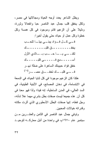 ‫ﻭﻴﻅل ﺍﻟﺸﺎﻋﺭ ﻴﻌﺩﺩ ﺃﻭﺠﻪ ﺍﻟﺤﻴﺎﺓ ﻭﻤﺠﺎﻻﺘﻬﺎ ﻓﻲ ﻤﺼﺭ،‬
‫ﻭﻟﻜل ﻴﺨﻔﻕ ﻗﻠﺏ ﺠﻤﺎل ﻋﺒﺩ ﺍﻟﻨﺎﺼﺭ ﺤ ‪‬ﺎ ﻭﺍﻨﻔﻌﺎﻻ ﻭﺜﻭﺭﺓ،‬
       ‫ﹰ‬        ‫ﺒ‬
‫ﻭﺩﻟﻴﻼ ﻋﻠﻰ ﺃﻥ ﺍﻟﺯﻋﻴﻡ ﻗﺎﺌﻡ ﻭﻤﻭﺠﻭﺩ ﻓﻲ ﻜل ﻫﻤﺴﺔ ﻭﻜل‬
                                         ‫ﹰ‬
                  ‫ﺨﻁﻭﺓ ﻭﻜل ﻋﻤل ﺃﻭ ﺤﻴﺎﺓ، ﺤﺘﻰ ﻴﻘﻭل ﺃﺨﻴﺭﺍ:‬
        ‫ـﺏ‬
         ‫ـﻲ ـل ـﺅﺍﺩ ـﻲ ﺒﻴﺘ ـﺎ ﻟﻠﺤـ‬
               ‫ﹰـ‬     ‫ﻴﺒﻨـ‬ ‫ﻓـ ﻜـ ﻓـ‬
        ‫ـﻙ‬‫ـﻕ ﻗﻠﺒــــــــ‬‫ﻴﺨﻔــــــــ‬
        ‫ـﻼﺩﻱ ﺍﻷﻭل‬‫ـﺎ ﺤ ـﺏ ﺒــ‬
                     ‫ﻟﻜﻨ ـﻲ ﻴــ ‪‬ــ ‪‬‬
                                 ‫ﹼــ‬
        ‫ﺃﺴــــ ـﻤﻊ ﻓــــ ـﻲ ﻗﻠﺒــــ ـﻙ‬
         ‫ـ‬          ‫ـ‬       ‫ـ ‪‬‬
        ‫ﺨﻔﻕ ﹸﺅﺍﺩ ﺤﺒﻴﺒﺘﻙ ﺍﻟ ‪‬ﺎ ِﺭﺓ ﻋﻠﻰ ﻀ ﱠﺔ ﻨﻬـﺭ‬
              ‫‪‬ﻔ‬        ‫ﺴﻫ‬                ‫ﹶﹾ ﹶ ﻓ‬
        ‫)٨١(‬
               ‫ـﺭ‬‫ـﻕ ﻤﺼــ‬
                      ‫ـﻙ ﺘﺨﻔــ ﹸ‬‫ـﻲ ﻗﻠﺒــ‬‫ﻓــ‬
‫ﻫﻜﺫﺍ ﻜﺎﻥ ﺍﻟﺯﻋﻴﻡ ﻤﻭﺠﻭ ‪‬ﺍ ﻓﻲ ﻜل ﺜﻨﺎﻴﺎ ﺍﻟﺤﻴﺎﺓ، ﻓﻲ ﺍﻟﺩﻤﻌﺔ‬
                               ‫ﺩ‬
‫ﻓﻲ ﺍﻻﺒﺘﺴﺎﻤﺔ، ﻓﻲ ﺩﺨﺎﻥ ﺍﻟﻤﺼﺎﻨﻊ، ﻓﻲ ﺍﻷﺒﻨﻴﺔ ﺍﻟﻁﻴﻨﻴﺔ، ﻓﻲ‬
‫ﺍﻟﺴﺩ ﺍﻟﻌﺎﻟﻲ، ﻓﻲ ﺍﻟﻤﺩﻥ ﺍﻟﺴﺎﺤﻠﻴﺔ، ﺇﻨﻪ ﻓﻴﻨﺎ؛ ﻭﻟﺫﺍ ﻓﻬﻭ ﻤﻌﻨﺎ ﻓﻲ‬
‫ﻜل ﺁﻥ. ﻫﺫﻩ ﺠﻤﻴ ‪‬ﺎ ﻟﻴﺴﺕ ﺼﻔﺎﺕ ﺒﻁل ﺒﺸﺭﻱ ﻤﻬﻤﺎ ﻋﻼ ﺸﺄﻨﻪ،‬
                                  ‫ﻌ‬
‫ﻭﺠل ﻓﻌﻠﻪ، ﺇﻨﻬﺎ ﺼﻔﺎﺕ ﺍﻟﺒﻁل ﺍﻷﺴﻁﻭﺭﻱ ﺍﻟﺫﻱ ﺃﺜﹾﺭﺕ ﻤﻜﺎﻨﻪ‬
                                  ‫ﻭﻗﺩﺭﺍﺘﻪ ﺨﻴﺎﻻﺕ ﺍﻟﻤﺤﺒﻴﻥ.‬
‫ﻭﺘﻭﻓﻲ ﺠﻤﺎل ﻋﺒﺩ ﺍﻟﻨﺎﺼﺭ ﻓﻲ ﺍﻟﺜﺎﻤﻥ ﻭﺍﻟﻌﺸـﺭﻴﻥ ﻤـﻥ‬
‫ﺴﺒﺘﻤﺒﺭ ﻋﺎﻡ ٠٧٩١ﻡ، ﻓﻲ ﻭﺍﺤﺩﺓ ﻤﻥ ﺃﻨﺒل ﻤﻌﺎﺭﻜـﻪ ﻟﺘﻭﺤﻴـﺩ‬


‫٢٣‬
 