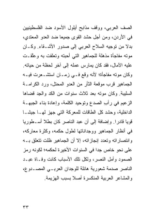 ‫ﺍﻟﺼﻑ ﺍﻟﻌﺭﺒﻲ، ﻭﻭﻗﻑ ﻤﺫﺍﺒﺢ ﺃﻴﻠﻭل ﺍﻷﺴﻭﺩ ﻀﺩ ﺍﻟﻔﻠﺴﻁﻴﻨﻴﻴﻥ‬
‫ﻓﻲ ﺍﻷﺭﺩﻥ، ﻭﻤﻥ ﺃﺠل ﺤﺸﺩ ﺍﻟ ﹸﻭﻯ ﺠﻤﻴ ‪‬ﺎ ﻀﺩ ﺍﻟﻌﺩﻭ ﺍﻟﻤﻌﺘﺩﻱ،‬
                   ‫ﻌ‬       ‫ﻘ‬
‫ﺒﺩﻻ ﻤﻥ ﺘﻭﺠﻴﻪ ﺍﻟﺴﻼﺡ ﺍﻟﻌﺭﺒﻲ ﺇﻟﻰ ﺼﺩﻭﺭ ﺍﻷﺸـﻘﺎﺀ. ﻭﻜـﺎﻥ‬
                                              ‫ﹰ‬
‫ﻤﻭﺘﻪ ﻤﻔﺎﺠﺄﺓ ﻤﺫﻫﻠﺔ ﻟﻠﺠﻤﺎﻫﻴﺭ ﺍﻟﺘﻲ ﺃﺤﺒﺘﻪ ﻭﺘﻌﻠﻘﺕ ﺒﻪ ﻭﻋﱠﻘـﺕ‬
   ‫‪‬ﻠ‬
‫ﻋﻠﻴﻪ ﺍﻵﻤﺎل، ﻓﻘﺩ ﻜﺎﻥ ﻴﻤﺎﺭﺱ ﻋﻤﻠﻪ ﺇﻟﻰ ﺁﺨﺭ ﻟﺤﻅﺔ ﻤﻥ ﺤﻴﺎﺘﻪ.‬
‫ﻭﻜﺎﻥ ﻤﻭﺘﻪ ﻤﻔﺎﺠﺄﺓ؛ ﻷﻨﻪ ﻭﻗﻊ ﻓـﻲ ﺯﻤـﺎﻥ ﺍﺴﺘﺸـﻌﺭﺕ ﻓﻴـﻪ‬
‫ﺍﻟﺠﻤﺎﻫﻴﺭ ﻗﺭﺏ ﻤﻭﻗﻌﺔ ﺍﻟﺜﺄﺭ ﻤﻥ ﺍﻟﻌﺩﻭ ﺍﻟﻤﺤﺘل، ﻭﺭﺩ ﺍﻟﻜﺭﺍﻤـﺔ‬
         ‫‪‬‬
‫ﺍﻟﺴﻠﻴﺒﺔ. ﻭﻜﺎﻥ ﻤﻭﺘﻪ ﺒﻌﺩ ﺜﻼﺙ ﺴﻨﻭﺍﺕ ﻤﻥ ﺍﻟﻜﺩ ﻭﺍﻟﺠﺩ ﻗﻀﺎﻫﺎ‬
      ‫ِ‪‬‬
‫ﺍﻟﺯﻋﻴﻡ ﻓﻲ ﺭﺃﺏ ﺍﻟﺼﺩ‪‬ﻉ ﻭﺘﻭﺤﻴﺩ ﺍﻟﻜﻠﻤﺔ، ﻭﺇﻋﺎﺩﺓ ﺒﻨﺎﺀ ﺍﻟﺠﺒﻬـﺔ‬
                                      ‫ِ ‪‬‬
‫ﺍﻟﺩﺍﺨﻠﻴﺔ، ﻭﺤﺸﺩ ﻜل ﺍﻟﻁﺎﻗﺎﺕ ﻟﻠﻤﻌﺭﻜﺔ ﺍﻟﺘﻲ ﺠ ‪‬ﺯ ﻟﻬـﺎ ﺠﻴ ﹰـﺎ‬
  ‫ﺸ‬          ‫‪‬ﻬ‬
‫ﻗﻭ ‪‬ﺎ ﻗﺎﺩ ‪‬ﺍ. ﻭﺇﻀﺎﻓﺔ ﺇﻟﻰ ﺃﻥ ﻋﺒﺩ ﺍﻟﻨﺎﺼﺭ ﻜﺎﻥ ﺒﻁﻼ ﺃﺴـﻁﻭﺭ ‪‬ﺎ‬
 ‫ﻴ‬        ‫ﹰ‬                                  ‫ﻴ ﺭ‬
‫ﻓﻲ ﺃﻨﻅﺎﺭ ﺍﻟﺠﻤﺎﻫﻴﺭ ﻭﻭﺠﺩﺍﻨﺎﺘﻬﺎ ﻟﻁﻭل ﺤﻜﻤﻪ، ﻭﻜﺜﺭﺓ ﻤﻌﺎﺭﻜﻪ،‬
‫ﻭﺍﻨﺘﺼﺎﺭﺍﺘﻪ ﻭﺘﻌﺩﺩ ﺇﻨﺠﺎﺯﺍﺘﻪ، ﺇﻻ ﺃﻥ ﺍﻟﺠﻤﺎﻫﻴﺭ ﻅﹼﺕ ﺘﺘﻌﻠﻕ ﺒـﻪ‬
           ‫ﹶﻠ‬
‫ﻋﻠﻰ ﻨﺤﻭ ﺨﺎﺹ ﺠ ‪‬ﺍ ﻓﻲ ﺍﻟﺴﻨﻭﺍﺕ ﺍﻷﺨﻴﺭﺓ ﻟﺤﻜﻤﻪ؛ ﻟﻜﻭﻨﻪ ﺭﻤﺯ‬
                                    ‫ﺩ‬
‫ﺍﻟﺼﻤﻭﺩ ﻭﺃﻤل ﺍﻟﻨﺼﺭ، ﻭﻟﻜل ﺘﻠﻙ ﺍﻷﺴﺒﺎﺏ ﻜﺎﻨﺕ ﻭﻓـﺎﺓ ﻋﺒـﺩ‬
‫ﺍﻟﻨﺎﺼﺭ ﺼﺩﻤﺔ ﺸﻌﻭﺭﻴﺔ ﻫﺎﺌﻠﺔ ﻟﻠﻭﺠﺩﺍﻥ ﺍﻟﻌﺭﺒـﻲ ﺍﻟﻤﺼـﺩﻭﻉ،‬
          ‫ﻭﺍﻟﻤﺸﺎﻋﺭ ﺍﻟﻌﺭﺒﻴﺔ ﺍﻟﻤﻨﻜﺴﺭﺓ ﺃﺼﻼ ﺒﺴﺒﺏ ﺍﻟﻬﺯﻴﻤﺔ.‬
                        ‫ﹰ‬




‫٣٣‬
 