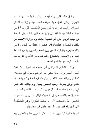 ‫ﻭﻓﻭﻕ ﺫﻟﻙ ﻜﺎﻥ ﻤﻭﺘﻪ ﺘﻬﺩﻴ ‪‬ﺍ ﻤﺒﺎﺸـ ‪‬ﺍ ﺒﺎﻨﺤﺴـﺎﺭ ﺍﹶﻤـﺩ‬
‫ﻟ ‪‬‬             ‫ﺭ‬        ‫ﺩ‬
‫ﺍﻟﺜﻭﺭﻱ، ﻭﻴﺜﻴﺭ ﺍﻟﻘﻠﻕ ﺤﻭل ﻤﻭﻗﻑ ﺍﻟﺼـﻤﻭﺩ ﻭﺇﺯﺍﻟـﺔ ﺁﺜـﺎﺭ‬
‫ﺍﻟﻌﺩﻭﺍﻥ، ﻭﺃﻴ ‪‬ﺎ ﻓﺈﻥ ﻤﻭﺘﻪ ﻜﺎﻥ ﻴﻀﻊ ﺍﻟﻤﻜﺎﺴﺏ ﺍﻟﺜﻭﺭﻴـﺔ ﻓـﻲ‬
                                       ‫ﻀ‬
‫ﻤﻭﻀﻊ ﺍﻟﺘﻨﺎﺯﻉ، ﺇﻀﺎﻓﺔ ﺇﻟﻰ ﺃﻥ ﺭﺤﻴﻠﻪ ﻜﺎﻥ ﻴﻘﺫﻑ ﺒﺄﻤل ﺍﻟﻭﺤﺩﺓ‬
‫ﻓﻲ ﻤﻬﺏ ﺍﻟﺭﻴﺢ. ﻜﺎﻥ ﺃﻟﻡ ﺍﻟﻔﺠﻴﻌﺔ ﻋﺎ ‪‬ﺎ، ﻭﻤـﺭﺍﺭﺓ ﺍﻹﺤﺴـﺎﺱ‬
                  ‫ﻤ‬
‫ﺒﺎﻟﻔﻘﺩ ﻭﺍﻟﺨﺴﺎﺭﺓ ﻋﻅﻴﻤﺔ، ﻓﻼ ﻋﺠﺏ ﺃﻥ ﺘﻔ ﱠﺭﺕ ﺍﻟﻨﻔﻭﺱ ﻓـﻲ‬
             ‫ﹶﻁ‬
‫ﺒﻜﺎﺀ ﻤﻨﻬ ِﺭ، ﻭﺘﺭﺍﻭﺡ ﺍﻟﻨﺎﺱ ﺒﻴﻥ ﺍﻟﺩﻤﻊ ﻭﺍﻟ ‪‬ﻭﻴل ﻭﻨﺩ ِ ﺍﻟﺤـﻅ‬
      ‫ﹶ ‪‬ﺏ‬     ‫ﻌ‬                              ‫‪ ‬ﹾ ِﻤ‬
                                                ‫َ‬
‫ﺍﻟﻌﺎﺜﺭ، ﻭﺍﻹﺤﺴﺎﺱ ﺒﺎﻟﻀﻴﺎﻉ ﻭﺍﻟﺨﻭﻑ ﻤـﻥ ﺍﻵﺘـﻲ ﺍﻟﻘﺭﻴـﺏ،‬
                                            ‫ِ‬
                          ‫ﻭﺃﻴ ‪‬ﺎ ﺍﻹﺤﺴﺎﺱ ﺒﺎﻟﻴﺘﻡ ﻭﺍﻟﻀﻌﻑ.‬
                                                 ‫ﻀ‬
‫ﻭﻜﺘﺏ ﺍﻟﺸﺎﻋﺭ ﺍﻟﺴﻭﺩﺍﻨﻲ ﺃﺒﻭ ﺁﻤﻨﺔ ﺤﺎﻤﺩ ﺩﻴﻭﺍ ﹰـﺎ ﻜـﺎﻤﻼ‬
‫ﹰ‬       ‫ﻨ‬
‫ﺃﺴﻤﺎﻩ "ﻨﺎﺼﺭﻴﻭﻥ.. ﻨﻌﻡ" ﻴﺒﻜﻲ ﻓﻴﻪ ﺍﻟﺯﻋﻴﻡ ﻭﻴﻘﻭل ﻓﻲ ﻤﻘﺩﻤﺘﻪ:‬
‫"ﻫﺫﺍ ﻟﻴﺱ ﺭﺜﺎﺀ ﻟﻌﺒﺩ ﺍﻟﻨﺎﺼﺭ، ﻭﻟﻴﺴﺕ ﻓﻴﻪ ﻜﻠﻤﺔ ﺭﺜﺎﺀ ﻭﺍﺤـﺩﺓ،‬
‫ﻓﺎﻟﺫﻱ ﻴﺭﺜﻰ ﻴﻤﻭﺕ، ﻭﻋﺒﺩ ﺍﻟﻨﺎﺼﺭ ﻴﺤﻴﺎ". ﻭﻟﻡ ﻴﻜﺘﻑ ﺍﻟﺸـﺎﻋﺭ‬
‫ﻓﻲ ﺩﻴﻭﺍﻨﻪ ﺒﺘﻌﺩﺍﺩ ﻤﻨﺎﻗﺏ ﺍﻟﺯﻋﻴﻡ ﻭﻤﺂﺜﺭﻩ ﻭﺼـﻔﺎﺘﻪ، ﻭﺍﻟﺤـﺩﻴﺙ‬
‫ﻋﻨﻪ ﻭﺇﻟﻴﻪ، ﻭﻟﻜﻨﻪ ﺫﻫﺏ ﺇﻟﻰ ﺍﻟﺤﺩﻴﺙ ﺍﻟﺒﺎﻜﻲ ﺇﻟـﻰ ﺒﻴـﺕ ﻋﺒـﺩ‬
‫ﺍﻟﻨﺎﺼﺭ، ﻤﺜل ﻗﺼﻴﺩﺘﻪ "ﺁﻩ.. ﻴﺎ ﻤﻨﺸﻴﺔ ﺍﻟﺒﻜﺭﻱ" ﻭﻫﻲ ﺍﻟﻤﻨﻁﻘـﺔ‬
           ‫ﺍﻟﺘﻲ ﻜﺎﻥ ﻴﻘﻊ ﻓﻴﻬﺎ ﺒﻴﺕ ﺍﻟﺯﻋﻴﻡ، ﻴﻘﻭل ﻓﻲ ﻤﻁﻠﻌﻬﺎ:‬
‫ﻤﺜل ﺸﻌﺒﻲ.. ﻀﺎﺌﻊ ﺍﻟﺨﻁﻭ.. ﻴﺘﻴﻡ‬   ‫ﺁﻩ.. ﻴﺎ ﻤﻨ ِﻴﺔ ﺍﻟﺒﻜـﺭﻱ.. ﺃ ﹶـﺎ‬
                                 ‫ﻨ‬             ‫ِ ﹾﺸ ﹶ‬


‫٤٣‬
 