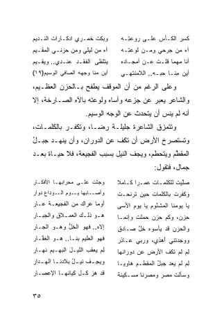 ‫ﻭﺒﻜﺕ ﺨﻤ‪‬ـﺭﻱ ﺍﺩﻜـﺎﺭﺍﺕ ﺍﻟﻨـﺩﻴﻡ‬
                      ‫ﹶ ﹾ ﹶ‬         ‫ﻜ ِﺭ ﺍﻟﻜـﺄﺱ ﻋﻠـﻰ ﺭﻭﻋ ِـﻪ‬
                                      ‫‪  ‬ﺘ‬     ‫‪‬‬       ‫ﹸﺴ‬
‫ﺁﻩ ﻤﻥ ﻟﻴﻠﻲ ﻭﻤﻥ ‪‬ﺯﻨـﻲ ﺍﻟﻤﻘـﻴﻡ‬
            ‫ﺤ‬                       ‫ﺁﻩ ﻤﻥ ﺠﺭ‪‬ﺤﻲ ﻭﻤ‪‬ـﻥ ﻟﻭﻋ ِـﻪ‬
                                      ‫‪‬ﺘ‬        ‫ِ‬     ‫‪‬‬
‫ﻴﺘ ﹶﻅﻰ ﺍﻟﻔﻘﹾـﺩ ﻋﻨـﺩﻱ.. ﻭﻴﻘـﻴﻡ‬
                   ‫ﹶ‬     ‫ﻠ‬          ‫ﺃﻨﺎ ﻤﻬﻤﺎ ﻗﻠـﺕ ﻋـﻥ ﺃﻤﺠـﺎﺩﻩ‬
                                                ‫ﹸ‬
‫ﺃﻴﻥ ﻤ ﹼﺎ ﻭﺠﻬﻪ ﺍﻟﺼﺎﻓﻲ ﺍﻟ ‪‬ﺴﻴﻡ)٩١(‬
       ‫ﻭ‬                 ‫ﻨ‬          ‫ﺃﻴﻥ ِﻨـﺎ ﺤ ‪‬ـﻪ.. ﺍﻟﻼ ‪‬ﻨﺘﻬـﻲ‬
                                         ‫ﻤ‬         ‫‪‬ﺒ‬     ‫ﻤ‬

‫ﻭﻋﻠﻰ ﺍﻟﺭﻏﻡ ﻤﻥ ﺃﻥ ﺍﻟﻤﻭﻗﻑ ﻴﻁﻔﺢ ﺒـﺎﻟﺤﺯﻥ ﺍﻟﻌﻅـﻴﻡ،‬
‫ﻭﺍﻟﺸﺎﻋﺭ ﻴﻌﺒﺭ ﻋﻥ ﺠﺯﻋﻪ ﻭﺃﺴﺎﻩ ﻭﻟﻭﻋﺘﻪ ﺒﺎﻵﻩ ﺍﻟﺼـﺎﺭﺨﺔ، ﺇﻻ‬
                      ‫ﺃﻨﻪ ﻟﻡ ﻴﻨﺱ ﺃﻥ ﻴﺘﺤﺩﺙ ﻋﻥ ﺍﻟﻭﺠﻪ ﺍﻟﻭﺴﻴﻡ.‬
                                                ‫‪‬‬
‫ﻭﺘﺘﻤ ‪‬ﻕ ﺍﻟﺸﺎﻋﺭﺓ ﺠﻠﻴﻠـﺔ ﺭﻀـﺎ، ﻭﺘﻜﻔـﺭ ﺒﺎﻟﻜﻠﻤـﺎﺕ،‬
                                        ‫ﺯ‬
‫ﻭﺘﺴﺘﺼﺭﺥ ﺍﻷﺭﺽ ﺃﻥ ﺘﻜﻑ ﻋﻥ ﺍﻟﺩﻭﺭﺍﻥ، ﻭﺃﻥ ﻴﻨﻬـﺩ ﺠﺒـل‬
‫ُ‬
‫ﺍﻟ ‪‬ﻘ ﱠﻡ ﻭﻴﺘﺤﻁﻡ، ﻭﻴﺠﻑ ﺍﻟﻨﻴل ﺒﺴﺒﺏ ﺍﻟﻔﺠﻴﻌﺔ، ﻓﻼ ﺤﻴـﺎﺓ ﺒﻌـﺩ‬
                                                ‫ﻤﻁ‬
                                                  ‫ﺠﻤﺎل، ﻓﺘﻘﻭل:‬
‫ﻭﺠﺜﺕ ﻋﻠـﻰ ﻤﺤﺭﺍﺒﻬـﺎ ﺍﻷﻓﻜـﺎﺭ‬
                      ‫‪‬ﹶ ﹾ‬         ‫ﺼﱠﻴﺕ ﻟﻠﻜﻠﻤـﺎﺕ ‪‬ﻤـ ‪‬ﺍ ﻜـﺎﻤﻼ‬
                                   ‫ﹰ‬      ‫ﻋ ﺭ‬            ‫‪‬ﻠ ﹸ‬
‫ـﺎ ‪‬ﻬﺎ ـﻭﻡ ﺍﻟــﻭﺩﺍﻉ ‪‬ﻭﺍﺭ‬
   ‫ﺩ‬             ‫ﻭﺃﺼـ ﺒ ﻴـ‬         ‫ﻭﻜﻔﺭﺕ ﺒﺎﻟﻜﻠﻤﺎﺕ ﺤﻴﻥ ﺘﺭﻨ ‪‬ـﺕ‬
                                   ‫‪ ‬ﺤ ﹾ‬                ‫ﹸ‬
‫ﺃﻭ ‪‬ﺎ ﻋ ‪‬ﺍﻙ ﻤﻥ ﺍﻟ ﹶﺠ ِﻌـﺔ ﻋـﺎﺭ‬
        ‫ﻔ ﻴ‬          ‫‪‬ﻤ ‪‬ﺭ‬         ‫ﻴﺎ ﻴﻭﻤﻨﺎ ﺍﻟﻤﺸ ُﻭﻡ ﻴﺎ ﻴﻭﻡ ﺍﻷﺴﻰ‬
                                        ‫‪‬‬      ‫ﹾﺌ ‪‬‬
‫ﻫـﻭ ﺫﻟـﻙ ﺍﻟﻌﻤـﻼﻕ ﻭﺍﻟﺠﺒـﺎﺭ‬
  ‫‪‬ـ‬     ‫ـ ﹸ‬      ‫ـ ـ‬              ‫ﺤﺯﻥ، ﻭﻜﻡ ﺤﺯﻥ ﺤﻤﻠﺕ ﻭﺇﻨﻤـﺎ‬
‫ﺇﻻﻩ.. ﻓﻬﻭ ﺍﻟﺨل ﻭﻫـﻭ ﺍﻟﺠـﺎﺭ‬
            ‫ِﱡ‬                     ‫ﻭﺍﻟﺤﺯﻥ ﻗﺩ ﻴﺄﺴﻭﻩ ﺨل ﺼـﺎﺩﻕ‬
                                         ‫ٌِ‬
‫ﻓﻬﻭ ﺍﻟ ‪‬ﻠﻴﻡ ﺒﻨـﺎ.. ﻫـﻭ ﺍﻟﻐ ﱠـﺎﺭ‬
   ‫ﹶﻔ‬               ‫ﻌ ‪‬‬            ‫ﻭﻭﺠﺩ ﹸﻨﻲ ﺃﻫ ِﻱ، ﻭﺭ ‪‬ﻲ ﻋـﺎﺫﺭ‬
                                   ‫ِ‪‬‬     ‫ﺒ‬      ‫ﺘ َ ‪‬ﺫ‬
‫ﻟﻡ ﻴﻌ ﹸﺏ ﺍﻟﻠﻴـل ﺍﻟ ‪‬ﻬـﻴﻡ ﻨﻬـﺎﺭ‬
      ‫َ ﺒ ‪‬‬           ‫ِ‪ ‬ﻘ ‪‬‬       ‫ﻟﻡ ﻟﻡ ﺘﻜﻑ ﺍﻷﺭﺽ ﻋﻥ ﺩ ‪‬ﺭﺍﻨﻬﺎ‬
                                        ‫‪   ‬ﻭ‬    ‫ِ‪ ‬ﹶ ‪ ‬ﹶﹸ ﹾ‬
‫ﻭﻴﺠ ـﻑ ﻨﻴ ـل ﺒﻼﺩﻨ ـﺎ ﺍﻟﻬ ـﺩ‪‬ﺍﺭ‬
      ‫ـ ‪‬‬         ‫ُ‬      ‫‪ِ ‬ـ‬      ‫ﻟﻡ ﻟﻡ ‪‬ﻌﺩ ﺠﺒل ﺍﻟﻤ ﹶﻁـﻡ ﻫﺎﻭ ‪‬ـﺎ‬
                                     ‫ﻴ‬        ‫ِ ‪ ‬ﹶ ‪ ‬ﻴ ‪ ُ   ‬ﻘ‬
‫ﻗﺩ ﻫﺯ ﻜـل ﻜﻴﺎﻨﻬـﺎ ﺍﻹﻋﺼـﺎﺭ‬          ‫ﻭﺴﺄﻟﺕ ﻤﺼﺭ ﻭﻤﺼﺭﻨﺎ ﻤﺴـﻜﻴﻨﺔ‬
                                                  ‫‪‬‬


‫٥٣‬
 