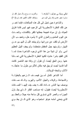 ‫ﻭﺍﻟﺩﺭﺏ ﻤـﻭﺝ ﻭﺍﻟـﺩﻴﺎﺭ ﻗﻔـﺎﺭ‬       ‫ﺘﺒﻜﻲ ﻭﻴﺒﻜـﻲ ﺤﻭﻟﻬـﺎ ﺃﺒﻨﺎﺅﻫـﺎ‬
‫ﻭﺘﻭﻗﻑ ﺍﻟﻘﻠﺏ ﺍﻟﻜﺒﻴﺭ ﻓﺨـﺎﺭﻭﺍ)٠٢(‬   ‫ﺴﺎﺭﻭﺍ ﺒﻐﻴﺭ ﻫﺩﻯ ﻭﻗﺩ ﻭﻟﻰ ﺍﻟﻬـﺩﻯ‬

‫ﻭﺍﻟﺸﺎﻋﺭﺓ ﺤﻴﻥ ﺘﻤﻴل ﺇﻟﻰ ﻜل ﻫﺫﻩ ﺍﻟﻤﺒﺎﻟﻐﺎﺕ، ﻓﺈﻨﻤﺎ ﺘﻌﺒـﺭ‬
‫ﻋﻥ ﺘﻠﻙ ﺍﻟﻨﻅﺭﺓ ﺍﻷﺴﻁﻭﺭﻴﺔ ﺇﻟﻰ ﺍﻟﺯﻋﻴﻡ، ﻓﻬﻭ ﻟﻴﺱ ﻗﺎﺌ ‪‬ﺍ ﻓﺎﺭﻕ‬
      ‫ﺩ‬
‫ﺍﻟﺤﻴﺎﺓ، ﺒل ﺇﻥ ﻤﻭﺘﻪ ﻓﺠﻴﻌﺔ ﺠﻌﻠﺘﻬﺎ ﺘﻜﻔﺭ ﺒﺎﻟﻜﻠﻤﺎﺕ، ﻭﺘﺘﺤـﺩﺙ‬
‫ﻋﻥ ﺍﻟﻴﻭﻡ ﺍﻟﻤﺸﺌﻭﻡ ﻭﺍﻟﺤﺯﻥ ﺍﻟﺫﻱ ﻻ ﻴﺄﺴﻭﻩ ﺨل، ﻭﺘﻌﺠـﺏ ﻷﻥ‬
‫ﺍﻷﺭﺽ ﻟﻡ ﺘﻜﻑ ﻋﻥ ﺩﻭﺭﺍﻨﻬﺎ، ﻭﻟﻡ ﻴﺒﺘﻌﺩ ﺍﻟﻠﻴـل ﺍﻟﺒﻬـﻴﻡ ﻋـﻥ‬
‫ﺍﻟﻨﻬﺎﺭ، ﻭﻟﻡ ﻴﻨﻬﺩ ﺠﺒل ﺍﻟﻤﻘﻁﻡ ﻤﺘﺤﻁ ‪‬ﺎ، ﻭﻟﻡ ﻴﺠﻑ ﺍﻟﻨﻴل ﺍﻟﻌﻅﻴﻡ‬
                       ‫ﻤ‬
‫ﺃﺴﻰ. ﻭﻟﻭ ﺃﻥ ﺸﻴ ًﺎ ﻤﻥ ﻫﺫﺍ ﺍﻟﺫﻱ ﺘﺭﺠﻭﻩ ﺍﻟﺸﺎﻋﺭﺓ ﺤﺩﺙ ﻟﻤـﺎ‬
                                    ‫ﺌ‬
‫ﻜﺎﻥ ﺍﻟﻔﻘﻴﺩ ﺒﺸ ‪‬ﺍ ﻋﺎﺩ ‪‬ﺎ، ﻟﻜﻨﻬﺎ ﺍﻟﻨﻅﺭﺓ ﺍﻷﺴﻁﻭﺭﻴﺔ ﺍﻟﺘﻲ ﺘﺤـﺩﺜﻨﺎ‬
                                     ‫ﻴ‬      ‫ﺭ‬
‫ﻋﻨﻬﺎ. ﻭﻤﻥ ﺍﻟﺤﻕ ﺃﻴﻀﺎ، ﺃﻥ ﻨﻘﻭل: ﺇﻥ ﻭﻓﺎﺓ ﻋﺒﺩ ﺍﻟﻨﺎﺼﺭ ﻜﺎﻨﺕ‬
‫ﺃﻟ ‪‬ﺎ ﻗﺎﺴ ‪‬ﺎ ﻟﺠﺴﺩ ﻟﻡ ﻴﺒﻕ ﻓﻴﻪ ﻤﻜﺎﻥ ﻟﻸﻟﻡ ﻤﻥ ﻁﻭل ﻤﺎ ﻋﺎﺠﻠﺘـﻪ‬
                                             ‫ﻴ‬      ‫ﻤ‬
                                     ‫ﺍﻵﻻﻡ، ﻭﺘﺎﺒﻌﺘﻪ ﺍﻟﻭﻴﻼﺕ.‬
‫ﺃﻤﺎ ﺍﻟﺸﺎﻋﺭ ﻜﺎﻤل ﺃﻤـﻴﻥ ﻓﻴﺼـﻑ ﺍﻟـﺯﻋﻴﻡ ﺒﺎﻟﺒﻁﻭﻟـﺔ‬
‫ﻭﺍﻟﺸﺠﺎﻋﺔ، ﻭﺍﻟﻭﻓﺎﺀ ﻭﺍﻟﺠﺒل ﺍﻷﺸﻡ، ﻭﺍﻟﻬﺭﻡ، ﻭﺘﻠـﻙ ﺼـﻔﺎﺕ‬
‫ﻴﻭﺼﻑ ﺒﻬﺎ ﺍﻟﻨﺎﺱ ﻋـﺎﺩ ﹰ، ﻟﻜﻨـﻪ ﻴﻀـﻴﻑ ﺇﻟﻴﻬـﺎ ﺍﻟﺼـﻔﺎﺕ‬
                            ‫ﺓ‬
‫ﺍﻷﺴﻁﻭﺭﻴﺔ ﺃﻴ ‪‬ﺎ، ﻓﻴﻘﻭل: ﺇﻨﻪ ﺼﺎﺤﺏ ﺍﻟﻔﻜﺭ ﺍﻟـﺫﻱ ﻴﻁـﺎﻭل‬
                                     ‫ﻀ‬
‫ﺍﻟﺠﻭﺯﺍﺀ، ﻭﺍﻟﻌﻤﺭ ﺍﻟﺫﻱ ﺘﺴﺎﻭﻱ ﻜل ﺴﺎﻋﺔ ﻤﻨﻪ ﺠﻴ ﹰ، ﻭﺍﻟﻌﻅـﻴﻡ‬
          ‫ﻼ‬
‫ﺍﻟﺫﻱ ﻴﻨﺤﻨﻲ ﺃﻤﺎﻤﻪ ﺨﻭﻓﻭ ﺍﺴﺘﺤﻴﺎﺀ، ﻭﻫﻭ ﺍﻟﺫﻱ ﻜـﺎﻥ ﻴﻁـﻭﻱ‬

‫٦٣‬
 