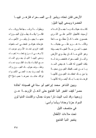 ‫ﺍﻷﺭﺽ ﻓﺘﺌﻥ ﺘﺤﺘﻪ، ﻭﻴﺸﻴﺭ ﺇﻟـﻰ ﺍﻟﺼـﺤﺭﺍﺀ ﻓﺘﺯﻫـﺭ ﻓﻴﻬـﺎ‬
                                         ‫ﺍﻟﺨﻀﺭﺓ ﻭﻴﺴﻌﻰ ﺇﻟﻴﻬﺎ ﺍﻟﻨﻴل:‬
‫ﻭﺒﻁﻭﻟـ ـﺔ ﻭﺸـ ـﺠﺎﻋﺔ ﻭﻭﻓـ ـﺎﺀ‬
  ‫ـ‬          ‫ـ‬      ‫ـ‬                    ‫ـﺕ ﺤﻴﺎﺘ ـﻙ ـﺎ ـﺎل ـﺩﺍﺀ‬
                                            ‫ﹸـ ‪ ‬ﻴـ ﺠﻤـ ُ ﻓـ‬  ‫ﻜﺎﻨـ‬
‫ـﻭﺯﺍﺀ‬
    ‫ـ ‪‬ﺍ ـﺎﺩ ـﺎﻭل ﺍﻟﺠـ‬
            ‫ﻓﻜـ ﺭ ﻴﻜـ ‪ ‬ﻴﻁـ‬              ‫ﺃﺭ‪‬ﺴﻴﺕ ﻜﺎﻟﺠﺒل ﺍﻷﺸﻡ ﻋﻠـﻰ ﺍﻟﺜـﺭﻯ‬
                                                          ‫ِ‬      ‫ﹶ‬
‫ـﺎﺀ‬‫ـل ‪‬ﺜﻤ ـ ‪ ‬ﺍﻷﺤﻴـ‬
         ‫ـﺎ ﺒﺠﻴـ ﻴ ﹾ ِـ ﺭ‬‫ﻤﻨﻬـ‬            ‫ﺨﻤﺴﻭﻥ ﻋﺎ ‪‬ـﺎ ﻜـل ﻤﻁﻠـﻊ ﺴـﺎﻋﺔ‬
                                                     ‫ﱡ‬     ‫ﻤ‬
‫ﻋﺯﻤﺎﺕ ﺨﻭﻓـﻭ ﺘﻨﺤﻨـﻲ ﺍﺴـﺘﺤﻴﺎﺀ‬
                      ‫ﹸ‬                  ‫ﻭﻜﺄﻨــﻪ ﻫــﺭﻡ ﻋﻠــﻰ ﺠﻨﺒﺎﺘــﻪ‬
‫ﻜﻴﻑ ﺍﻨﺯﻭﻯ ﺘﺤـﺕ ﺍﻟ ﱠـﺭﻯ ‪‬ﻭﻤﻴـﺎﺀ‬
      ‫ﻤ‬    ‫ﹶ ﺜ‬                           ‫ﻋﺠﺒ ـﺎ ﻟﻤ ـﻥ ﻤ ـﻸ ﺍﻟﺤﻴ ـﺎﺓ ﺒﺼ ـﻴﺘﻪ‬
                                            ‫ـ‬      ‫ـ‬       ‫‪‬ـ ـ ـ‬
‫ﺇﻻ ﻭﻫ‪‬ــﻲ ﺘــﺭﺯﺡ ﺘﺤﺘــﻪ ﺇﻋﻴــﺎﺀ‬          ‫ﻭﻫﻭ ﺍﻟﺫﻱ ﻤـﺎ ﻜـﺎﻥ ﻴﻁـﻭﻱ ﺍﻷﺭﺽ‬
‫ﻭﺴﻌﻰ ﺇﻟﻴﻬـﺎ ﺍﻟﻨﻴـل ﻴﺠـﺭﻱ ﺍﻟﻤـﺎﺀ‬          ‫ﻭﺃﺸ ـﺎﺭ ﻟﻠﺼ ـﺤ‪‬ﺭﺍﺀ ﻓﺎﺨﻀ ـﺭﺕ ﻟ ـﻪ‬
                                          ‫ﹾ ‪  ‬ﹾ ـ‬           ‫‪‬‬     ‫ـ‬
‫ـﺎ، ـﺕ ـﻭﺏ ـﺎﺀ‬
  ‫ـﻊ ﺍﻟﺒﻜـ ﺒﻜـ ﺍﻟﻘﻠـ ‪ ‬ﺩﻤـ‬
                         ‫ﻤـ‬
                                         ‫ﺒﻜﺕ ﺍﻟ ‪‬ﻴﻭﻥ ﻟﻪ ﻓﻠﻤـﺎ ِـﻴﺽ ﺍﻟ ‪‬ـﺩ‬
                                           ‫‪ ‬ﺴ‬     ‫ﻏ‬          ‫ﻌ ‪‬‬
‫ﻭﺘﻁــﻭﻑ ‪‬ﻭﻟﻴ‪‬ــﻙ ﺍﻟ ‪‬ﻴــﻭﻥ ﻭﻻﺀ‬
         ‫‪ ‬ﻌ‬         ‫ﺤ‬
                                         ‫ﻴـﺎ ﻤـﻥ ﺘﺼـﺎ ِﺤﻙ ﺍﻟ ‪‬ﻴـﻭﻥ ﻤﺤﺒـﺔ‬
                                          ‫ـ‬        ‫ﻓ ‪ ‬ﻌ‬
‫ﺒﻙ ﺃﺒ ‪‬ـﺭﺕ ﺒﻌـﺩ ﺍﻟ ‪‬ﻤـﻰ ﺍﻷ ‪‬ـ ‪‬ﺍﺀ‬
  ‫ﻀ ﻭ‬        ‫‪ ‬ﻌ‬       ‫َ ‪‬ﺼ ‪ ‬ﹾ‬
                                         ‫ﻴﺎ ﻤﻥ ﺒـﻙ ﺍﺤﺘﻔـﺕ ﺍﻟ ‪‬ﻴـﻭﻥ ﻜﺄ ﹶﻬـﺎ‬
                                            ‫‪ ‬ﻨ‬      ‫ﻌ‬
‫ﻟﻭﻻﻙ ﻋﺎﺸـﺕ ﻋﻤ‪‬ﺭﻫـﺎ ﻋﻤﻴـﺎﺀ)١٢(‬
                 ‫ﹾ ‪‬‬     ‫‪‬‬
                                         ‫ﻓﺭﺤ ـﺕ ﺒﻤ ـﺎ ﺒ ـﻙ ﺃﺒﺼ ـﺭﺘﻪ ﻜﺄ ﹼﻬ ـﺎ‬
                                          ‫‪  َ ‬ـ ﹾ ‪ ‬ﻨ ـ‬       ‫ـ‬     ‫ـ‬

     ‫ﻭﻴﺒﻴﻥ ﺍﻟﺸﺎﻋﺭ ﻤﺤﻤﺩ ﺇﺒﺭﺍﻫﻴﻡ ﺃﺒﻭ ﺴﻨﺔ ﻓﻲ ﻗﺼﻴﺩﺘﻪ "ﺨﺎﻟﺩﺓ‬
     ‫ﻤﺼﺭ" ﻜﻴﻑ ﺍﻨﻔﺠﺭ ﺍﻟﻨﺒﺄ ﺍﻟﻔﺎﺠﻊ ﺤﺘﻰ ﺃﺫﻫـل ﺍﻟﺯﻭﺠـﺔ ﻋـﻥ‬
     ‫ﺯﻭﺠﻬﺎ، ﻭﻗﺩ ﺸ ‪ ‬ﺍﻟﺒﻴﺕ ﻨﺎ ‪‬ﺍ ﺒﻤﻭﺕ ﺠﻤﺎل، ﻭﺍﻜﺘﺴﺕ ﺍﻟﺩﻨﻴﺎ ﻟﻭﻥ‬
                                   ‫ﺭ‬          ‫ﹸﺏ‬
                                    ‫ﺍﻟﺴﻭﺍﺩ ﺤﺯ ﹰﺎ ﻭﺤﺩﺍ ‪‬ﺍ ﻭﻴﺄ ‪‬ﺎ ﻭﺃﺴﻰ:‬
                                           ‫ﺩ ﺴ‬            ‫ﻨ‬
                                               ‫ﻓﻲ ﻤﻨﺘﺼﻑ ﺍﻟﻠﻴل‬
                                           ‫ﺘﺤﺕ ﻤﻼﺀﺍﺕ ﺍﻷﻁﻔﺎل‬
                                              ‫ﻴﻨﻔﺠﺭ ﺍﻟﻨﺒﺄ ﺍﻟﻔﺎﺠﻊ‬
                                                           ‫‪‬‬

     ‫٧٣‬
 