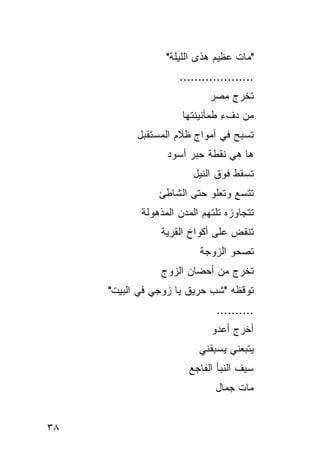 ‫"ﻤﺎﺕ ﻋﻅﻴﻡ ﻫﺫﻯ ﺍﻟﻠﻴﻠﺔ"‬
                     ‫....................‬
                             ‫ﺘﺨﺭﺝ ﻤﺼﺭ‬
                      ‫ﻤﻥ ﺩﻑﺀ ﻁﻤﺄﻨﻴﻨﺘﻬﺎ‬
                                ‫ِ‬
           ‫ﺘﺴﺒﺢ ﻓﻲ ﺃﻤﻭﺍﺝ ﻅﻼﻡ ﺍﻟﻤﺴﺘﻘﺒل‬
                  ‫ﻫﺎ ﻫﻲ ﻨﻘﻁﺔ ﺤﺒﺭ ﺃﺴﻭﺩ‬
                        ‫ﺘﺴﻘﻁ ﻓﻭﻕ ﺍﻟﻨﻴل‬
                ‫ﺘﺘﺴﻊ ﻭﺘﻌﻠﻭ ﺤﺘﻰ ﺍﻟﺸﺎﻁﺊ‬
                                 ‫‪‬‬
            ‫ﺘﺘﺠﺎﻭﺯﻩ ﺘﻠﺘﻬﻡ ﺍﻟﻤﺩﻥ ﺍﻟﻤﺫﻫﻭﻟﺔ‬
                ‫ﺘﻨﻘﺽ ﻋﻠﻰ ﺃﻜﻭﺍﺥ ﺍﻟﻘﺭﻴﺔ‬
                                 ‫‪‬‬
                          ‫ﺘﺼﺤﻭ ﺍﻟﺯﻭﺠﺔ‬
                ‫ﺘﺨﺭﺝ ﻤﻥ ﺃﺤﻀﺎﻥ ﺍﻟﺯﻭﺝ‬
     ‫ﺘﻭﻗﻅﻪ "ﺸﺏ ﺤﺭﻴﻕ ﻴﺎ ﺯﻭﺠﻲ ﻓﻲ ﺍﻟﺒﻴﺕ"‬
                              ‫..........‬
                             ‫ﺃﺨﺭﺝ ﺃﻋﺩﻭ‬
                          ‫ﻴﺘﺒﻌﻨﻲ ﻴﺴﺒﻘﻨﻲ‬
                       ‫ﺴﻴﻑ ﺍﻟﻨﺒﺄ ﺍﻟﻔﺎﺠﻊ‬
                              ‫ﻤﺎﺕ ﺠﻤﺎل‬


‫٨٣‬
 