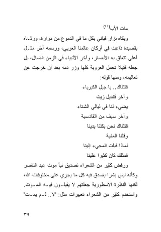 ‫)٢٢(‬
                                              ‫ﻤﺎﺕ ﺍﻷﺏ‬
‫ﻭﺒﻜﺎﻩ ﻨﺯﺍﺭ ﻗﺒﺎﻨﻲ ﺒﻜل ﻤﺎ ﻓﻲ ﺍﻟﺩﻤﻭﻉ ﻤﻥ ﻤﺭﺍﺭﺓ، ﻭﺭﺜـﺎﻩ‬
‫ﺒﻘﺼﻴﺩﺓ ﺫﺍﻋﺕ ﻓﻲ ﺃﺭﻜﺎﻥ ﻋﺎﻟﻤﻨﺎ ﺍﻟﻌﺭﺒﻲ، ﻭﺭﺴﻤﻪ ﺁﺨﺭ ﻤﺜـل‬
‫ﺃﻋﻠﻰ ﺘﺘﻌﻠﻕ ﺒﻪ ﺍﻷﺒﺼﺎﺭ، ﻭﺁﺨﺭ ﺍﻷﻨﺒﻴﺎﺀ ﻓﻲ ﺍﻟﺯﻤﻥ ﺍﻟﻀﺎل، ﺒل‬
‫ﺠﻌﻠﻪ ﻗﺘﻴﻼ ﺘﺤﻤل ﺍﻟﻌﺭﻭﺒﺔ ﻜﻠﻬﺎ ﻭﺯﺭ ﺩﻤﻪ ﺒﻌﺩ ﺃﻥ ﺨﺭﺠﺕ ﻋﻥ‬
                                         ‫ﹰ‬
                                     ‫ﺘﻌﺎﻟﻴﻤﻪ، ﻭﻤﻨﻬﺎ ﻗﻭﻟﻪ:‬
                            ‫ﻗﺘﻠﻨﺎﻙ.. ﻴﺎ ﺠﺒل ﺍﻟﻜﺒﺭﻴﺎﺀ‬
                                   ‫ﻭﺁﺨﺭ ﻗﻨﺩﻴل ﺯﻴﺕ‬
                         ‫ﻴﻀﻲﺀ ﻟﻨﺎ ﻓﻲ ﻟﻴﺎﻟﻲ ﺍﻟﺸﺘﺎﺀ‬
                           ‫ﻭﺁﺨﺭ ﺴﻴﻑ ﻤﻥ ﺍﻟﻘﺎﺩﺴﻴﺔ‬
                              ‫ﻗﺘﻠﻨﺎﻙ ﻨﺤﻥ ﺒﻜﻠﺘﺎ ﻴﺩﻴﻨﺎ‬
                                        ‫ﻭﻗﻠﻨﺎ ﺍﻟﻤﻨﻴﺔ‬
                            ‫ﻟﻤﺎﺫﺍ ﻗﺒﻠﺕ ﺍﻟﻤﺠﻲﺀ ﺇﻟﻴﻨﺎ‬
                              ‫ﻓﻤﺜﻠﻙ ﻜﺎﻥ ﻜﺜﻴ ‪‬ﺍ ﻋﻠﻴﻨﺎ‬
                                     ‫ﺭ‬
‫ﻭﺭﻓﺽ ﻜﺜﻴﺭ ﻤﻥ ﺍﻟﺸﻌﺭﺍﺀ ﺘﺼﺩﻴﻕ ﻨﺒﺄ ﻤﻭﺕ ﻋﺒﺩ ﺍﻟﻨﺎﺼﺭ‬
‫ﻭﻜﺄﻨﻪ ﻟﻴﺱ ﺒﺸ ‪‬ﺍ ﻴﺼﺩﻕ ﻓﻴﻪ ﻜل ﻤﺎ ﻴﺠﺭﻱ ﻋﻠﻰ ﻤﺨﻠﻭﻗﺎﺕ ﺍﷲ،‬
                                     ‫ﺭ‬
‫ﻟﻜﻨﻬﺎ ﺍﻟﻨﻅﺭﺓ ﺍﻷﺴﻁﻭﺭﻴﺔ ﺠﻌﻠﺘﻬﻡ ﻻ ﻴﻘﺒﻠـﻭﻥ ﻓﻴـﻪ ﺍﻟﻤـﻭﺕ.‬
‫ﻭﺍﺴﺘﺨﺩﻡ ﻜﺜﻴﺭ ﻤﻥ ﺍﻟﺸﻌﺭﺍﺀ ﺘﻌﺒﻴﺭﺍﺕ ﻤﺜل: "ﻻ.. ﻟـﻡ ﻴﻤـﺕ"‬


‫٩٣‬
 