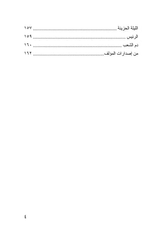 ‫ﺍﻟﻠﻴﻠﺔ ﺍﻟﺤﺯﻴﻨﺔ .................................................................. ٧٥١‬
‫ﺍﻟﺭﺌﻴﺱ ......................................................................... ٩٥١‬
‫ﺩﻡ ﺍﻟﺸﻌﺏ ...................................................................... ٠٦١‬
‫ﻤﻥ ﺇﺼﺩﺍﺭﺍﺕ ﺍﻟﻤﺅﻟﻑ........................................................ ٢٦١‬




‫٤‬
 