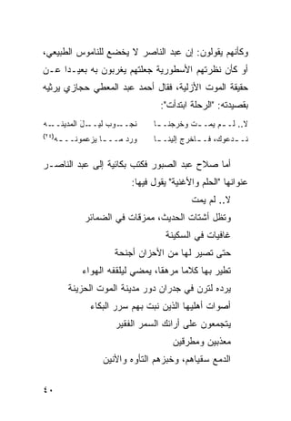 ‫ﻭﻜﺄﻨﻬﻡ ﻴﻘﻭﻟﻭﻥ: ﺇﻥ ﻋﺒﺩ ﺍﻟﻨﺎﺼﺭ ﻻ ﻴﺨﻀﻊ ﻟﻠﻨﺎﻤﻭﺱ ﺍﻟﻁﺒﻴﻌﻲ،‬
‫ﺃﻭ ﻜﺄﻥ ﻨﻅﺭﺘﻬﻡ ﺍﻷﺴﻁﻭﺭﻴﺔ ﺠﻌﻠﺘﻬﻡ ﻴﻐﺭﺒﻭﻥ ﺒﻪ ﺒﻌﻴـ ‪‬ﺍ ﻋـﻥ‬
     ‫ﺩ‬
‫ﺤﻘﻴﻘﺔ ﺍﻟﻤﻭﺕ ﺍﻷﺯﻟﻴﺔ، ﻓﻘﺎل ﺃﺤﻤﺩ ﻋﺒﺩ ﺍﻟﻤﻌﻁﻲ ﺤﺠﺎﺯﻱ ﻴﺭﺜﻴﻪ‬
                                ‫ﺒﻘﺼﻴﺩﺘﻪ: "ﺍﻟﺭﺤﻠﺔ ﺍﺒﺘﺩﺃﺕ":‬
‫ـﻪ‬‫ـل ﺍﻟﻤﺩﻴﻨــ‬
           ‫ـﻭﺏ ﻟﻴــ َ‬
                  ‫ﻨﺠــ ‪‬‬      ‫ﻻ.. ﻟـ ـﻡ ﻴﻤـ ـﺕ ﻭﺨﺭﺠﻨـ ـﺎ‬
                               ‫ـ‬         ‫ـ‬      ‫ـ‬
‫)٤٢(‬
   ‫ﻭﺭ ‪ ‬ﻤــ ـﺎ ﻴﺯﻋﻤﻭﻨــ ـﻪ‬
    ‫ـ‬           ‫ـ‬     ‫‪‬ﺩ‬      ‫ﻨـ ـﺩﻋﻭﻙ، ﻓـ ـﺎﺨﺭﺝ ﺇﻟﻴﻨـ ـﺎ‬
                               ‫ـ‬           ‫ـ‬         ‫ـ‬

‫ﺃﻤﺎ ﺼﻼﺡ ﻋﺒﺩ ﺍﻟﺼﺒﻭﺭ ﻓﻜﺘﺏ ﺒﻜﺎﺌﻴﺔ ﺇﻟﻰ ﻋﺒﺩ ﺍﻟﻨﺎﺼـﺭ‬
                        ‫ﻋﻨﻭﺍﻨﻬﺎ "ﺍﻟﺤﻠﻡ ﻭﺍﻷﻏﻨﻴﺔ" ﻴﻘﻭل ﻓﻴﻬﺎ:‬
                                         ‫ﻻ.. ﻟﻡ ﻴﻤﺕ‬
           ‫ﻭﺘﻅل ﺃﺸﺘﺎﺕ ﺍﻟﺤﺩﻴﺙ، ﻤﻤﺯﻗﺎﺕ ﻓﻲ ﺍﻟﻀﻤﺎﺌﺭ‬
                                     ‫ﹸ‬
                                 ‫ﻏﺎﻓﻴﺎﺕ ﻓﻲ ﺍﻟﺴﻜﻴﻨﺔ‬
                   ‫ﺤﺘﻰ ﺘﺼﻴﺭ ﻟﻬﺎ ﻤﻥ ﺍﻷﺤﺯﺍﻥ ﺃﺠﻨﺤﺔ‬
          ‫ﺘﻁﻴﺭ ﺒﻬﺎ ﻜﻼ ‪‬ﺎ ﻤﺭﻫ ﹰﺎ، ﻴﻤﻀﻲ ﻟﻴﻠﻘﻔﻪ ﺍﻟﻬﻭﺍﺀ‬
                               ‫ﻘ‬      ‫ﻤ‬
       ‫ﻴﺭﺩﻩ ﻟﺘﺭﻥ ﻓﻲ ﺠﺩﺭﺍﻥ ﺩﻭﺭ ﻤﺩﻴﻨﺔ ﺍﻟﻤﻭﺕ ﺍﻟﺤﺯﻴﻨﺔ‬
             ‫ﺃﺼﻭﺍﺕ ﺃﻫﻠﻴﻬﺎ ﺍﻟﺫﻴﻥ ﻨﺒﺕ ﺒﻬﻡ ‪‬ﺭﺭ ﺍﻟﺒﻜﺎﺀ‬
                      ‫ﺴ‬                      ‫ﹸ‬
                    ‫ﻴﺘﺠﻤﻌﻭﻥ ﻋﻠﻰ ﺃﺭﺍﺌﻙ ﺍﻟ ‪‬ﻤﺭ ﺍﻟﻔﻘﻴﺭ‬
                             ‫ﺴ‬
                                    ‫ﻤﻌﺫﺒﻴﻥ ﻭﻤﻁﺭﻗﻴﻥ‬
                ‫ﺍﻟﺩﻤﻊ ﺴﻘﻴﺎﻫﻡ، ﻭﺨﺒﺯﻫﻡ ﺍﻟﺘﺄ ‪‬ﻩ ﻭﺍﻷﻨﻴﻥ‬
                        ‫ﻭ‬

‫٠٤‬
 