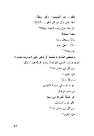 ‫ﻴﻠﻘﻭﻥ –ﺒﻴﻥ ﺍﻟﺩﻤﻌﺘﻴﻥ- ﺯﻓﻴﺭ ﺃﺴﺌﻠﺔ،‬
              ‫ﺘﺨﺸﺨﺵ ﻤﺜل ﺃﻭﺭﺍﻕ ﺍﻟﺨﺭﻴﻑ ﺍﻟﺫﺍﺒﻼﺕ‬
                                       ‫ﹸﹶ ﹾِ ﹸ‬
                   ‫ﻫل ﻤﺎﺕ ﻤﻥ ﻭﻫﺏ ﺍﻟﺤﻴﺎﺓ ﺤﻴﺎﺘﻪ؟‬
                                     ‫ﺤ ﹰﺎ؟ ﺃﻤﺎﺕ؟‬
                                             ‫ﻘ‬
                                ‫ﻤﺎﺫﺍ ﺴﻨﻔﻌل ﺩﻭﻨﻪ‬
                                ‫ﻤﺎﺫﺍ ﺴﻨﻔﻌل ﺒﻌﺩﻩ‬
                                   ‫)٥٢(‬
                                          ‫ﻫل ﻤﺎﺕ؟‬
‫ﻭﺘﻤﻀﻲ ﺍﻟﺸﺎﻋﺭﺓ ﻁﻠﻌﺕ ﺍﻟﺭﻓﺎﻋﻲ ﻋﻠﻰ ﺍﻟـﺩﺭﺏ ﻨﻔﺴـﻪ،‬
      ‫ﻭﺘﺭﻯ ﺼﻭﺕ ﺍﻟﻨﻌﻲ ﺍﻓﺘﺭﺍﺀ ﻻ ﻴﺠﻭﺯ ﻗﺒﻭﻟﻪ ﻓﻬﺫﺍ ﻤﺤﺎل:‬
                           ‫ﻤﻥ ﻗﺎل ﺇﻥ ﺠﻤﺎل ﻤﺎﺕ؟‬
                                     ‫ﻤﻥ ﺍﻓﺘﺭﻯ؟‬
                                   ‫ﻤﻥ ﻗﺎل ﺯﺍل؟‬
                     ‫ﻫﻭ ﺼﺎﻤﺩ، ﻓﻲ ﺤﻭﻤﺔ ﺍﻟﻤﻴﺩﺍﻥ‬
                                 ‫ﻓﻲ ﻗﻠﺏ ﺍﻟﺭﺠﺎل‬
                         ‫ﻫﻭ ﺸﻌﻠﺔ ﺍﻟﻔﻭﻻﺫ ﻓﻲ ﺩﻤﻨﺎ‬
                               ‫ﻋﻠﻰ ﺩﺭﺏ ﺍﻟﻨﻀﺎل‬
                           ‫ﻤﻥ ﻗﺎل ﺇﻥ ﺠﻤﺎل ﻤﺎﺕ؟‬
                                     ‫ﻤﻥ ﺍﻓﺘﺭﻯ؟‬


‫١٤‬
 