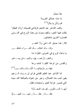 ‫ﻫﺫﺍ ﻤﺤﺎل‬
                               ‫ﻤﺎ ﻤﺎﺕ ﻋﻤﻼﻕ ﺍﻟﻌﺭﻭﺒﺔ‬
                                   ‫)٦٢(‬
                                          ‫ﻗﻡ ﻭﺃ ﱢﻥ ﻴﺎ ﺒﻼل‬
                                                  ‫ﺫ‬
‫ﻭﻜﺘﺏ ﺍﻟﺸﺎﻋﺭ ﻋﺒﺩ ﺍﻟﻤﻨﻌﻡ ﺍﻟﺭﻓﺎﻋﻲ ﻗﺼﻴﺩﺘﻪ "ﺭﺜﺎﺀ ﺍﻟﺒﻁل"‬
‫ﻴﻜﺫﺏ ﻓﻴﻬﺎ ﺍﻟﺨﺒﺭ، ﻭﻜﻴﻑ ﻴﻤﻭﺕ ﻤﻥ ﺒﻌﺙ ﺍﻟﺭﻭﺡ ﻓﻲ ﺍﻟﻤـﻭﺘﻰ‬
                                  ‫ﻓﺼﺎﺭﻭﺍ ﺜﺎﺌﺭﻴﻥ ﻤﻨﺎﻀﻠﻴﻥ:‬

                      ‫ﻜﻼ.. ﻓﻤﺎ ﺼ ‪‬ﻕ ﺍﻟﻨـﺎﻋﻲ ﻭﻻ ﺍﻟﺨﺒـﺭ‬
                                         ‫‪‬ﺩ‬
‫ـﺭ‬
 ‫ـﺭﺍﺀ ﺘﻨﺘﻅــ‬
           ‫ـﻙ ﺍﻟﻐــ‬
                  ‫ـﻙ ﺃﻋﻼﻤــ‬
                          ‫ﻭﺘﻠــ‬
                      ‫ﻴﺎ ﺒﺎﻋﺙ ﺍﻟﺭﻭﺡ ﻓﻲ ﺍﻟﻤﻭﺘﻰ، ﺍﻟ ﱢﺭﺍﺩ ‪‬ﻨﺎ‬
                        ‫ﻁ ﺩ‬
‫ﻭﺍﻟﺨﻴــل ﺘﺼــﻬل، ﻭﺍﻟﻤﻴــﺩﺍﻥ ﻴﺴــﺘﻌﺭ‬
                           ‫ُ‬
                      ‫ﻭﺍﻟﻘﺩﺱ ﻤﻥ ﻟﻭﻋﺔ ﺍﻟﻠﻘﻴـﺎ ﻟﻨﺎﺼـﺭﻫﺎ‬
                                               ‫‪‬‬
‫)٧٢(‬
       ‫ـﺎﺕ ﻭﺍﻟﺴ ـﻭﺭ‬
          ‫‪‬ـ‬       ‫ـﺎ ﺍﻵﻴـ‬‫ـﻭ ﺒﺄﺭﺠﺎﺌﻬـ‬‫ﺘﻬﻔـ‬
‫ﺃﻤﺎ ﺍﻟﺸﺎﻋﺭ ﻋﺒﺩ ﺍﻟﻌﻠﻴﻡ ﺍﻟﻘﺒﺎﻨﻲ ﻓﺭﺃﻯ ﺃﻥ ﻤـﻭﺕ ﺍﻟـﺯﻋﻴﻡ‬
‫ﻴﻘﻴﻥ ﺃﺤﺏ ﻤﻨﻪ ﺍﻟﻀﻼل، ﻭﻋﺒﺭ ﻋﻥ ﺫﻫﻭﻟﻪ ﺒﺎﻟﻤﺒﺎﻟﻐﺔ ﺍﻟﺸـﺩﻴﺩﺓ‬
                   ‫ﺍﻟﺘﻲ ﺘﺼﻭﺭ ﻏﺭﺍﺒﺔ ﺍﻟﺨﺒﺭ ﻭﺍﺴﺘﺒﻌﺎﺩﻩ، ﻓﻘﺎل:‬

                      ‫ﺃﻴﻬ ـﺎ ﺍﻟﺴ ـﺎﺌﻠﻭﻥ.. ﻜﻴ ـﻑ ﺍﻟ ‪‬ﺤ ـﺎل؟‬
                         ‫ﻤ ـ‬      ‫ـ‬           ‫ـ‬      ‫ـ‬
‫ـﺎل‬
‫ـﺫﺍ.. ﺘﻤ ـﺩ ﺍﻟﺠﺒــ ُ‬
         ‫ﹶ ِﻴــ ‪‬‬  ‫ـﺫﺍ.. ﻫﻜــ‬
                            ‫ﻫﻜــ‬


‫٢٤‬
 